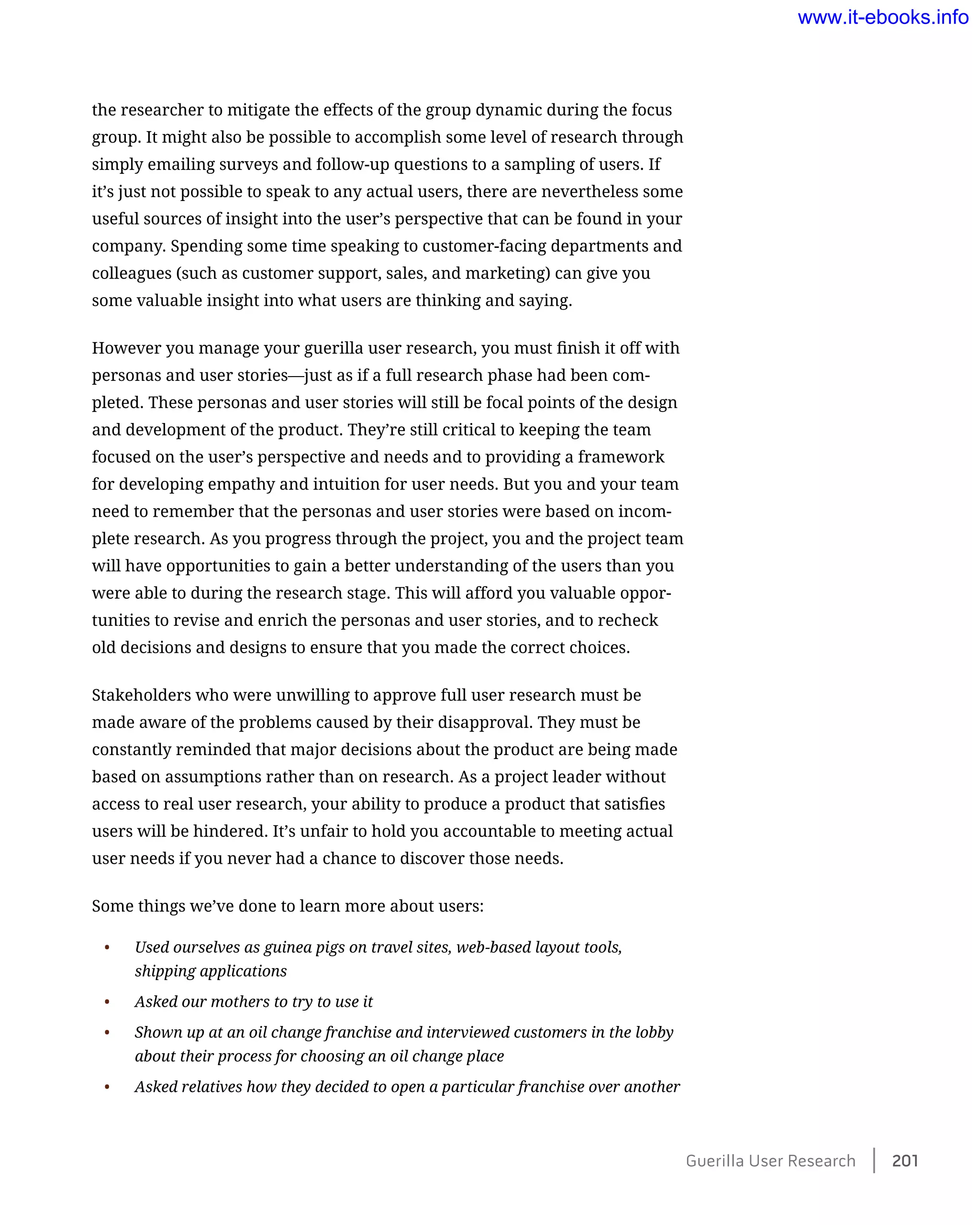 the researcher to mitigate the effects of the group dynamic during the focus
group. It might also be possible to accomplish some level of research through
simply emailing surveys and follow-up questions to a sampling of users. If
it’s just not possible to speak to any actual users, there are nevertheless some
useful sources of insight into the user’s perspective that can be found in your
company. Spending some time speaking to customer-facing departments and
colleagues (such as customer support, sales, and marketing) can give you
some valuable insight into what users are thinking and saying.
However you manage your guerilla user research, you must finish it off with
personas and user stories—just as if a full research phase had been com-
pleted. These personas and user stories will still be focal points of the design
and development of the product. They’re still critical to keeping the team
focused on the user’s perspective and needs and to providing a framework
for developing empathy and intuition for user needs. But you and your team
need to remember that the personas and user stories were based on incom-
plete research. As you progress through the project, you and the project team
will have opportunities to gain a better understanding of the users than you
were able to during the research stage. This will afford you valuable oppor-
tunities to revise and enrich the personas and user stories, and to recheck
old decisions and designs to ensure that you made the correct choices.
Stakeholders who were unwilling to approve full user research must be
made aware of the problems caused by their disapproval. They must be
constantly reminded that major decisions about the product are being made
based on assumptions rather than on research. As a project leader without
access to real user research, your ability to produce a product that satisfies
users will be hindered. It’s unfair to hold you accountable to meeting actual
user needs if you never had a chance to discover those needs.
Some things we’ve done to learn more about users:
•	 Used ourselves as guinea pigs on travel sites, web-based layout tools,
shipping applications
•	 Asked our mothers to try to use it
•	 Shown up at an oil change franchise and interviewed customers in the lobby
about their process for choosing an oil change place
•	 Asked relatives how they decided to open a particular franchise over another
Guerilla User Research    201
www.it-ebooks.info
 