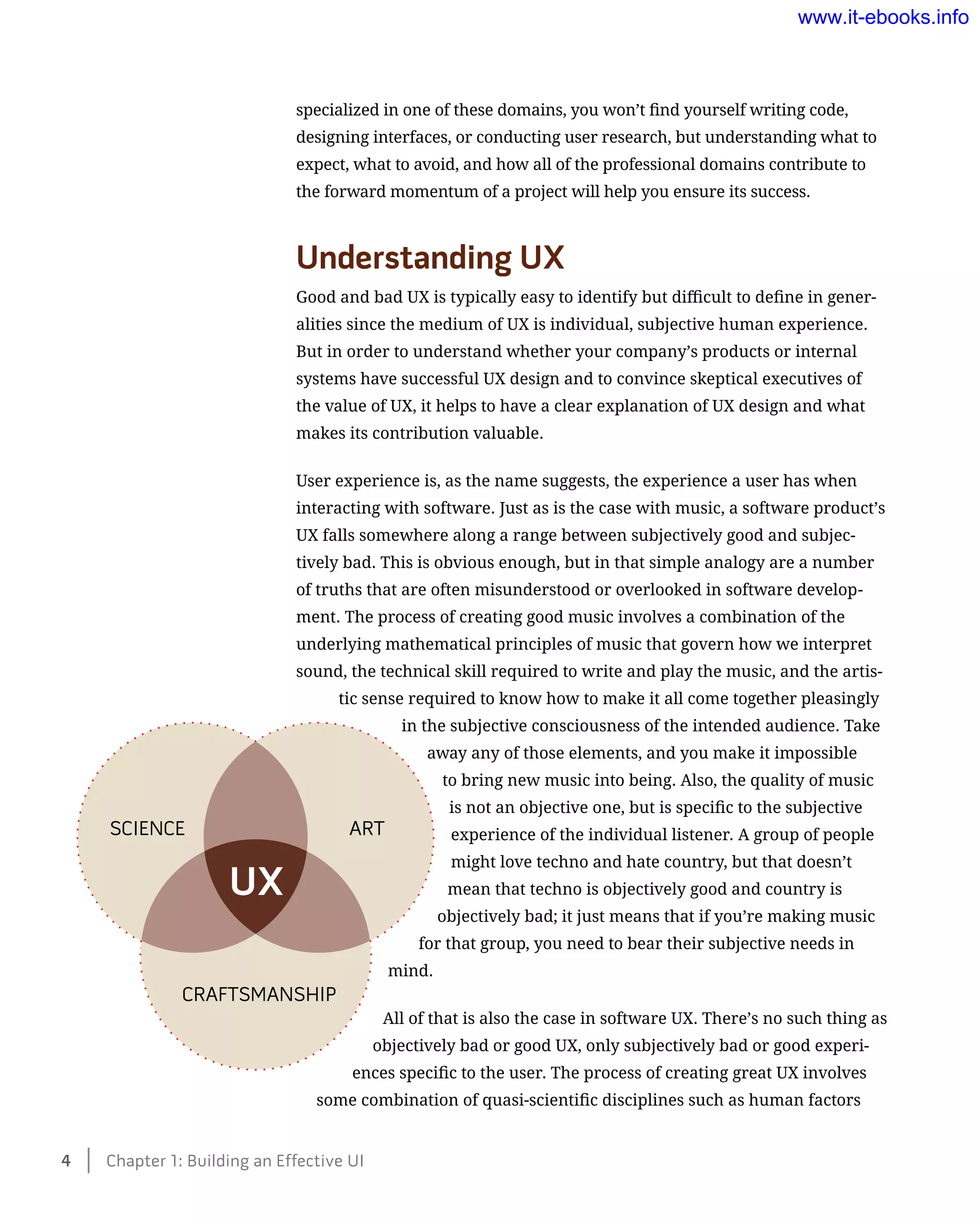 specialized in one of these domains, you won’t find yourself writing code,
designing interfaces, or conducting user research, but understanding what to
expect, what to avoid, and how all of the professional domains contribute to
the forward momentum of a project will help you ensure its success.
Understanding UX
Good and bad UX is typically easy to identify but difficult to define in gener-
alities since the medium of UX is individual, subjective human experience.
But in order to understand whether your company’s products or internal
systems have successful UX design and to convince skeptical executives of
the value of UX, it helps to have a clear explanation of UX design and what
makes its contribution valuable.
User experience is, as the name suggests, the experience a user has when
interacting with software. Just as is the case with music, a software product’s
UX falls somewhere along a range between subjectively good and subjec-
tively bad. This is obvious enough, but in that simple analogy are a number
of truths that are often misunderstood or overlooked in software develop-
ment. The process of creating good music involves a combination of the
underlying mathematical principles of music that govern how we interpret
sound, the technical skill required to write and play the music, and the artis-
tic sense required to know how to make it all come together pleasingly
in the subjective consciousness of the intended audience. Take
away any of those elements, and you make it impossible
to bring new music into being. Also, the quality of music
is not an objective one, but is specific to the subjective
experience of the individual listener. A group of people
might love techno and hate country, but that doesn’t
mean that techno is objectively good and country is
objectively bad; it just means that if you’re making music
for that group, you need to bear their subjective needs in
mind.
All of that is also the case in software UX. There’s no such thing as
objectively bad or good UX, only subjectively bad or good experi-
ences specific to the user. The process of creating great UX involves
some combination of quasi-scientific disciplines such as human factors
SCIENCE ART
CRAFTSMANSHIP
UX
4    Chapter 1: Building an Effective UI
www.it-ebooks.info
 
