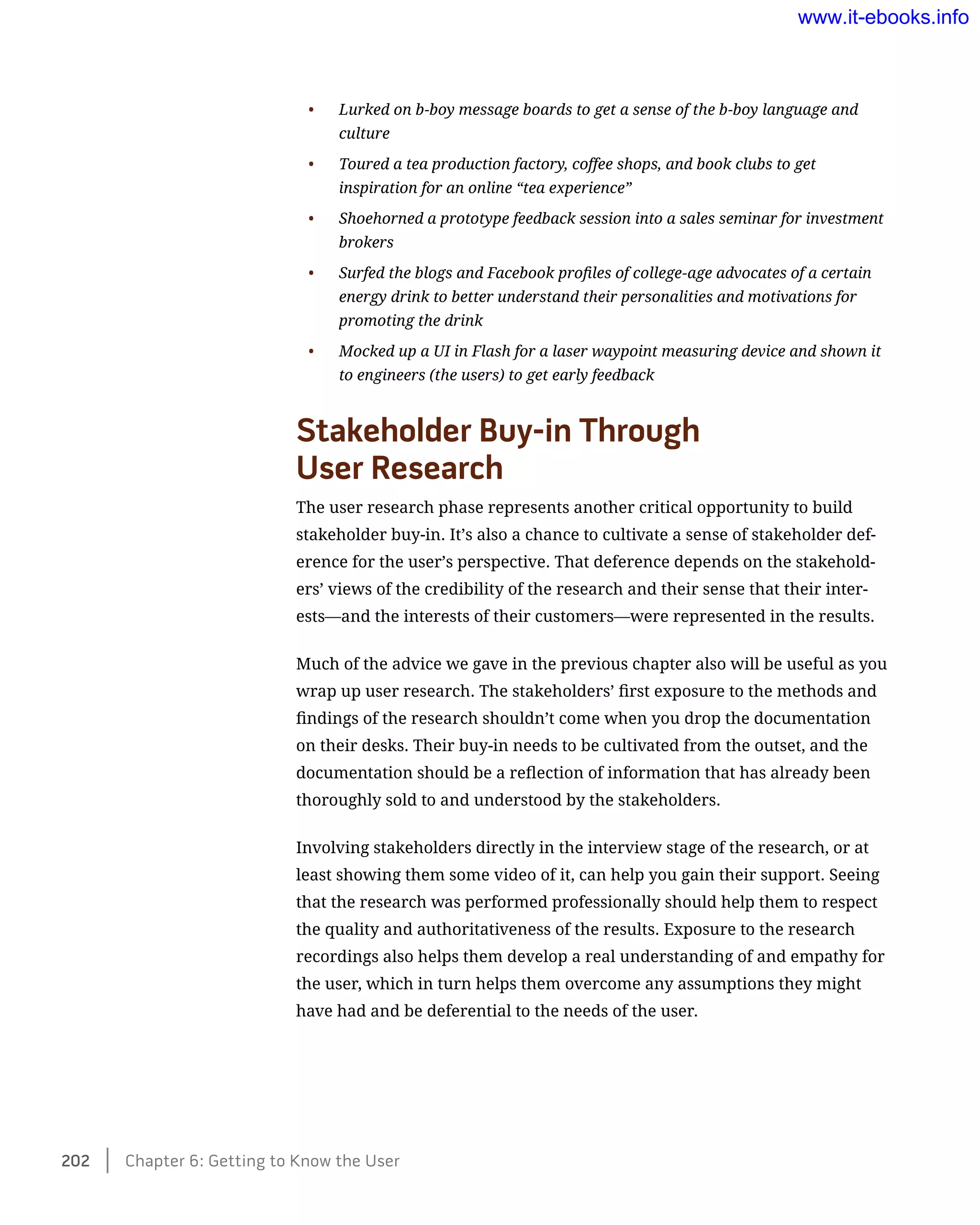 •	 Lurked on b-boy message boards to get a sense of the b-boy language and
culture
•	 Toured a tea production factory, coffee shops, and book clubs to get
inspiration for an online “tea experience”
•	 Shoehorned a prototype feedback session into a sales seminar for investment
brokers
•	 Surfed the blogs and Facebook profiles of college-age advocates of a certain
energy drink to better understand their personalities and motivations for
promoting the drink
•	 Mocked up a UI in Flash for a laser waypoint measuring device and shown it
to engineers (the users) to get early feedback
Stakeholder Buy-in Through 	
User Research
The user research phase represents another critical opportunity to build
stakeholder buy-in. It’s also a chance to cultivate a sense of stakeholder def-
erence for the user’s perspective. That deference depends on the stakehold-
ers’ views of the credibility of the research and their sense that their inter-
ests—and the interests of their customers—were represented in the results.
Much of the advice we gave in the previous chapter also will be useful as you
wrap up user research. The stakeholders’ first exposure to the methods and
findings of the research shouldn’t come when you drop the documentation
on their desks. Their buy-in needs to be cultivated from the outset, and the
documentation should be a reflection of information that has already been
thoroughly sold to and understood by the stakeholders.
Involving stakeholders directly in the interview stage of the research, or at
least showing them some video of it, can help you gain their support. Seeing
that the research was performed professionally should help them to respect
the quality and authoritativeness of the results. Exposure to the research
recordings also helps them develop a real understanding of and empathy for
the user, which in turn helps them overcome any assumptions they might
have had and be deferential to the needs of the user.
202    Chapter 6: Getting to Know the User
www.it-ebooks.info
 