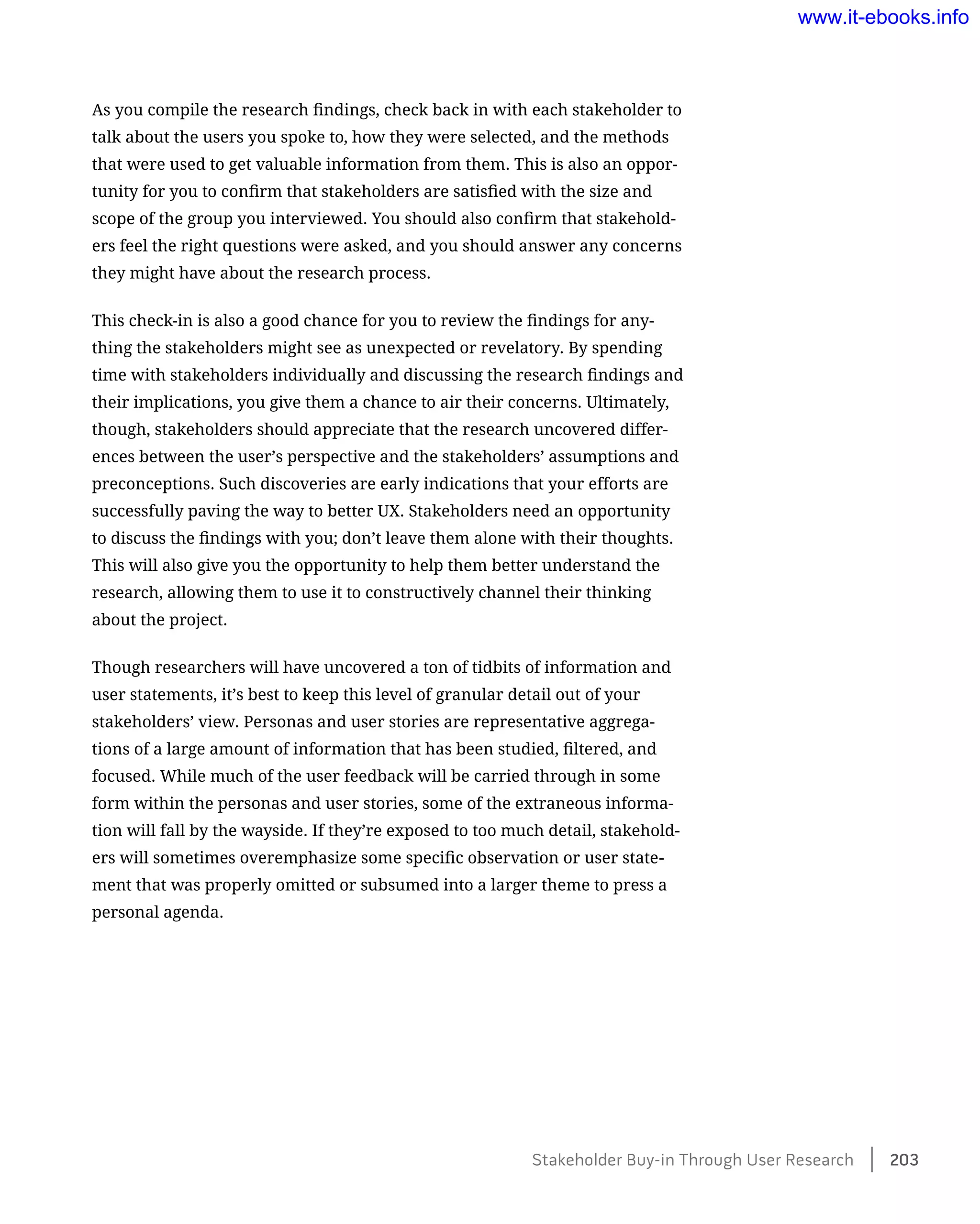 As you compile the research findings, check back in with each stakeholder to
talk about the users you spoke to, how they were selected, and the methods
that were used to get valuable information from them. This is also an oppor-
tunity for you to confirm that stakeholders are satisfied with the size and
scope of the group you interviewed. You should also confirm that stakehold-
ers feel the right questions were asked, and you should answer any concerns
they might have about the research process.
This check-in is also a good chance for you to review the findings for any-
thing the stakeholders might see as unexpected or revelatory. By spending
time with stakeholders individually and discussing the research findings and
their implications, you give them a chance to air their concerns. Ultimately,
though, stakeholders should appreciate that the research uncovered differ-
ences between the user’s perspective and the stakeholders’ assumptions and
preconceptions. Such discoveries are early indications that your efforts are
successfully paving the way to better UX. Stakeholders need an opportunity
to discuss the findings with you; don’t leave them alone with their thoughts.
This will also give you the opportunity to help them better understand the
research, allowing them to use it to constructively channel their thinking
about the project.
Though researchers will have uncovered a ton of tidbits of information and
user statements, it’s best to keep this level of granular detail out of your
stakeholders’ view. Personas and user stories are representative aggrega-
tions of a large amount of information that has been studied, filtered, and
focused. While much of the user feedback will be carried through in some
form within the personas and user stories, some of the extraneous informa-
tion will fall by the wayside. If they’re exposed to too much detail, stakehold-
ers will sometimes overemphasize some specific observation or user state-
ment that was properly omitted or subsumed into a larger theme to press a
personal agenda.
Stakeholder Buy-in Through User Research    203
www.it-ebooks.info
 