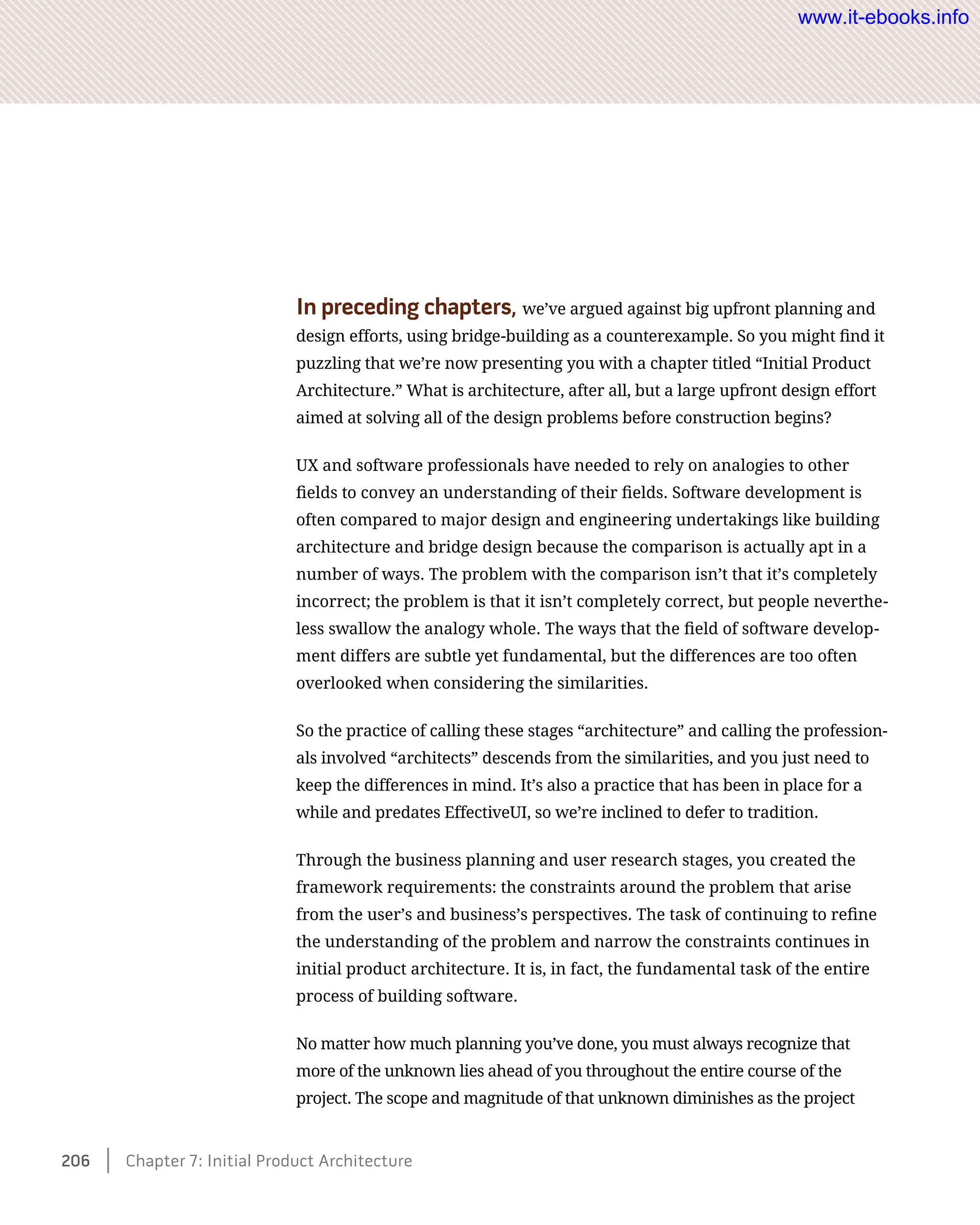 In preceding chapters, we’ve argued against big upfront planning and
design efforts, using bridge-building as a counterexample. So you might find it
puzzling that we’re now presenting you with a chapter titled “Initial Product
Architecture.” What is architecture, after all, but a large upfront design effort
aimed at solving all of the design problems before construction begins?
UX and software professionals have needed to rely on analogies to other
fields to convey an understanding of their fields. Software development is
often compared to major design and engineering undertakings like building
architecture and bridge design because the comparison is actually apt in a
number of ways. The problem with the comparison isn’t that it’s completely
incorrect; the problem is that it isn’t completely correct, but people neverthe-
less swallow the analogy whole. The ways that the field of software develop-
ment differs are subtle yet fundamental, but the differences are too often
overlooked when considering the similarities.
So the practice of calling these stages “architecture” and calling the profession-
als involved “architects” descends from the similarities, and you just need to
keep the differences in mind. It’s also a practice that has been in place for a
while and predates EffectiveUI, so we’re inclined to defer to tradition.
Through the business planning and user research stages, you created the
framework requirements: the constraints around the problem that arise
from the user’s and business’s perspectives. The task of continuing to refine
the understanding of the problem and narrow the constraints continues in
initial product architecture. It is, in fact, the fundamental task of the entire
process of building software.
No matter how much planning you’ve done, you must always recognize that
more of the unknown lies ahead of you throughout the entire course of the
project. The scope and magnitude of that unknown diminishes as the project
206    Chapter 7: Initial Product Architecture
www.it-ebooks.info
 