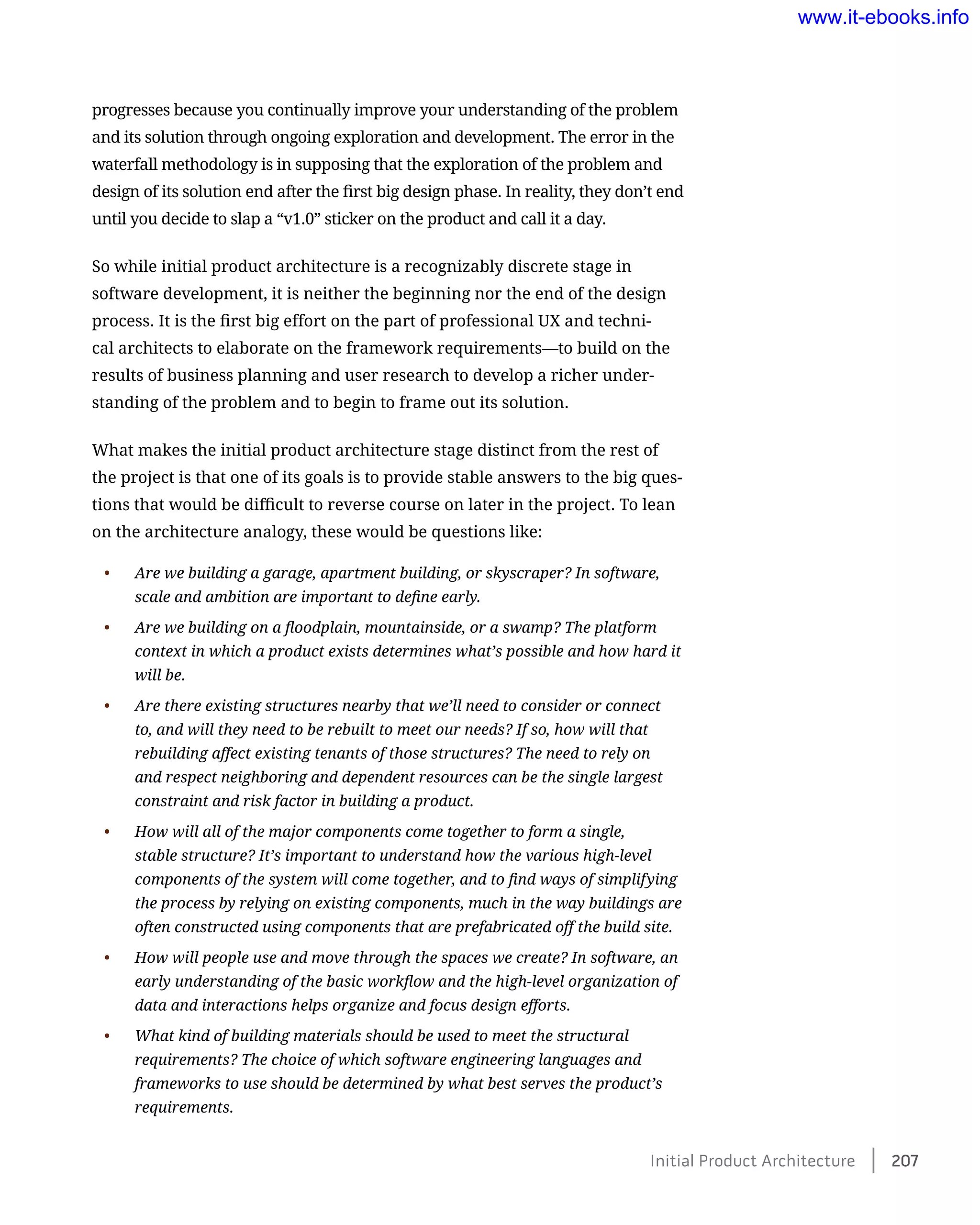 progresses because you continually improve your understanding of the problem
and its solution through ongoing exploration and development. The error in the
waterfall methodology is in supposing that the exploration of the problem and
design of its solution end after the first big design phase. In reality, they don’t end
until you decide to slap a “v1.0” sticker on the product and call it a day.
So while initial product architecture is a recognizably discrete stage in
software development, it is neither the beginning nor the end of the design
process. It is the first big effort on the part of professional UX and techni-
cal architects to elaborate on the framework requirements—to build on the
results of business planning and user research to develop a richer under-
standing of the problem and to begin to frame out its solution.
What makes the initial product architecture stage distinct from the rest of
the project is that one of its goals is to provide stable answers to the big ques-
tions that would be difficult to reverse course on later in the project. To lean
on the architecture analogy, these would be questions like:
•	 Are we building a garage, apartment building, or skyscraper? In software,
scale and ambition are important to define early.
•	 Are we building on a floodplain, mountainside, or a swamp? The platform
context in which a product exists determines what’s possible and how hard it
will be.
•	 Are there existing structures nearby that we’ll need to consider or connect
to, and will they need to be rebuilt to meet our needs? If so, how will that
rebuilding affect existing tenants of those structures? The need to rely on
and respect neighboring and dependent resources can be the single largest
constraint and risk factor in building a product.
•	 How will all of the major components come together to form a single,
stable structure? It’s important to understand how the various high-level
components of the system will come together, and to find ways of simplifying
the process by relying on existing components, much in the way buildings are
often constructed using components that are prefabricated off the build site.
•	 How will people use and move through the spaces we create? In software, an
early understanding of the basic workflow and the high-level organization of
data and interactions helps organize and focus design efforts.
•	 What kind of building materials should be used to meet the structural
requirements? The choice of which software engineering languages and
frameworks to use should be determined by what best serves the product’s
requirements.
Initial Product Architecture﻿    207
www.it-ebooks.info
 