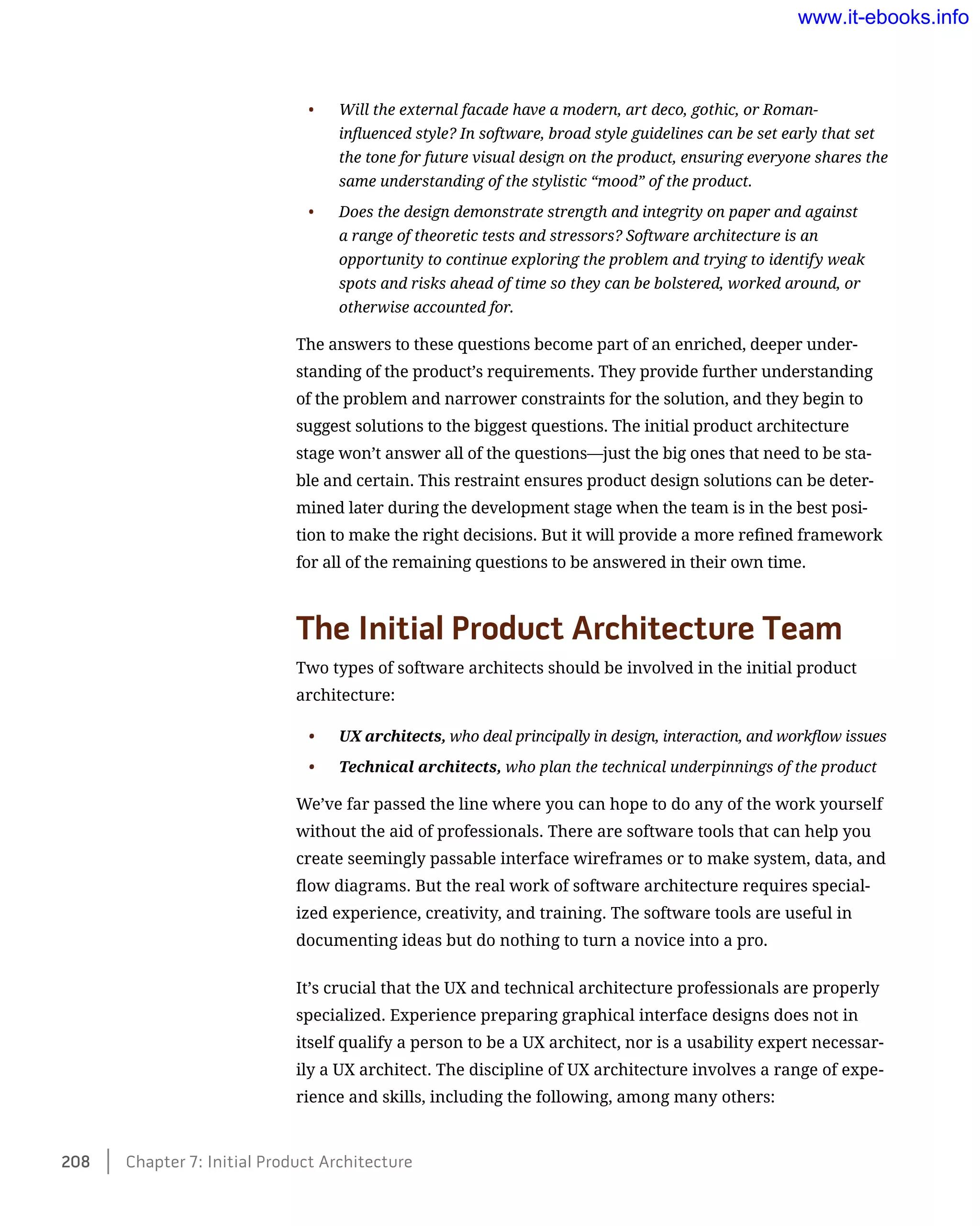 •	 Will the external facade have a modern, art deco, gothic, or Roman-
influenced style? In software, broad style guidelines can be set early that set
the tone for future visual design on the product, ensuring everyone shares the
same understanding of the stylistic “mood” of the product.
•	 Does the design demonstrate strength and integrity on paper and against
a range of theoretic tests and stressors? Software architecture is an
opportunity to continue exploring the problem and trying to identify weak
spots and risks ahead of time so they can be bolstered, worked around, or
otherwise accounted for.
The answers to these questions become part of an enriched, deeper under-
standing of the product’s requirements. They provide further understanding
of the problem and narrower constraints for the solution, and they begin to
suggest solutions to the biggest questions. The initial product architecture
stage won’t answer all of the questions—just the big ones that need to be sta-
ble and certain. This restraint ensures product design solutions can be deter-
mined later during the development stage when the team is in the best posi-
tion to make the right decisions. But it will provide a more refined framework
for all of the remaining questions to be answered in their own time.
The Initial Product Architecture Team
Two types of software architects should be involved in the initial product
architecture:
•	 UX architects, who deal principally in design, interaction, and workflow issues
•	 Technical architects, who plan the technical underpinnings of the product
We’ve far passed the line where you can hope to do any of the work yourself
without the aid of professionals. There are software tools that can help you
create seemingly passable interface wireframes or to make system, data, and
flow diagrams. But the real work of software architecture requires special-
ized experience, creativity, and training. The software tools are useful in
documenting ideas but do nothing to turn a novice into a pro.
It’s crucial that the UX and technical architecture professionals are properly
specialized. Experience preparing graphical interface designs does not in
itself qualify a person to be a UX architect, nor is a usability expert necessar-
ily a UX architect. The discipline of UX architecture involves a range of expe-
rience and skills, including the following, among many others:
208    Chapter 7: Initial Product Architecture
www.it-ebooks.info
 