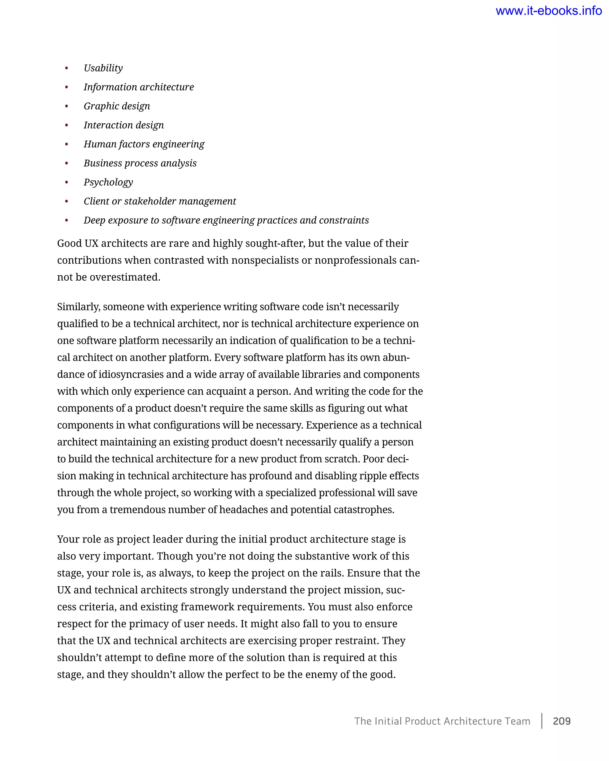 •	 Usability
•	 Information architecture
•	 Graphic design
•	 Interaction design
•	 Human factors engineering
•	 Business process analysis
•	 Psychology
•	 Client or stakeholder management
•	 Deep exposure to software engineering practices and constraints
Good UX architects are rare and highly sought-after, but the value of their
contributions when contrasted with nonspecialists or nonprofessionals can-
not be overestimated.
Similarly, someone with experience writing software code isn’t necessarily
qualified to be a technical architect, nor is technical architecture experience on
one software platform necessarily an indication of qualification to be a techni-
cal architect on another platform. Every software platform has its own abun-
dance of idiosyncrasies and a wide array of available libraries and components
with which only experience can acquaint a person. And writing the code for the
components of a product doesn’t require the same skills as figuring out what
components in what configurations will be necessary. Experience as a technical
architect maintaining an existing product doesn’t necessarily qualify a person
to build the technical architecture for a new product from scratch. Poor deci-
sion making in technical architecture has profound and disabling ripple effects
through the whole project, so working with a specialized professional will save
you from a tremendous number of headaches and potential catastrophes.
Your role as project leader during the initial product architecture stage is
also very important. Though you’re not doing the substantive work of this
stage, your role is, as always, to keep the project on the rails. Ensure that the
UX and technical architects strongly understand the project mission, suc-
cess criteria, and existing framework requirements. You must also enforce
respect for the primacy of user needs. It might also fall to you to ensure
that the UX and technical architects are exercising proper restraint. They
shouldn’t attempt to define more of the solution than is required at this
stage, and they shouldn’t allow the perfect to be the enemy of the good.
The Initial Product Architecture Team    209
www.it-ebooks.info
 