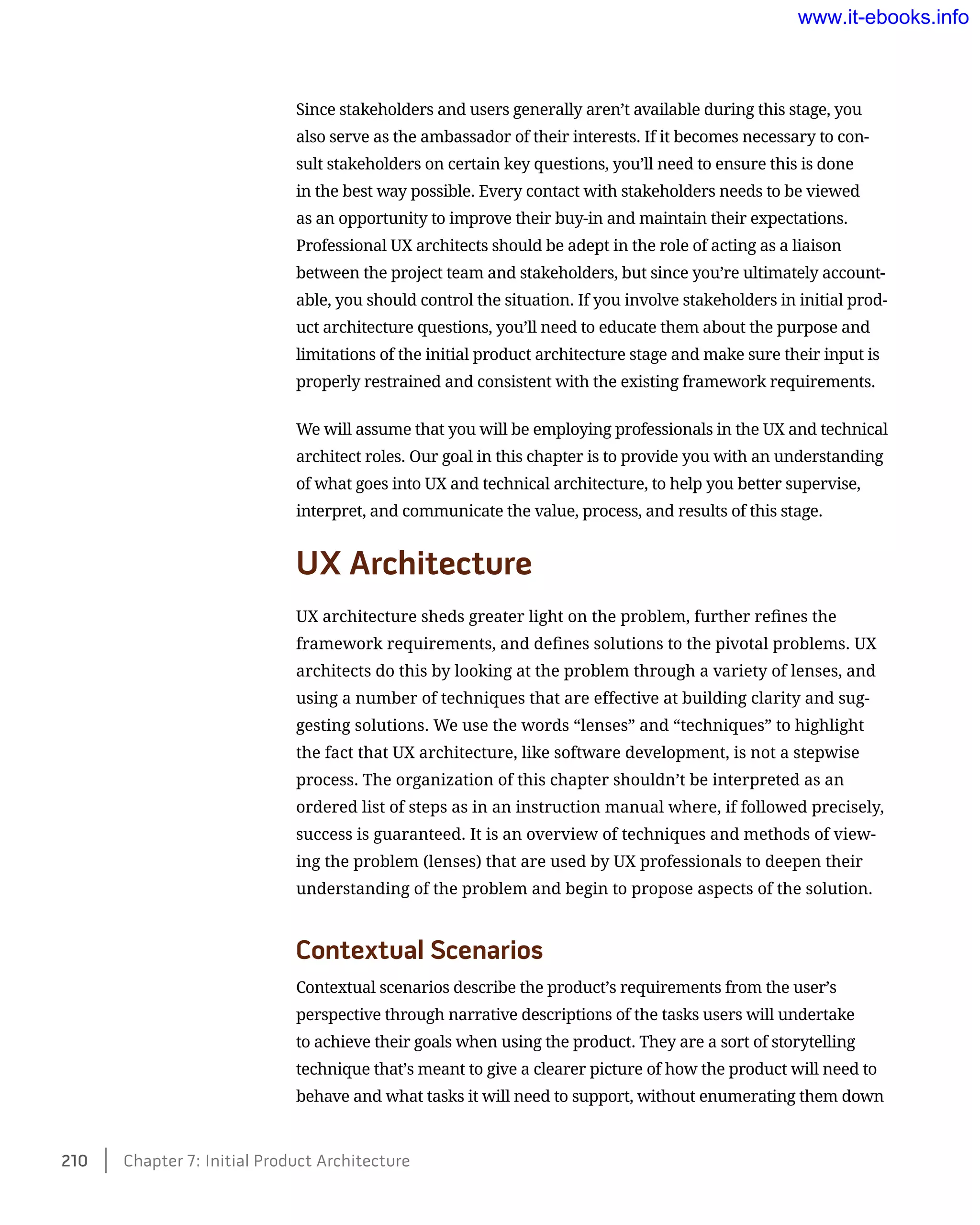 Since stakeholders and users generally aren’t available during this stage, you
also serve as the ambassador of their interests. If it becomes necessary to con-
sult stakeholders on certain key questions, you’ll need to ensure this is done
in the best way possible. Every contact with stakeholders needs to be viewed
as an opportunity to improve their buy-in and maintain their expectations.
Professional UX architects should be adept in the role of acting as a liaison
between the project team and stakeholders, but since you’re ultimately account-
able, you should control the situation. If you involve stakeholders in initial prod-
uct architecture questions, you’ll need to educate them about the purpose and
limitations of the initial product architecture stage and make sure their input is
properly restrained and consistent with the existing framework requirements.
We will assume that you will be employing professionals in the UX and technical
architect roles. Our goal in this chapter is to provide you with an understanding
of what goes into UX and technical architecture, to help you better supervise,
interpret, and communicate the value, process, and results of this stage.
UX Architecture
UX architecture sheds greater light on the problem, further refines the
framework requirements, and defines solutions to the pivotal problems. UX
architects do this by looking at the problem through a variety of lenses, and
using a number of techniques that are effective at building clarity and sug-
gesting solutions. We use the words “lenses” and “techniques” to highlight
the fact that UX architecture, like software development, is not a stepwise
process. The organization of this chapter shouldn’t be interpreted as an
ordered list of steps as in an instruction manual where, if followed precisely,
success is guaranteed. It is an overview of techniques and methods of view-
ing the problem (lenses) that are used by UX professionals to deepen their
understanding of the problem and begin to propose aspects of the solution.
Contextual Scenarios
Contextual scenarios describe the product’s requirements from the user’s
perspective through narrative descriptions of the tasks users will undertake
to achieve their goals when using the product. They are a sort of storytelling
technique that’s meant to give a clearer picture of how the product will need to
behave and what tasks it will need to support, without enumerating them down
210    Chapter 7: Initial Product Architecture
www.it-ebooks.info
Wow! eBook dot Com
 