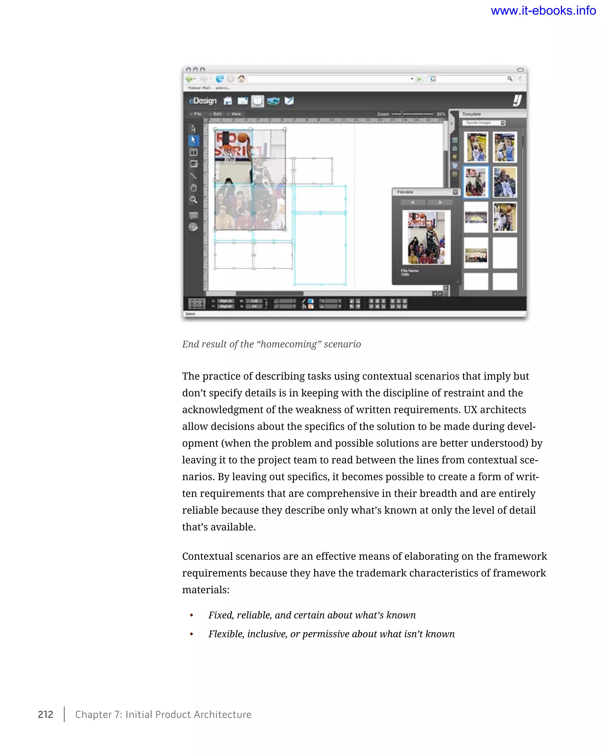 The practice of describing tasks using contextual scenarios that imply but
don’t specify details is in keeping with the discipline of restraint and the
acknowledgment of the weakness of written requirements. UX architects
allow decisions about the specifics of the solution to be made during devel-
opment (when the problem and possible solutions are better understood) by
leaving it to the project team to read between the lines from contextual sce-
narios. By leaving out specifics, it becomes possible to create a form of writ-
ten requirements that are comprehensive in their breadth and are entirely
reliable because they describe only what’s known at only the level of detail
that’s available.
Contextual scenarios are an effective means of elaborating on the framework
requirements because they have the trademark characteristics of framework
materials:
•	 Fixed, reliable, and certain about what’s known
•	 Flexible, inclusive, or permissive about what isn’t known
End result of the “homecoming” scenario
212    Chapter 7: Initial Product Architecture
www.it-ebooks.info
 