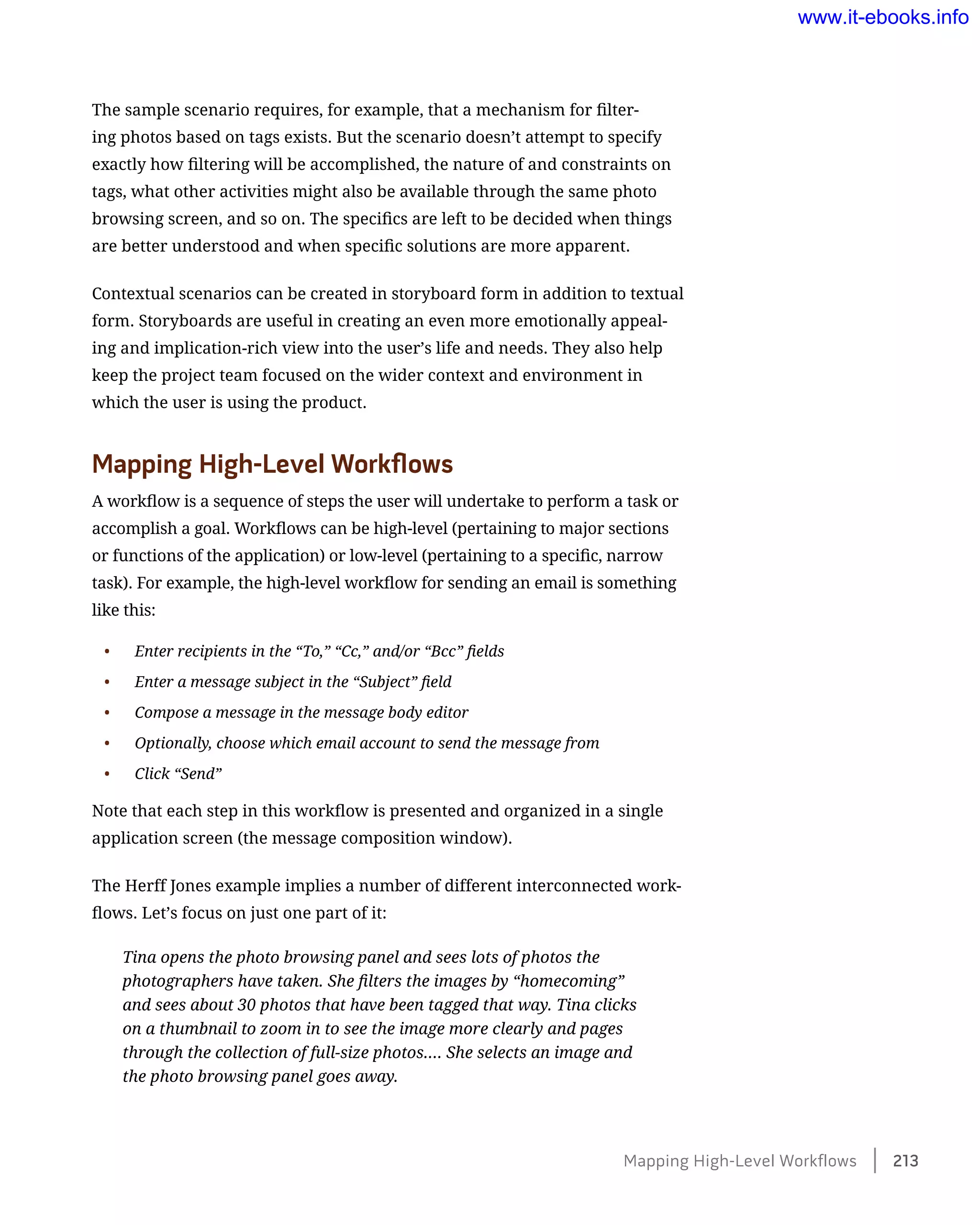 The sample scenario requires, for example, that a mechanism for filter-
ing photos based on tags exists. But the scenario doesn’t attempt to specify
exactly how filtering will be accomplished, the nature of and constraints on
tags, what other activities might also be available through the same photo
browsing screen, and so on. The specifics are left to be decided when things
are better understood and when specific solutions are more apparent.
Contextual scenarios can be created in storyboard form in addition to textual
form. Storyboards are useful in creating an even more emotionally appeal-
ing and implication-rich view into the user’s life and needs. They also help
keep the project team focused on the wider context and environment in
which the user is using the product.
Mapping High-Level Workflows
A workflow is a sequence of steps the user will undertake to perform a task or
accomplish a goal. Workflows can be high-level (pertaining to major sections
or functions of the application) or low-level (pertaining to a specific, narrow
task). For example, the high-level workflow for sending an email is something
like this:
•	 Enter recipients in the “To,” “Cc,” and/or “Bcc” fields
•	 Enter a message subject in the “Subject” field
•	 Compose a message in the message body editor
•	 Optionally, choose which email account to send the message from
•	 Click “Send”
Note that each step in this workflow is presented and organized in a single
application screen (the message composition window).
The Herff Jones example implies a number of different interconnected work-
flows. Let’s focus on just one part of it:
Tina opens the photo browsing panel and sees lots of photos the
photographers have taken. She filters the images by “homecoming”
and sees about 30 photos that have been tagged that way. Tina clicks
on a thumbnail to zoom in to see the image more clearly and pages
through the collection of full-size photos…. She selects an image and
the photo browsing panel goes away.
Mapping High-Level Workflows    213
www.it-ebooks.info
 