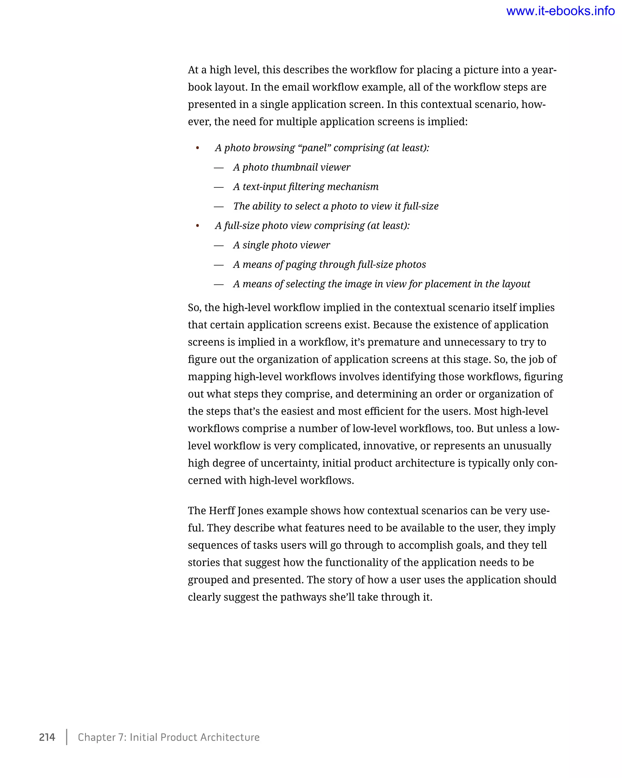 At a high level, this describes the workflow for placing a picture into a year-
book layout. In the email workflow example, all of the workflow steps are
presented in a single application screen. In this contextual scenario, how-
ever, the need for multiple application screens is implied:
•	 A photo browsing “panel” comprising (at least):
—— A photo thumbnail viewer
—— A text-input filtering mechanism
—— The ability to select a photo to view it full-size
•	 A full-size photo view comprising (at least):
—— A single photo viewer
—— A means of paging through full-size photos
—— A means of selecting the image in view for placement in the layout
So, the high-level workflow implied in the contextual scenario itself implies
that certain application screens exist. Because the existence of application
screens is implied in a workflow, it’s premature and unnecessary to try to
figure out the organization of application screens at this stage. So, the job of
mapping high-level workflows involves identifying those workflows, figuring
out what steps they comprise, and determining an order or organization of
the steps that’s the easiest and most efficient for the users. Most high-level
workflows comprise a number of low-level workflows, too. But unless a low-
level workflow is very complicated, innovative, or represents an unusually
high degree of uncertainty, initial product architecture is typically only con-
cerned with high-level workflows.
The Herff Jones example shows how contextual scenarios can be very use-
ful. They describe what features need to be available to the user, they imply
sequences of tasks users will go through to accomplish goals, and they tell
stories that suggest how the functionality of the application needs to be
grouped and presented. The story of how a user uses the application should
clearly suggest the pathways she’ll take through it.
214    Chapter 7: Initial Product Architecture
www.it-ebooks.info
 