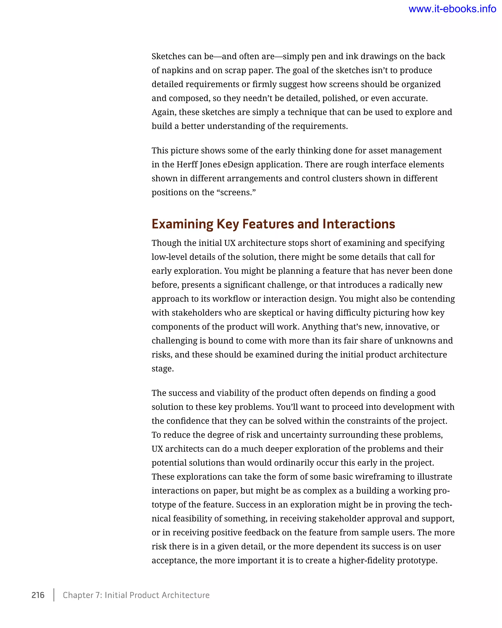 Sketches can be—and often are—simply pen and ink drawings on the back
of napkins and on scrap paper. The goal of the sketches isn’t to produce
detailed requirements or firmly suggest how screens should be organized
and composed, so they needn’t be detailed, polished, or even accurate.
Again, these sketches are simply a technique that can be used to explore and
build a better understanding of the requirements.
This picture shows some of the early thinking done for asset management
in the Herff Jones eDesign application. There are rough interface elements
shown in different arrangements and control clusters shown in different
positions on the “screens.”
Examining Key Features and Interactions
Though the initial UX architecture stops short of examining and specifying
low-level details of the solution, there might be some details that call for
early exploration. You might be planning a feature that has never been done
before, presents a significant challenge, or that introduces a radically new
approach to its workflow or interaction design. You might also be contending
with stakeholders who are skeptical or having difficulty picturing how key
components of the product will work. Anything that’s new, innovative, or
challenging is bound to come with more than its fair share of unknowns and
risks, and these should be examined during the initial product architecture
stage.
The success and viability of the product often depends on finding a good
solution to these key problems. You’ll want to proceed into development with
the confidence that they can be solved within the constraints of the project.
To reduce the degree of risk and uncertainty surrounding these problems,
UX architects can do a much deeper exploration of the problems and their
potential solutions than would ordinarily occur this early in the project.
These explorations can take the form of some basic wireframing to illustrate
interactions on paper, but might be as complex as a building a working pro-
totype of the feature. Success in an exploration might be in proving the tech-
nical feasibility of something, in receiving stakeholder approval and support,
or in receiving positive feedback on the feature from sample users. The more
risk there is in a given detail, or the more dependent its success is on user
acceptance, the more important it is to create a higher-fidelity prototype.
216    Chapter 7: Initial Product Architecture
www.it-ebooks.info
 