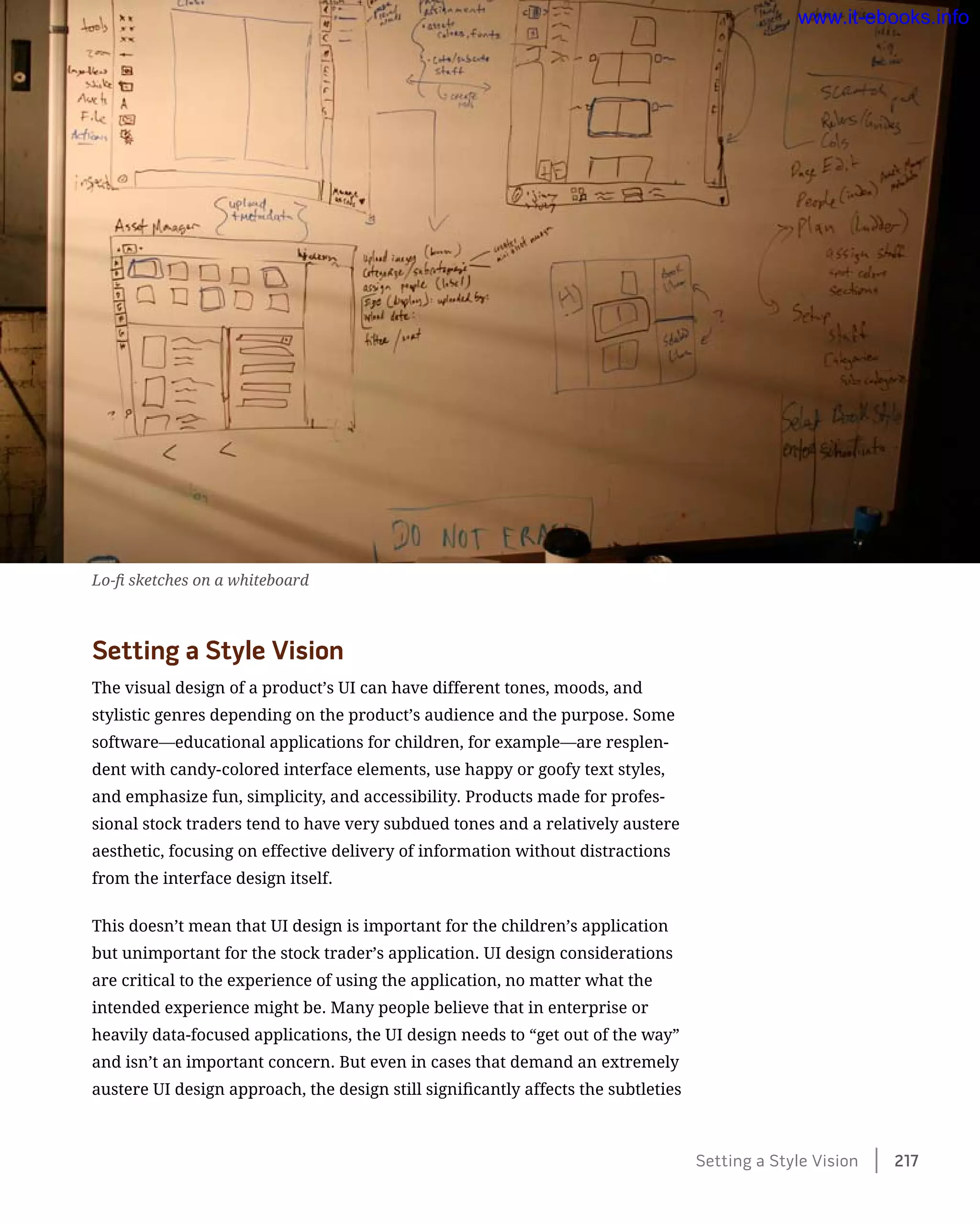 Setting a Style Vision
The visual design of a product’s UI can have different tones, moods, and
stylistic genres depending on the product’s audience and the purpose. Some
software—educational applications for children, for example—are resplen-
dent with candy-colored interface elements, use happy or goofy text styles,
and emphasize fun, simplicity, and accessibility. Products made for profes-
sional stock traders tend to have very subdued tones and a relatively austere
aesthetic, focusing on effective delivery of information without distractions
from the interface design itself.
This doesn’t mean that UI design is important for the children’s application
but unimportant for the stock trader’s application. UI design considerations
are critical to the experience of using the application, no matter what the
intended experience might be. Many people believe that in enterprise or
heavily data-focused applications, the UI design needs to “get out of the way”
and isn’t an important concern. But even in cases that demand an extremely
austere UI design approach, the design still significantly affects the subtleties
Lo-fi sketches on a whiteboard
Setting a Style Vision    217
www.it-ebooks.info
 