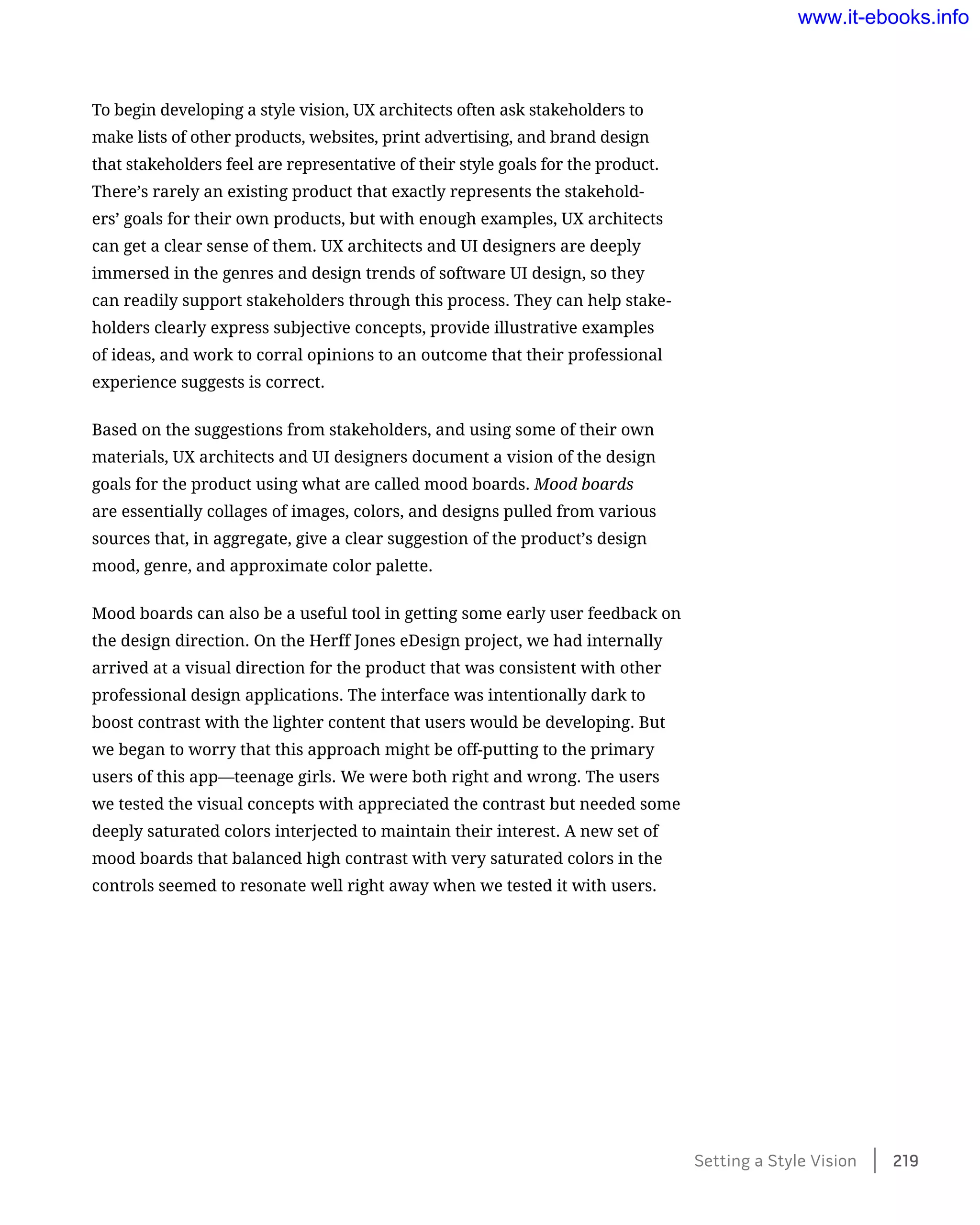 To begin developing a style vision, UX architects often ask stakeholders to
make lists of other products, websites, print advertising, and brand design
that stakeholders feel are representative of their style goals for the product.
There’s rarely an existing product that exactly represents the stakehold-
ers’ goals for their own products, but with enough examples, UX architects
can get a clear sense of them. UX architects and UI designers are deeply
immersed in the genres and design trends of software UI design, so they
can readily support stakeholders through this process. They can help stake-
holders clearly express subjective concepts, provide illustrative examples
of ideas, and work to corral opinions to an outcome that their professional
experience suggests is correct.
Based on the suggestions from stakeholders, and using some of their own
materials, UX architects and UI designers document a vision of the design
goals for the product using what are called mood boards. Mood boards
are essentially collages of images, colors, and designs pulled from various
sources that, in aggregate, give a clear suggestion of the product’s design
mood, genre, and approximate color palette.
Mood boards can also be a useful tool in getting some early user feedback on
the design direction. On the Herff Jones eDesign project, we had internally
arrived at a visual direction for the product that was consistent with other
professional design applications. The interface was intentionally dark to
boost contrast with the lighter content that users would be developing. But
we began to worry that this approach might be off-putting to the primary
users of this app—teenage girls. We were both right and wrong. The users
we tested the visual concepts with appreciated the contrast but needed some
deeply saturated colors interjected to maintain their interest. A new set of
mood boards that balanced high contrast with very saturated colors in the
controls seemed to resonate well right away when we tested it with users.
Setting a Style Vision    219
www.it-ebooks.info
 