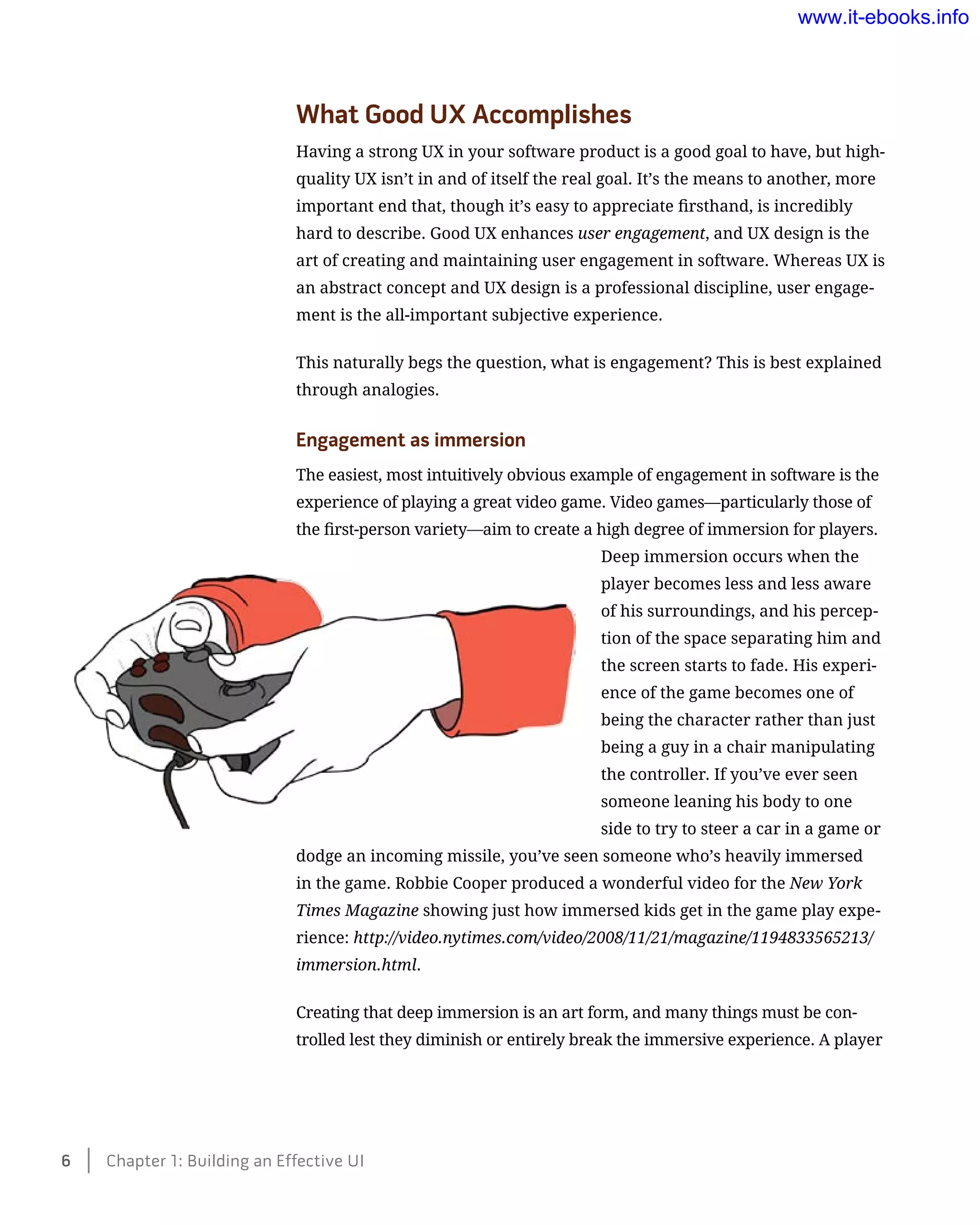 What Good UX Accomplishes
Having a strong UX in your software product is a good goal to have, but high-
quality UX isn’t in and of itself the real goal. It’s the means to another, more
important end that, though it’s easy to appreciate firsthand, is incredibly
hard to describe. Good UX enhances user engagement, and UX design is the
art of creating and maintaining user engagement in software. Whereas UX is
an abstract concept and UX design is a professional discipline, user engage-
ment is the all-important subjective experience.
This naturally begs the question, what is engagement? This is best explained
through analogies.
Engagement as immersion
The easiest, most intuitively obvious example of engagement in software is the
experience of playing a great video game. Video games—particularly those of
the first-person variety—aim to create a high degree of immersion for players.
Deep immersion occurs when the
player becomes less and less aware
of his surroundings, and his percep-
tion of the space separating him and
the screen starts to fade. His experi-
ence of the game becomes one of
being the character rather than just
being a guy in a chair manipulating
the controller. If you’ve ever seen
someone leaning his body to one
side to try to steer a car in a game or
dodge an incoming missile, you’ve seen someone who’s heavily immersed
in the game. Robbie Cooper produced a wonderful video for the New York
Times Magazine showing just how immersed kids get in the game play expe-
rience: http://video.nytimes.com/video/2008/11/21/magazine/1194833565213/
immersion.html.
Creating that deep immersion is an art form, and many things must be con-
trolled lest they diminish or entirely break the immersive experience. A player
6    Chapter 1: Building an Effective UI
www.it-ebooks.info
 