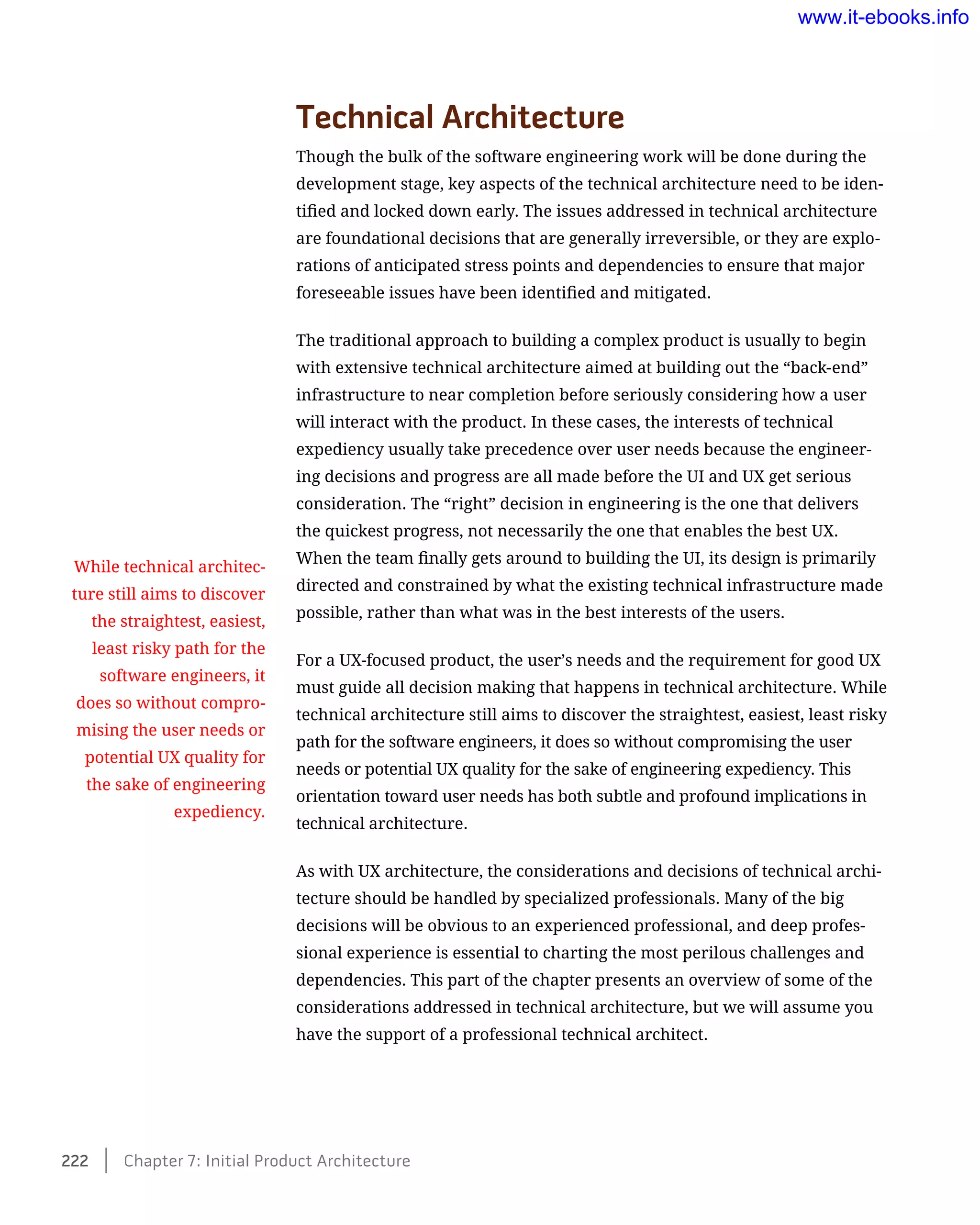 Technical Architecture
Though the bulk of the software engineering work will be done during the
development stage, key aspects of the technical architecture need to be iden-
tified and locked down early. The issues addressed in technical architecture
are foundational decisions that are generally irreversible, or they are explo-
rations of anticipated stress points and dependencies to ensure that major
foreseeable issues have been identified and mitigated.
The traditional approach to building a complex product is usually to begin
with extensive technical architecture aimed at building out the “back-end”
infrastructure to near completion before seriously considering how a user
will interact with the product. In these cases, the interests of technical
expediency usually take precedence over user needs because the engineer-
ing decisions and progress are all made before the UI and UX get serious
consideration. The “right” decision in engineering is the one that delivers
the quickest progress, not necessarily the one that enables the best UX.
When the team finally gets around to building the UI, its design is primarily
directed and constrained by what the existing technical infrastructure made
possible, rather than what was in the best interests of the users.
For a UX-focused product, the user’s needs and the requirement for good UX
must guide all decision making that happens in technical architecture. While
technical architecture still aims to discover the straightest, easiest, least risky
path for the software engineers, it does so without compromising the user
needs or potential UX quality for the sake of engineering expediency. This
orientation toward user needs has both subtle and profound implications in
technical architecture.
As with UX architecture, the considerations and decisions of technical archi-
tecture should be handled by specialized professionals. Many of the big
decisions will be obvious to an experienced professional, and deep profes-
sional experience is essential to charting the most perilous challenges and
dependencies. This part of the chapter presents an overview of some of the
considerations addressed in technical architecture, but we will assume you
have the support of a professional technical architect.
While technical architec-
ture still aims to discover
the straightest, easiest,
least risky path for the
software engineers, it
does so without compro-
mising the user needs or
potential UX quality for
the sake of engineering
expediency.
222    Chapter 7: Initial Product Architecture
www.it-ebooks.info
 