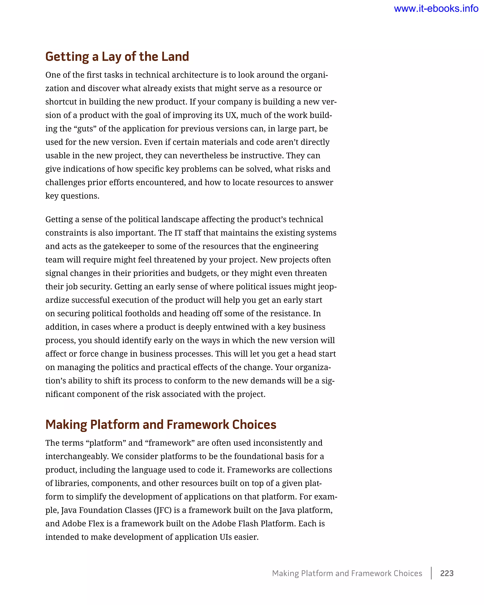 Getting a Lay of the Land
One of the first tasks in technical architecture is to look around the organi-
zation and discover what already exists that might serve as a resource or
shortcut in building the new product. If your company is building a new ver-
sion of a product with the goal of improving its UX, much of the work build-
ing the “guts” of the application for previous versions can, in large part, be
used for the new version. Even if certain materials and code aren’t directly
usable in the new project, they can nevertheless be instructive. They can
give indications of how specific key problems can be solved, what risks and
challenges prior efforts encountered, and how to locate resources to answer
key questions.
Getting a sense of the political landscape affecting the product’s technical
constraints is also important. The IT staff that maintains the existing systems
and acts as the gatekeeper to some of the resources that the engineering
team will require might feel threatened by your project. New projects often
signal changes in their priorities and budgets, or they might even threaten
their job security. Getting an early sense of where political issues might jeop-
ardize successful execution of the product will help you get an early start
on securing political footholds and heading off some of the resistance. In
addition, in cases where a product is deeply entwined with a key business
process, you should identify early on the ways in which the new version will
affect or force change in business processes. This will let you get a head start
on managing the politics and practical effects of the change. Your organiza-
tion’s ability to shift its process to conform to the new demands will be a sig-
nificant component of the risk associated with the project.
Making Platform and Framework Choices
The terms “platform” and “framework” are often used inconsistently and
interchangeably. We consider platforms to be the foundational basis for a
product, including the language used to code it. Frameworks are collections
of libraries, components, and other resources built on top of a given plat-
form to simplify the development of applications on that platform. For exam-
ple, Java Foundation Classes (JFC) is a framework built on the Java platform,
and Adobe Flex is a framework built on the Adobe Flash Platform. Each is
intended to make development of application UIs easier.
Making Platform and Framework Choices    223
www.it-ebooks.info
 