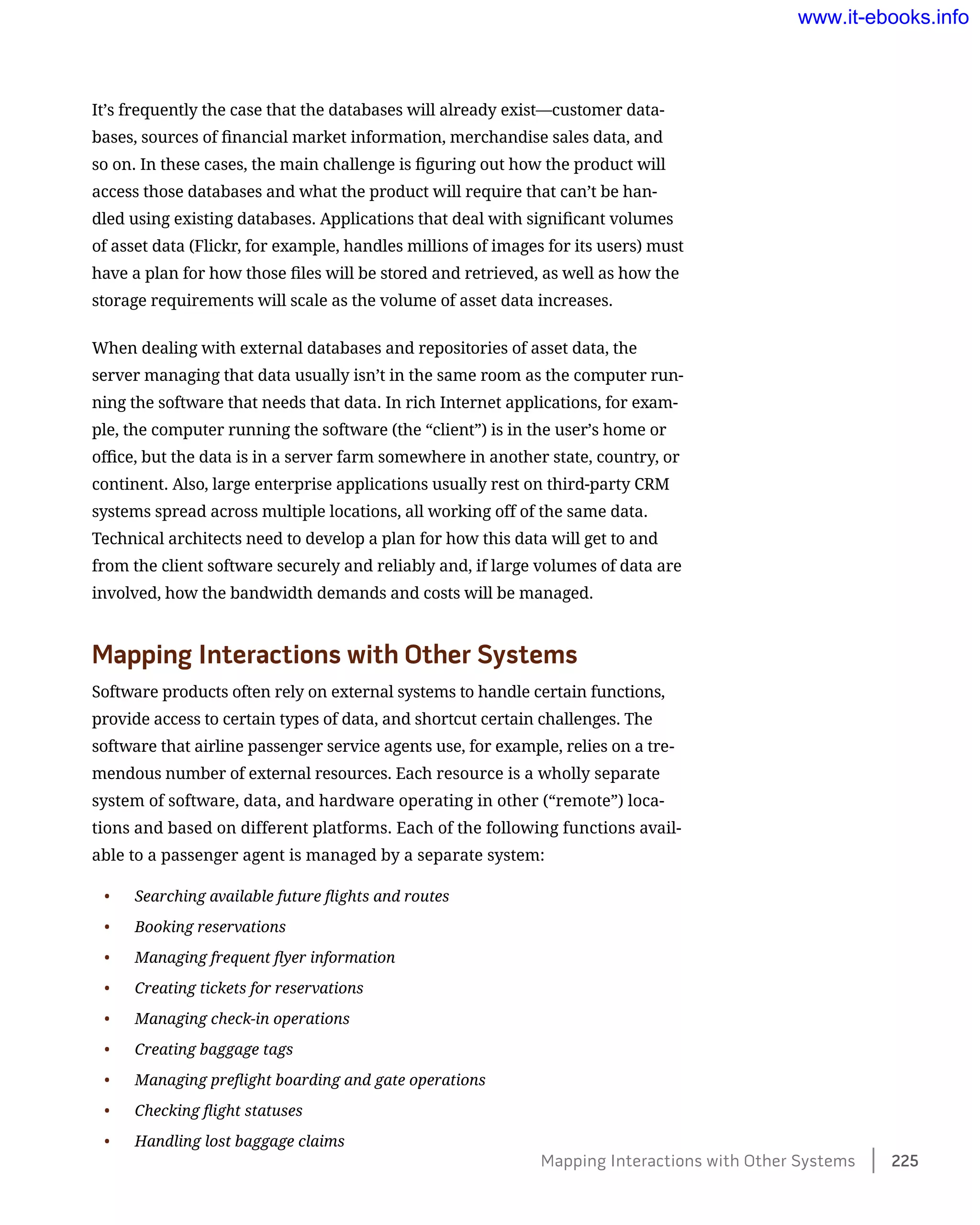 It’s frequently the case that the databases will already exist—customer data-
bases, sources of financial market information, merchandise sales data, and
so on. In these cases, the main challenge is figuring out how the product will
access those databases and what the product will require that can’t be han-
dled using existing databases. Applications that deal with significant volumes
of asset data (Flickr, for example, handles millions of images for its users) must
have a plan for how those files will be stored and retrieved, as well as how the
storage requirements will scale as the volume of asset data increases.
When dealing with external databases and repositories of asset data, the
server managing that data usually isn’t in the same room as the computer run-
ning the software that needs that data. In rich Internet applications, for exam-
ple, the computer running the software (the “client”) is in the user’s home or
office, but the data is in a server farm somewhere in another state, country, or
continent. Also, large enterprise applications usually rest on third-party CRM
systems spread across multiple locations, all working off of the same data.
Technical architects need to develop a plan for how this data will get to and
from the client software securely and reliably and, if large volumes of data are
involved, how the bandwidth demands and costs will be managed.
Mapping Interactions with Other Systems
Software products often rely on external systems to handle certain functions,
provide access to certain types of data, and shortcut certain challenges. The
software that airline passenger service agents use, for example, relies on a tre-
mendous number of external resources. Each resource is a wholly separate
system of software, data, and hardware operating in other (“remote”) loca-
tions and based on different platforms. Each of the following functions avail-
able to a passenger agent is managed by a separate system:
•	 Searching available future flights and routes
•	 Booking reservations
•	 Managing frequent flyer information
•	 Creating tickets for reservations
•	 Managing check-in operations
•	 Creating baggage tags
•	 Managing preflight boarding and gate operations
•	 Checking flight statuses
•	 Handling lost baggage claims
Mapping Interactions with Other Systems    225
www.it-ebooks.info
 