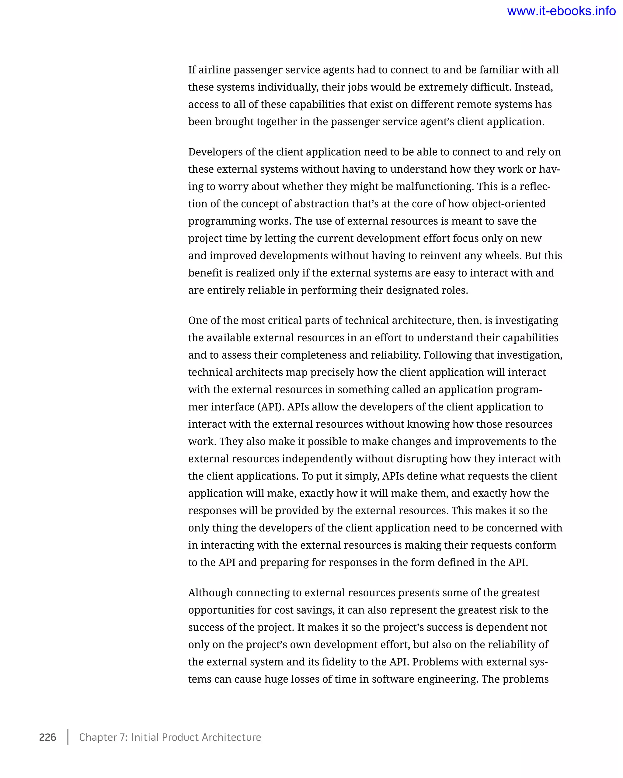 If airline passenger service agents had to connect to and be familiar with all
these systems individually, their jobs would be extremely difficult. Instead,
access to all of these capabilities that exist on different remote systems has
been brought together in the passenger service agent’s client application.
Developers of the client application need to be able to connect to and rely on
these external systems without having to understand how they work or hav-
ing to worry about whether they might be malfunctioning. This is a reflec-
tion of the concept of abstraction that’s at the core of how object-oriented
programming works. The use of external resources is meant to save the
project time by letting the current development effort focus only on new
and improved developments without having to reinvent any wheels. But this
benefit is realized only if the external systems are easy to interact with and
are entirely reliable in performing their designated roles.
One of the most critical parts of technical architecture, then, is investigating
the available external resources in an effort to understand their capabilities
and to assess their completeness and reliability. Following that investigation,
technical architects map precisely how the client application will interact
with the external resources in something called an application program-
mer interface (API). APIs allow the developers of the client application to
interact with the external resources without knowing how those resources
work. They also make it possible to make changes and improvements to the
external resources independently without disrupting how they interact with
the client applications. To put it simply, APIs define what requests the client
application will make, exactly how it will make them, and exactly how the
responses will be provided by the external resources. This makes it so the
only thing the developers of the client application need to be concerned with
in interacting with the external resources is making their requests conform
to the API and preparing for responses in the form defined in the API.
Although connecting to external resources presents some of the greatest
opportunities for cost savings, it can also represent the greatest risk to the
success of the project. It makes it so the project’s success is dependent not
only on the project’s own development effort, but also on the reliability of
the external system and its fidelity to the API. Problems with external sys-
tems can cause huge losses of time in software engineering. The problems
226    Chapter 7: Initial Product Architecture
www.it-ebooks.info
 