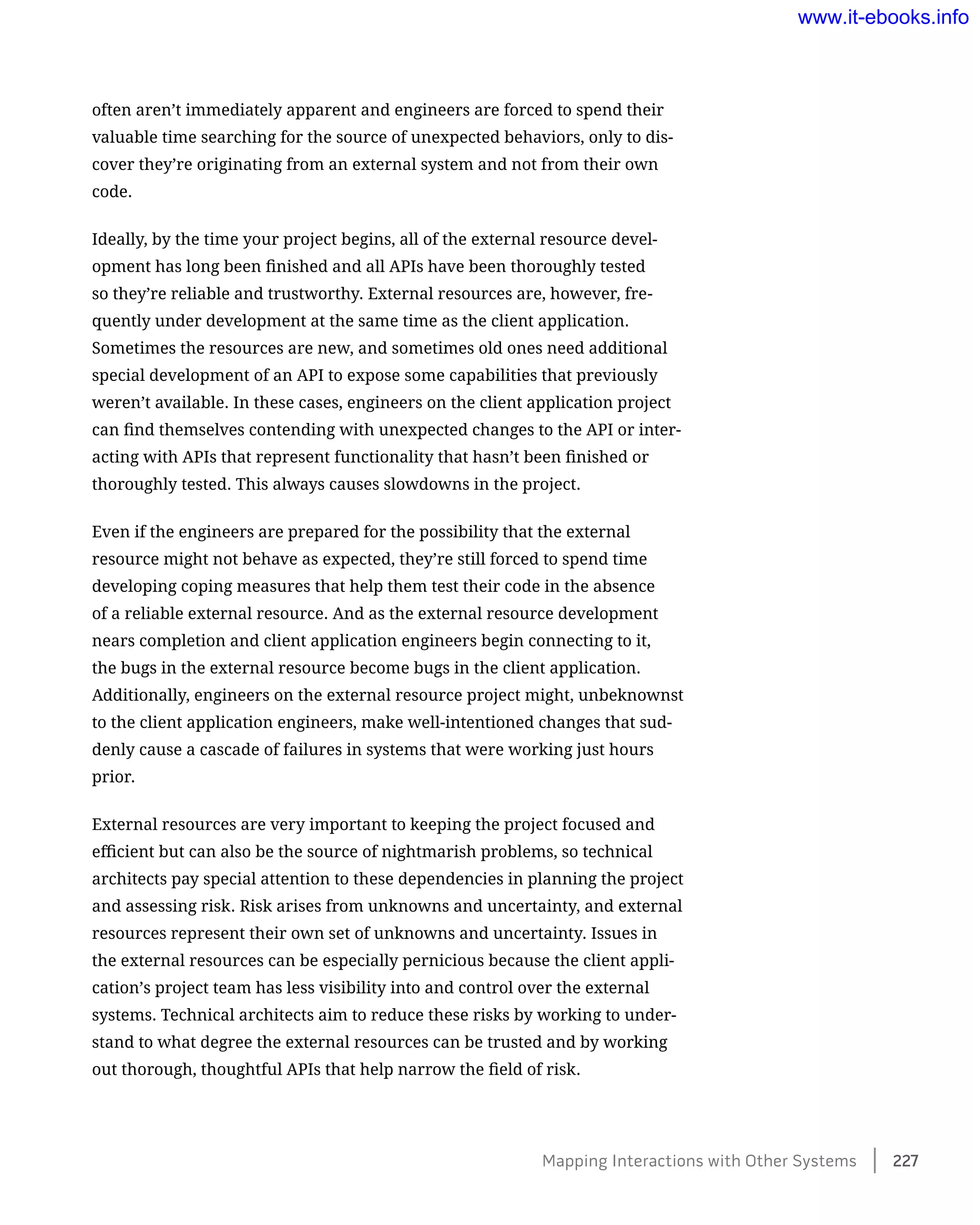 often aren’t immediately apparent and engineers are forced to spend their
valuable time searching for the source of unexpected behaviors, only to dis-
cover they’re originating from an external system and not from their own
code.
Ideally, by the time your project begins, all of the external resource devel-
opment has long been finished and all APIs have been thoroughly tested
so they’re reliable and trustworthy. External resources are, however, fre-
quently under development at the same time as the client application.
Sometimes the resources are new, and sometimes old ones need additional
special development of an API to expose some capabilities that previously
weren’t available. In these cases, engineers on the client application project
can find themselves contending with unexpected changes to the API or inter-
acting with APIs that represent functionality that hasn’t been finished or
thoroughly tested. This always causes slowdowns in the project.
Even if the engineers are prepared for the possibility that the external
resource might not behave as expected, they’re still forced to spend time
developing coping measures that help them test their code in the absence
of a reliable external resource. And as the external resource development
nears completion and client application engineers begin connecting to it,
the bugs in the external resource become bugs in the client application.
Additionally, engineers on the external resource project might, unbeknownst
to the client application engineers, make well-intentioned changes that sud-
denly cause a cascade of failures in systems that were working just hours
prior.
External resources are very important to keeping the project focused and
efficient but can also be the source of nightmarish problems, so technical
architects pay special attention to these dependencies in planning the project
and assessing risk. Risk arises from unknowns and uncertainty, and external
resources represent their own set of unknowns and uncertainty. Issues in
the external resources can be especially pernicious because the client appli-
cation’s project team has less visibility into and control over the external
systems. Technical architects aim to reduce these risks by working to under-
stand to what degree the external resources can be trusted and by working
out thorough, thoughtful APIs that help narrow the field of risk.
Mapping Interactions with Other Systems    227
www.it-ebooks.info
 