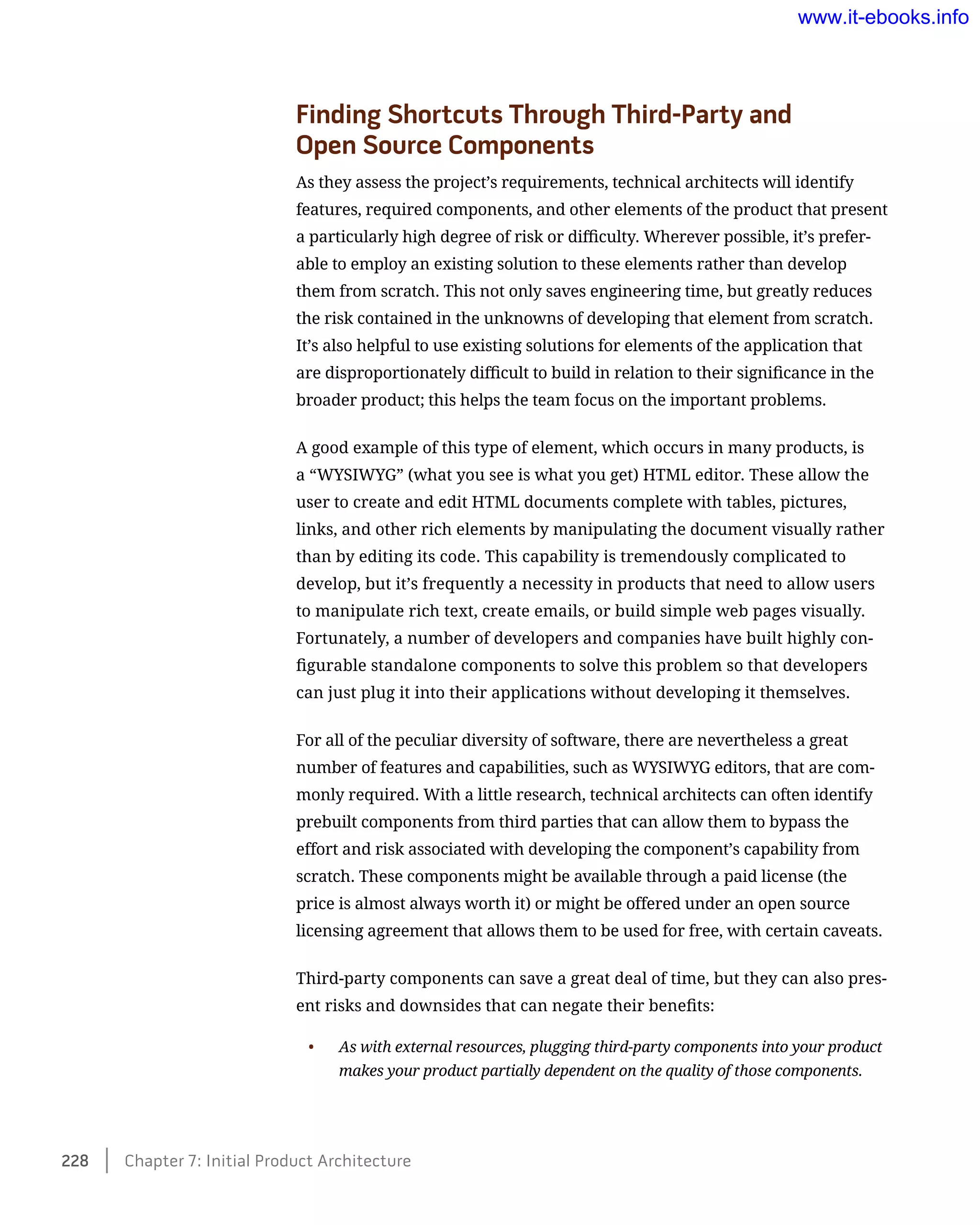 Finding Shortcuts Through Third-Party and 	
Open Source Components
As they assess the project’s requirements, technical architects will identify
features, required components, and other elements of the product that present
a particularly high degree of risk or difficulty. Wherever possible, it’s prefer-
able to employ an existing solution to these elements rather than develop
them from scratch. This not only saves engineering time, but greatly reduces
the risk contained in the unknowns of developing that element from scratch.
It’s also helpful to use existing solutions for elements of the application that
are disproportionately difficult to build in relation to their significance in the
broader product; this helps the team focus on the important problems.
A good example of this type of element, which occurs in many products, is
a “WYSIWYG” (what you see is what you get) HTML editor. These allow the
user to create and edit HTML documents complete with tables, pictures,
links, and other rich elements by manipulating the document visually rather
than by editing its code. This capability is tremendously complicated to
develop, but it’s frequently a necessity in products that need to allow users
to manipulate rich text, create emails, or build simple web pages visually.
Fortunately, a number of developers and companies have built highly con-
figurable standalone components to solve this problem so that developers
can just plug it into their applications without developing it themselves.
For all of the peculiar diversity of software, there are nevertheless a great
number of features and capabilities, such as WYSIWYG editors, that are com-
monly required. With a little research, technical architects can often identify
prebuilt components from third parties that can allow them to bypass the
effort and risk associated with developing the component’s capability from
scratch. These components might be available through a paid license (the
price is almost always worth it) or might be offered under an open source
licensing agreement that allows them to be used for free, with certain caveats.
Third-party components can save a great deal of time, but they can also pres-
ent risks and downsides that can negate their benefits:
•	 As with external resources, plugging third-party components into your product
makes your product partially dependent on the quality of those components.
228    Chapter 7: Initial Product Architecture
www.it-ebooks.info
 
