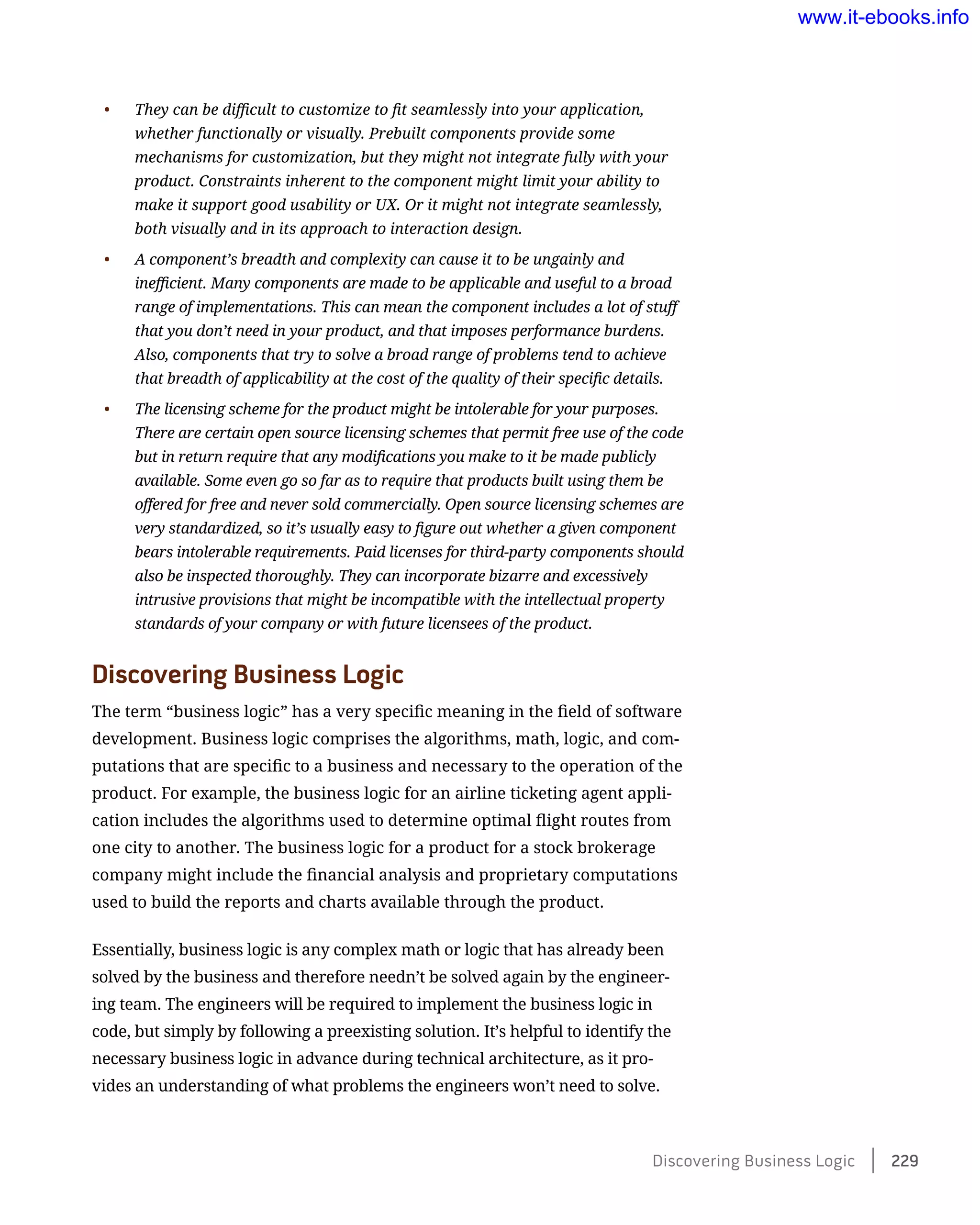 •	 They can be difficult to customize to fit seamlessly into your application,
whether functionally or visually. Prebuilt components provide some
mechanisms for customization, but they might not integrate fully with your
product. Constraints inherent to the component might limit your ability to
make it support good usability or UX. Or it might not integrate seamlessly,
both visually and in its approach to interaction design.
•	 A component’s breadth and complexity can cause it to be ungainly and
inefficient. Many components are made to be applicable and useful to a broad
range of implementations. This can mean the component includes a lot of stuff
that you don’t need in your product, and that imposes performance burdens.
Also, components that try to solve a broad range of problems tend to achieve
that breadth of applicability at the cost of the quality of their specific details.
•	 The licensing scheme for the product might be intolerable for your purposes.
There are certain open source licensing schemes that permit free use of the code
but in return require that any modifications you make to it be made publicly
available. Some even go so far as to require that products built using them be
offered for free and never sold commercially. Open source licensing schemes are
very standardized, so it’s usually easy to figure out whether a given component
bears intolerable requirements. Paid licenses for third-party components should
also be inspected thoroughly. They can incorporate bizarre and excessively
intrusive provisions that might be incompatible with the intellectual property
standards of your company or with future licensees of the product.
Discovering Business Logic
The term “business logic” has a very specific meaning in the field of software
development. Business logic comprises the algorithms, math, logic, and com-
putations that are specific to a business and necessary to the operation of the
product. For example, the business logic for an airline ticketing agent appli-
cation includes the algorithms used to determine optimal flight routes from
one city to another. The business logic for a product for a stock brokerage
company might include the financial analysis and proprietary computations
used to build the reports and charts available through the product.
Essentially, business logic is any complex math or logic that has already been
solved by the business and therefore needn’t be solved again by the engineer-
ing team. The engineers will be required to implement the business logic in
code, but simply by following a preexisting solution. It’s helpful to identify the
necessary business logic in advance during technical architecture, as it pro-
vides an understanding of what problems the engineers won’t need to solve.
Discovering Business Logic    229
www.it-ebooks.info
 