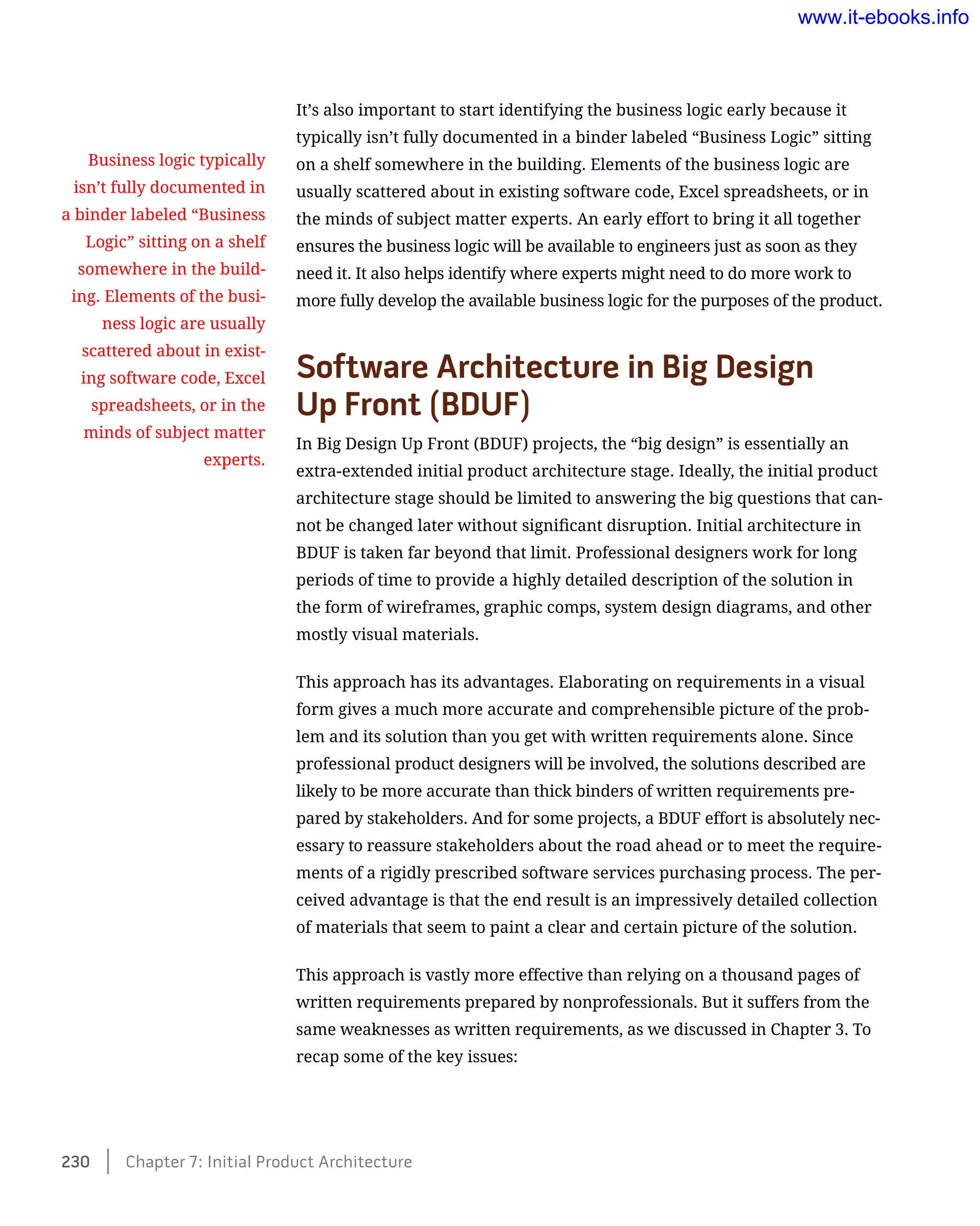It’s also important to start identifying the business logic early because it
typically isn’t fully documented in a binder labeled “Business Logic” sitting
on a shelf somewhere in the building. Elements of the business logic are
usually scattered about in existing software code, Excel spreadsheets, or in
the minds of subject matter experts. An early effort to bring it all together
ensures the business logic will be available to engineers just as soon as they
need it. It also helps identify where experts might need to do more work to
more fully develop the available business logic for the purposes of the product.
Software Architecture in Big Design 	
Up Front (BDUF)
In Big Design Up Front (BDUF) projects, the “big design” is essentially an
extra-extended initial product architecture stage. Ideally, the initial product
architecture stage should be limited to answering the big questions that can-
not be changed later without significant disruption. Initial architecture in
BDUF is taken far beyond that limit. Professional designers work for long
periods of time to provide a highly detailed description of the solution in
the form of wireframes, graphic comps, system design diagrams, and other
mostly visual materials.
This approach has its advantages. Elaborating on requirements in a visual
form gives a much more accurate and comprehensible picture of the prob-
lem and its solution than you get with written requirements alone. Since
professional product designers will be involved, the solutions described are
likely to be more accurate than thick binders of written requirements pre-
pared by stakeholders. And for some projects, a BDUF effort is absolutely nec-
essary to reassure stakeholders about the road ahead or to meet the require-
ments of a rigidly prescribed software services purchasing process. The per-
ceived advantage is that the end result is an impressively detailed collection
of materials that seem to paint a clear and certain picture of the solution.
This approach is vastly more effective than relying on a thousand pages of
written requirements prepared by nonprofessionals. But it suffers from the
same weaknesses as written requirements, as we discussed in Chapter 3. To
recap some of the key issues:
Business logic typically
isn’t fully documented in
a binder labeled “Business
Logic” sitting on a shelf
somewhere in the build-
ing. Elements of the busi-
ness logic are usually
scattered about in exist-
ing software code, Excel
spreadsheets, or in the
minds of subject matter
experts.
230    Chapter 7: Initial Product Architecture
www.it-ebooks.info
 