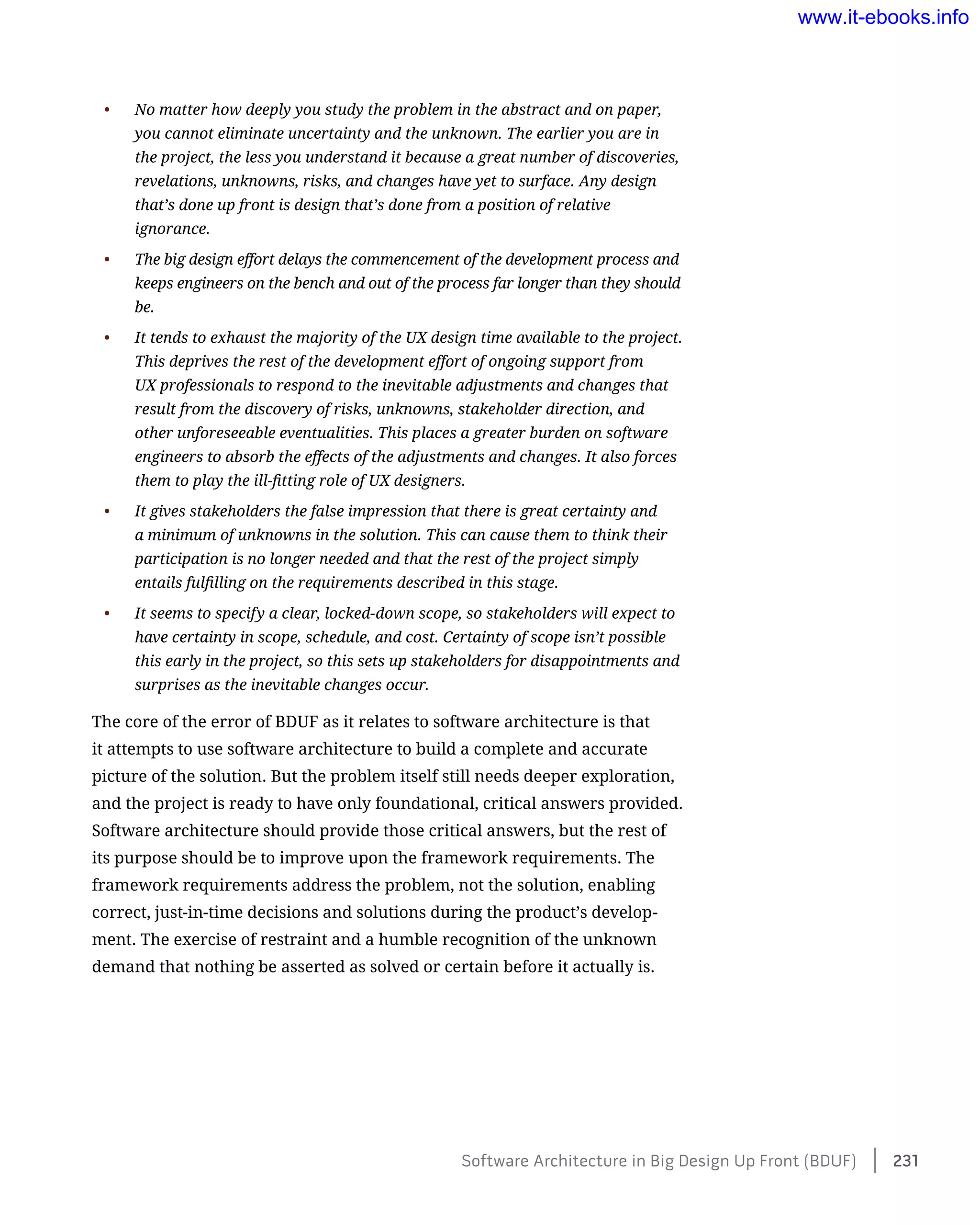 •	 No matter how deeply you study the problem in the abstract and on paper,
you cannot eliminate uncertainty and the unknown. The earlier you are in
the project, the less you understand it because a great number of discoveries,
revelations, unknowns, risks, and changes have yet to surface. Any design
that’s done up front is design that’s done from a position of relative
ignorance.
•	 The big design effort delays the commencement of the development process and
keeps engineers on the bench and out of the process far longer than they should
be.
•	 It tends to exhaust the majority of the UX design time available to the project.
This deprives the rest of the development effort of ongoing support from
UX professionals to respond to the inevitable adjustments and changes that
result from the discovery of risks, unknowns, stakeholder direction, and
other unforeseeable eventualities. This places a greater burden on software
engineers to absorb the effects of the adjustments and changes. It also forces
them to play the ill-fitting role of UX designers.
•	 It gives stakeholders the false impression that there is great certainty and
a minimum of unknowns in the solution. This can cause them to think their
participation is no longer needed and that the rest of the project simply
entails fulfilling on the requirements described in this stage.
•	 It seems to specify a clear, locked-down scope, so stakeholders will expect to
have certainty in scope, schedule, and cost. Certainty of scope isn’t possible
this early in the project, so this sets up stakeholders for disappointments and
surprises as the inevitable changes occur.
The core of the error of BDUF as it relates to software architecture is that
it attempts to use software architecture to build a complete and accurate
picture of the solution. But the problem itself still needs deeper exploration,
and the project is ready to have only foundational, critical answers provided.
Software architecture should provide those critical answers, but the rest of
its purpose should be to improve upon the framework requirements. The
framework requirements address the problem, not the solution, enabling
correct, just-in-time decisions and solutions during the product’s develop-
ment. The exercise of restraint and a humble recognition of the unknown
demand that nothing be asserted as solved or certain before it actually is.
Software Architecture in Big Design Up Front (BDUF)    231
www.it-ebooks.info
 