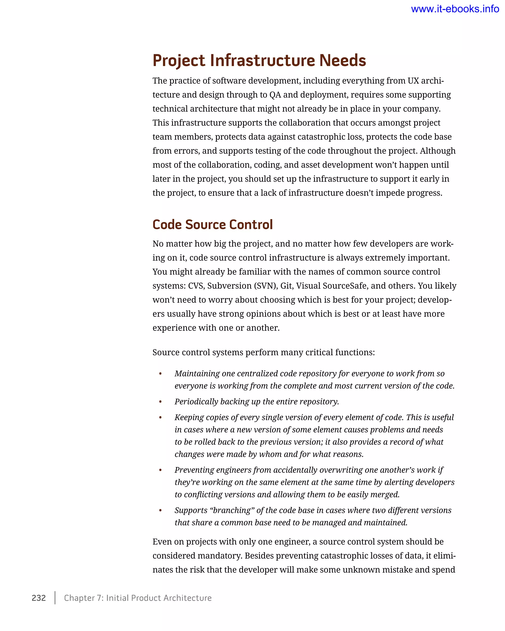 Project Infrastructure Needs
The practice of software development, including everything from UX archi-
tecture and design through to QA and deployment, requires some supporting
technical architecture that might not already be in place in your company.
This infrastructure supports the collaboration that occurs amongst project
team members, protects data against catastrophic loss, protects the code base
from errors, and supports testing of the code throughout the project. Although
most of the collaboration, coding, and asset development won’t happen until
later in the project, you should set up the infrastructure to support it early in
the project, to ensure that a lack of infrastructure doesn’t impede progress.
Code Source Control
No matter how big the project, and no matter how few developers are work-
ing on it, code source control infrastructure is always extremely important.
You might already be familiar with the names of common source control
systems: CVS, Subversion (SVN), Git, Visual SourceSafe, and others. You likely
won’t need to worry about choosing which is best for your project; develop-
ers usually have strong opinions about which is best or at least have more
experience with one or another.
Source control systems perform many critical functions:
•	 Maintaining one centralized code repository for everyone to work from so
everyone is working from the complete and most current version of the code.
•	 Periodically backing up the entire repository.
•	 Keeping copies of every single version of every element of code. This is useful
in cases where a new version of some element causes problems and needs
to be rolled back to the previous version; it also provides a record of what
changes were made by whom and for what reasons.
•	 Preventing engineers from accidentally overwriting one another’s work if
they’re working on the same element at the same time by alerting developers
to conflicting versions and allowing them to be easily merged.
•	 Supports “branching” of the code base in cases where two different versions
that share a common base need to be managed and maintained.
Even on projects with only one engineer, a source control system should be
considered mandatory. Besides preventing catastrophic losses of data, it elimi-
nates the risk that the developer will make some unknown mistake and spend
232    Chapter 7: Initial Product Architecture
www.it-ebooks.info
 