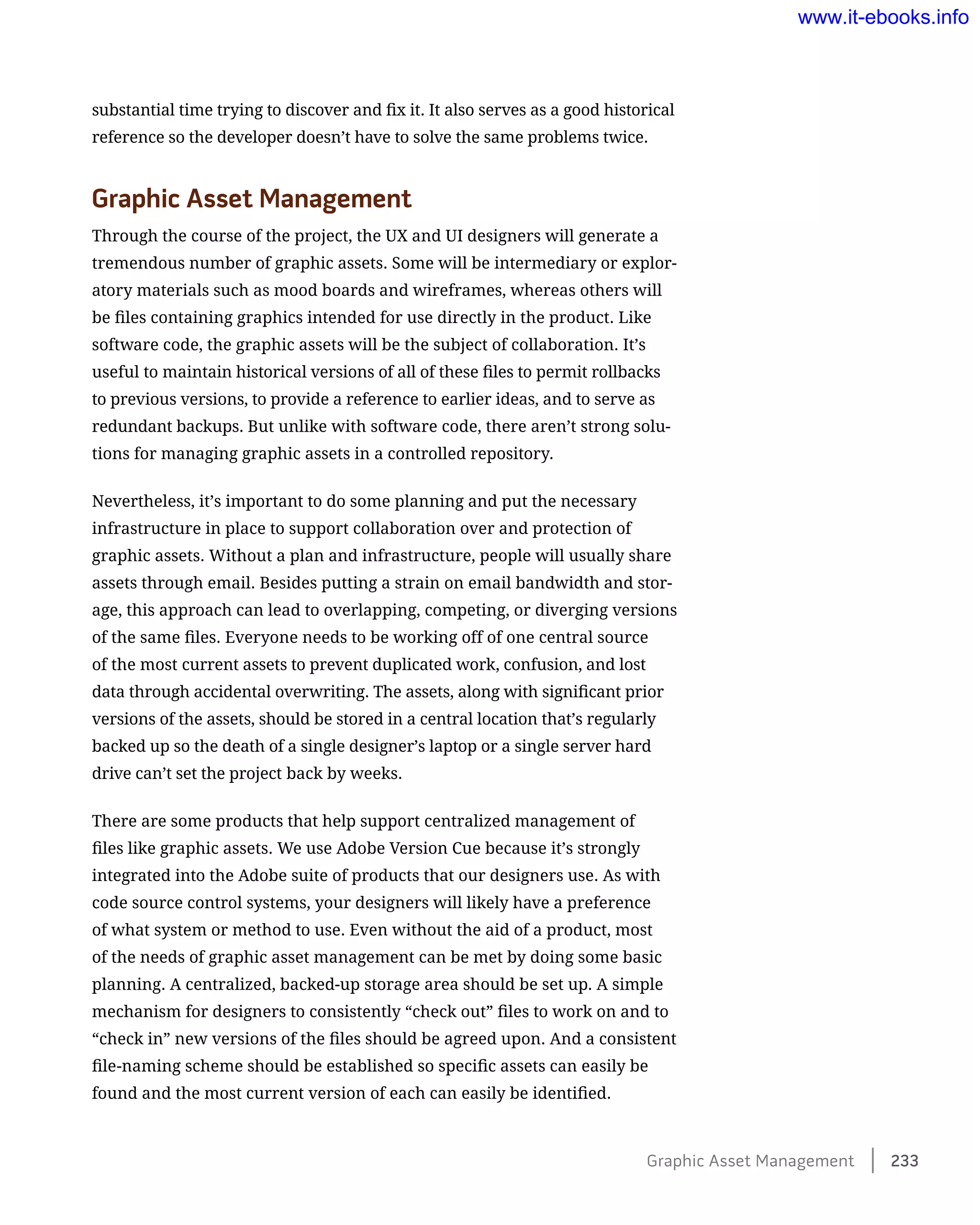 substantial time trying to discover and fix it. It also serves as a good historical
reference so the developer doesn’t have to solve the same problems twice.
Graphic Asset Management
Through the course of the project, the UX and UI designers will generate a
tremendous number of graphic assets. Some will be intermediary or explor-
atory materials such as mood boards and wireframes, whereas others will
be files containing graphics intended for use directly in the product. Like
software code, the graphic assets will be the subject of collaboration. It’s
useful to maintain historical versions of all of these files to permit rollbacks
to previous versions, to provide a reference to earlier ideas, and to serve as
redundant backups. But unlike with software code, there aren’t strong solu-
tions for managing graphic assets in a controlled repository.
Nevertheless, it’s important to do some planning and put the necessary
infrastructure in place to support collaboration over and protection of
graphic assets. Without a plan and infrastructure, people will usually share
assets through email. Besides putting a strain on email bandwidth and stor-
age, this approach can lead to overlapping, competing, or diverging versions
of the same files. Everyone needs to be working off of one central source
of the most current assets to prevent duplicated work, confusion, and lost
data through accidental overwriting. The assets, along with significant prior
versions of the assets, should be stored in a central location that’s regularly
backed up so the death of a single designer’s laptop or a single server hard
drive can’t set the project back by weeks.
There are some products that help support centralized management of
files like graphic assets. We use Adobe Version Cue because it’s strongly
integrated into the Adobe suite of products that our designers use. As with
code source control systems, your designers will likely have a preference
of what system or method to use. Even without the aid of a product, most
of the needs of graphic asset management can be met by doing some basic
planning. A centralized, backed-up storage area should be set up. A simple
mechanism for designers to consistently “check out” files to work on and to
“check in” new versions of the files should be agreed upon. And a consistent
file-naming scheme should be established so specific assets can easily be
found and the most current version of each can easily be identified.
Graphic Asset Management    233
www.it-ebooks.info
 
