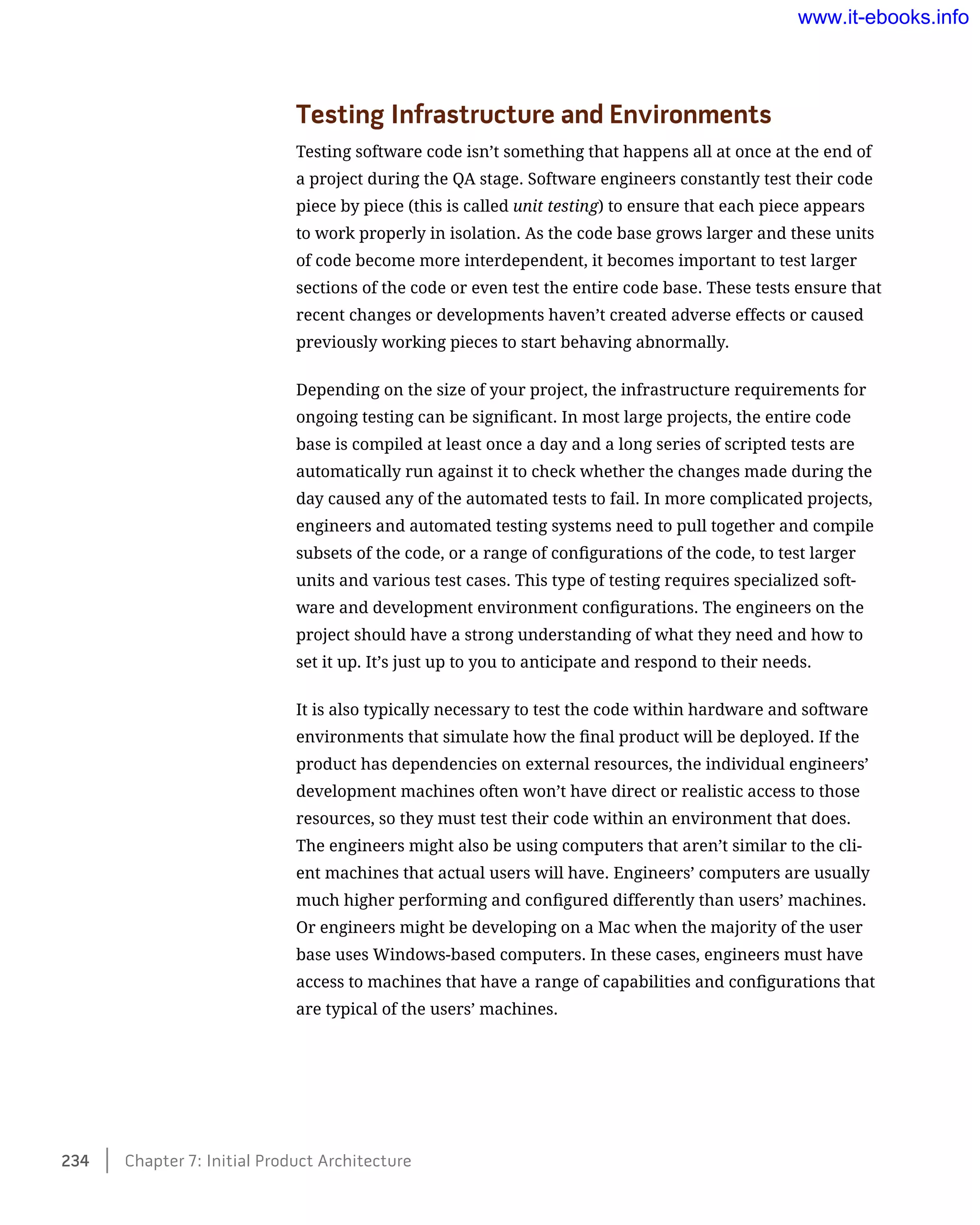 Testing Infrastructure and Environments
Testing software code isn’t something that happens all at once at the end of
a project during the QA stage. Software engineers constantly test their code
piece by piece (this is called unit testing) to ensure that each piece appears
to work properly in isolation. As the code base grows larger and these units
of code become more interdependent, it becomes important to test larger
sections of the code or even test the entire code base. These tests ensure that
recent changes or developments haven’t created adverse effects or caused
previously working pieces to start behaving abnormally.
Depending on the size of your project, the infrastructure requirements for
ongoing testing can be significant. In most large projects, the entire code
base is compiled at least once a day and a long series of scripted tests are
automatically run against it to check whether the changes made during the
day caused any of the automated tests to fail. In more complicated projects,
engineers and automated testing systems need to pull together and compile
subsets of the code, or a range of configurations of the code, to test larger
units and various test cases. This type of testing requires specialized soft-
ware and development environment configurations. The engineers on the
project should have a strong understanding of what they need and how to
set it up. It’s just up to you to anticipate and respond to their needs.
It is also typically necessary to test the code within hardware and software
environments that simulate how the final product will be deployed. If the
product has dependencies on external resources, the individual engineers’
development machines often won’t have direct or realistic access to those
resources, so they must test their code within an environment that does.
The engineers might also be using computers that aren’t similar to the cli-
ent machines that actual users will have. Engineers’ computers are usually
much higher performing and configured differently than users’ machines.
Or engineers might be developing on a Mac when the majority of the user
base uses Windows-based computers. In these cases, engineers must have
access to machines that have a range of capabilities and configurations that
are typical of the users’ machines.
234    Chapter 7: Initial Product Architecture
www.it-ebooks.info
 