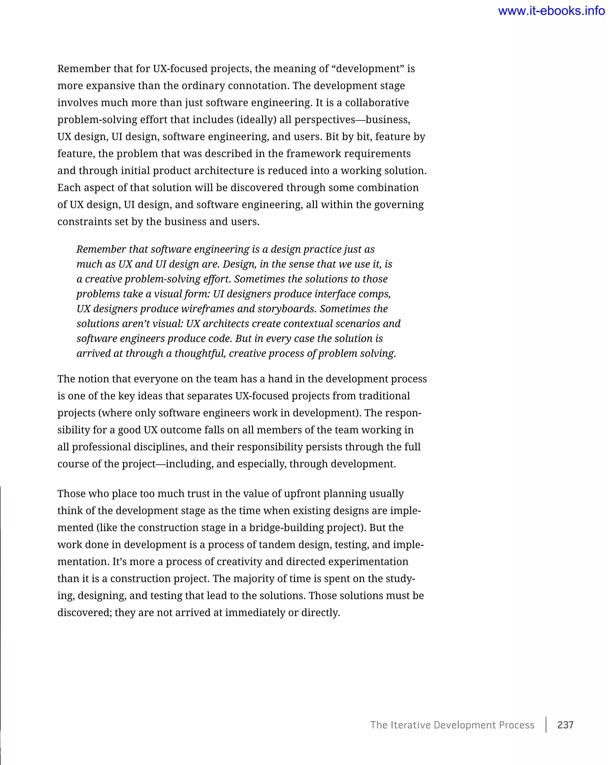 Remember that for UX-focused projects, the meaning of “development” is
more expansive than the ordinary connotation. The development stage
involves much more than just software engineering. It is a collaborative
problem-solving effort that includes (ideally) all perspectives—business,
UX design, UI design, software engineering, and users. Bit by bit, feature by
feature, the problem that was described in the framework requirements
and through initial product architecture is reduced into a working solution.
Each aspect of that solution will be discovered through some combination
of UX design, UI design, and software engineering, all within the governing
constraints set by the business and users.
Remember that software engineering is a design practice just as
much as UX and UI design are. Design, in the sense that we use it, is
a creative problem-solving effort. Sometimes the solutions to those
problems take a visual form: UI designers produce interface comps,
UX designers produce wireframes and storyboards. Sometimes the
solutions aren’t visual: UX architects create contextual scenarios and
software engineers produce code. But in every case the solution is
arrived at through a thoughtful, creative process of problem solving.
The notion that everyone on the team has a hand in the development process
is one of the key ideas that separates UX-focused projects from traditional
projects (where only software engineers work in development). The respon-
sibility for a good UX outcome falls on all members of the team working in
all professional disciplines, and their responsibility persists through the full
course of the project—including, and especially, through development.
Those who place too much trust in the value of upfront planning usually
think of the development stage as the time when existing designs are imple-
mented (like the construction stage in a bridge-building project). But the
work done in development is a process of tandem design, testing, and imple-
mentation. It’s more a process of creativity and directed experimentation
than it is a construction project. The majority of time is spent on the study-
ing, designing, and testing that lead to the solutions. Those solutions must be
discovered; they are not arrived at immediately or directly.
The Iterative Development Process﻿    237
www.it-ebooks.info
 