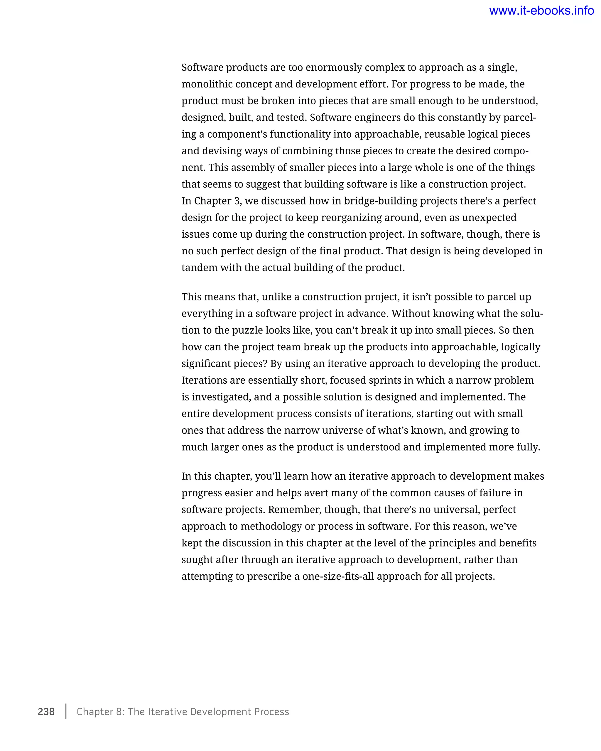 Software products are too enormously complex to approach as a single,
monolithic concept and development effort. For progress to be made, the
product must be broken into pieces that are small enough to be understood,
designed, built, and tested. Software engineers do this constantly by parcel-
ing a component’s functionality into approachable, reusable logical pieces
and devising ways of combining those pieces to create the desired compo-
nent. This assembly of smaller pieces into a large whole is one of the things
that seems to suggest that building software is like a construction project.
In Chapter 3, we discussed how in bridge-building projects there’s a perfect
design for the project to keep reorganizing around, even as unexpected
issues come up during the construction project. In software, though, there is
no such perfect design of the final product. That design is being developed in
tandem with the actual building of the product.
This means that, unlike a construction project, it isn’t possible to parcel up
everything in a software project in advance. Without knowing what the solu-
tion to the puzzle looks like, you can’t break it up into small pieces. So then
how can the project team break up the products into approachable, logically
significant pieces? By using an iterative approach to developing the product.
Iterations are essentially short, focused sprints in which a narrow problem
is investigated, and a possible solution is designed and implemented. The
entire development process consists of iterations, starting out with small
ones that address the narrow universe of what’s known, and growing to
much larger ones as the product is understood and implemented more fully.
In this chapter, you’ll learn how an iterative approach to development makes
progress easier and helps avert many of the common causes of failure in
software projects. Remember, though, that there’s no universal, perfect
approach to methodology or process in software. For this reason, we’ve
kept the discussion in this chapter at the level of the principles and benefits
sought after through an iterative approach to development, rather than
attempting to prescribe a one-size-fits-all approach for all projects.
238    Chapter 8: The Iterative Development Process
www.it-ebooks.info
 