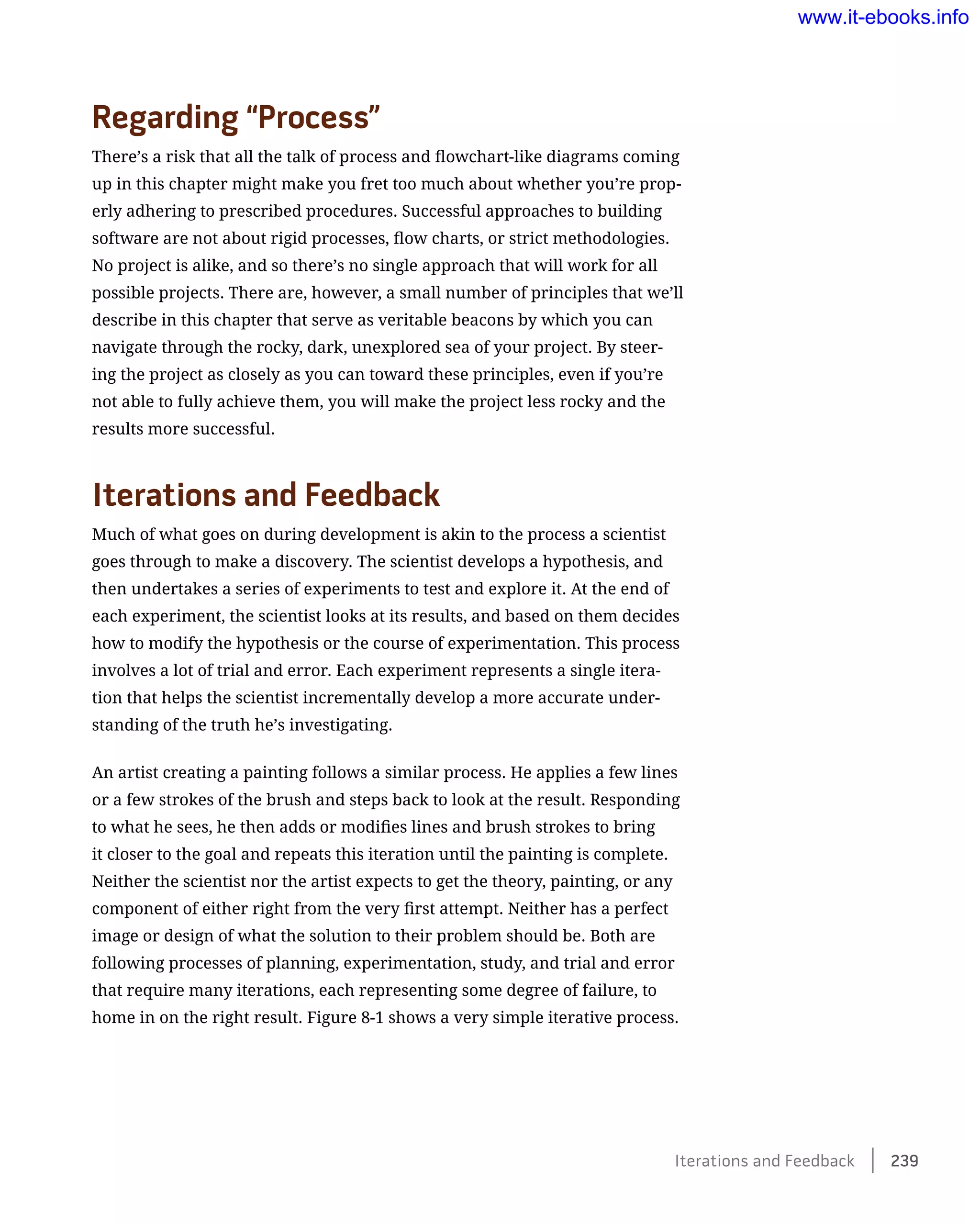 Regarding “Process”
There’s a risk that all the talk of process and flowchart-like diagrams coming
up in this chapter might make you fret too much about whether you’re prop-
erly adhering to prescribed procedures. Successful approaches to building
software are not about rigid processes, flow charts, or strict methodologies.
No project is alike, and so there’s no single approach that will work for all
possible projects. There are, however, a small number of principles that we’ll
describe in this chapter that serve as veritable beacons by which you can
navigate through the rocky, dark, unexplored sea of your project. By steer-
ing the project as closely as you can toward these principles, even if you’re
not able to fully achieve them, you will make the project less rocky and the
results more successful.
Iterations and Feedback
Much of what goes on during development is akin to the process a scientist
goes through to make a discovery. The scientist develops a hypothesis, and
then undertakes a series of experiments to test and explore it. At the end of
each experiment, the scientist looks at its results, and based on them decides
how to modify the hypothesis or the course of experimentation. This process
involves a lot of trial and error. Each experiment represents a single itera-
tion that helps the scientist incrementally develop a more accurate under-
standing of the truth he’s investigating.
An artist creating a painting follows a similar process. He applies a few lines
or a few strokes of the brush and steps back to look at the result. Responding
to what he sees, he then adds or modifies lines and brush strokes to bring
it closer to the goal and repeats this iteration until the painting is complete.
Neither the scientist nor the artist expects to get the theory, painting, or any
component of either right from the very first attempt. Neither has a perfect
image or design of what the solution to their problem should be. Both are
following processes of planning, experimentation, study, and trial and error
that require many iterations, each representing some degree of failure, to
home in on the right result. Figure 8-1 shows a very simple iterative process.
Iterations and Feedback    239
www.it-ebooks.info
 