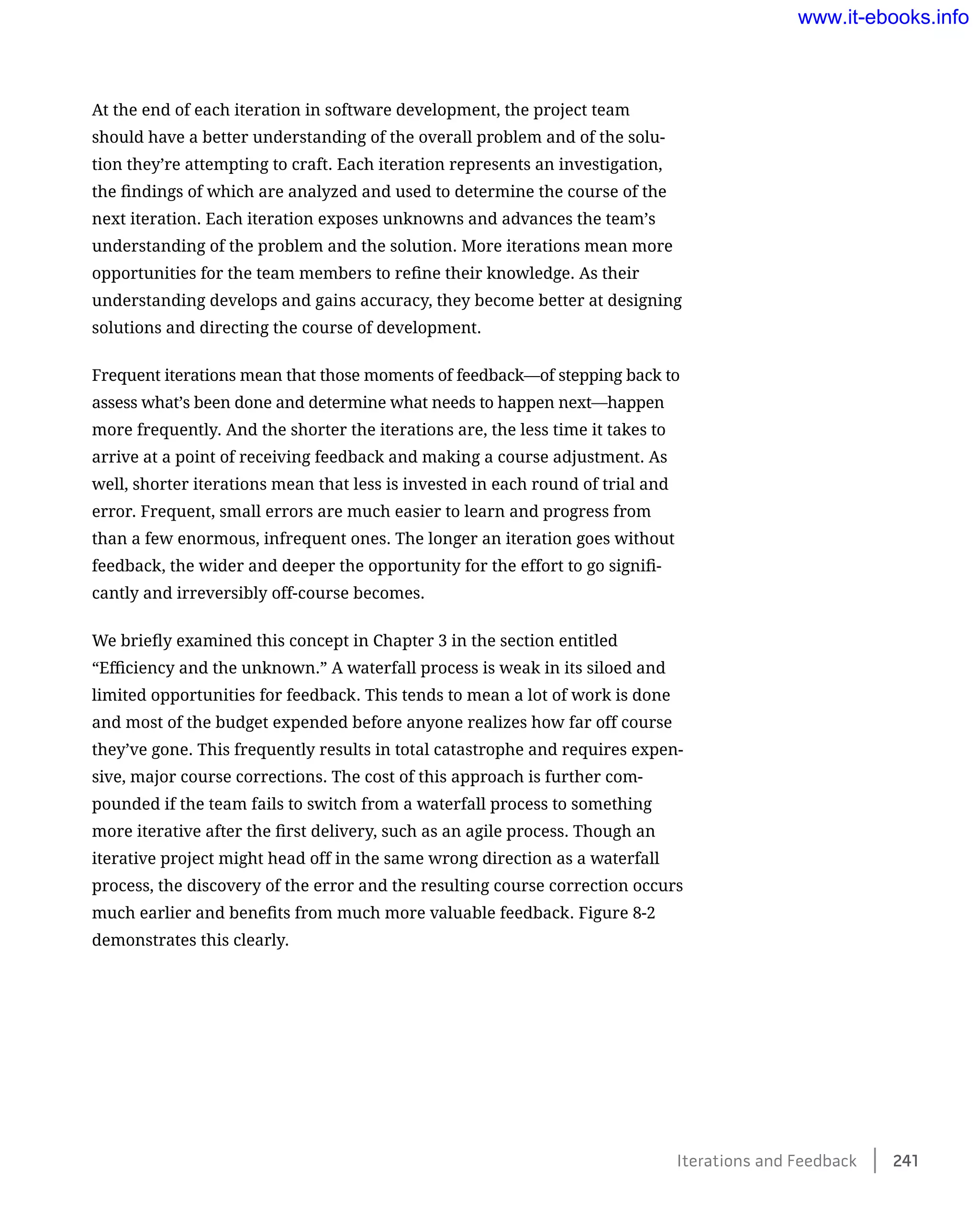 At the end of each iteration in software development, the project team
should have a better understanding of the overall problem and of the solu-
tion they’re attempting to craft. Each iteration represents an investigation,
the findings of which are analyzed and used to determine the course of the
next iteration. Each iteration exposes unknowns and advances the team’s
understanding of the problem and the solution. More iterations mean more
opportunities for the team members to refine their knowledge. As their
understanding develops and gains accuracy, they become better at designing
solutions and directing the course of development.
Frequent iterations mean that those moments of feedback—of stepping back to
assess what’s been done and determine what needs to happen next—happen
more frequently. And the shorter the iterations are, the less time it takes to
arrive at a point of receiving feedback and making a course adjustment. As
well, shorter iterations mean that less is invested in each round of trial and
error. Frequent, small errors are much easier to learn and progress from
than a few enormous, infrequent ones. The longer an iteration goes without
feedback, the wider and deeper the opportunity for the effort to go signifi-
cantly and irreversibly off-course becomes.
We briefly examined this concept in Chapter 3 in the section entitled
“Efficiency and the unknown.” A waterfall process is weak in its siloed and
limited opportunities for feedback. This tends to mean a lot of work is done
and most of the budget expended before anyone realizes how far off course
they’ve gone. This frequently results in total catastrophe and requires expen-
sive, major course corrections. The cost of this approach is further com-
pounded if the team fails to switch from a waterfall process to something
more iterative after the first delivery, such as an agile process. Though an
iterative project might head off in the same wrong direction as a waterfall
process, the discovery of the error and the resulting course correction occurs
much earlier and benefits from much more valuable feedback. Figure 8-2
demonstrates this clearly.
Iterations and Feedback    241
www.it-ebooks.info
Wow! eBook dot Com
 