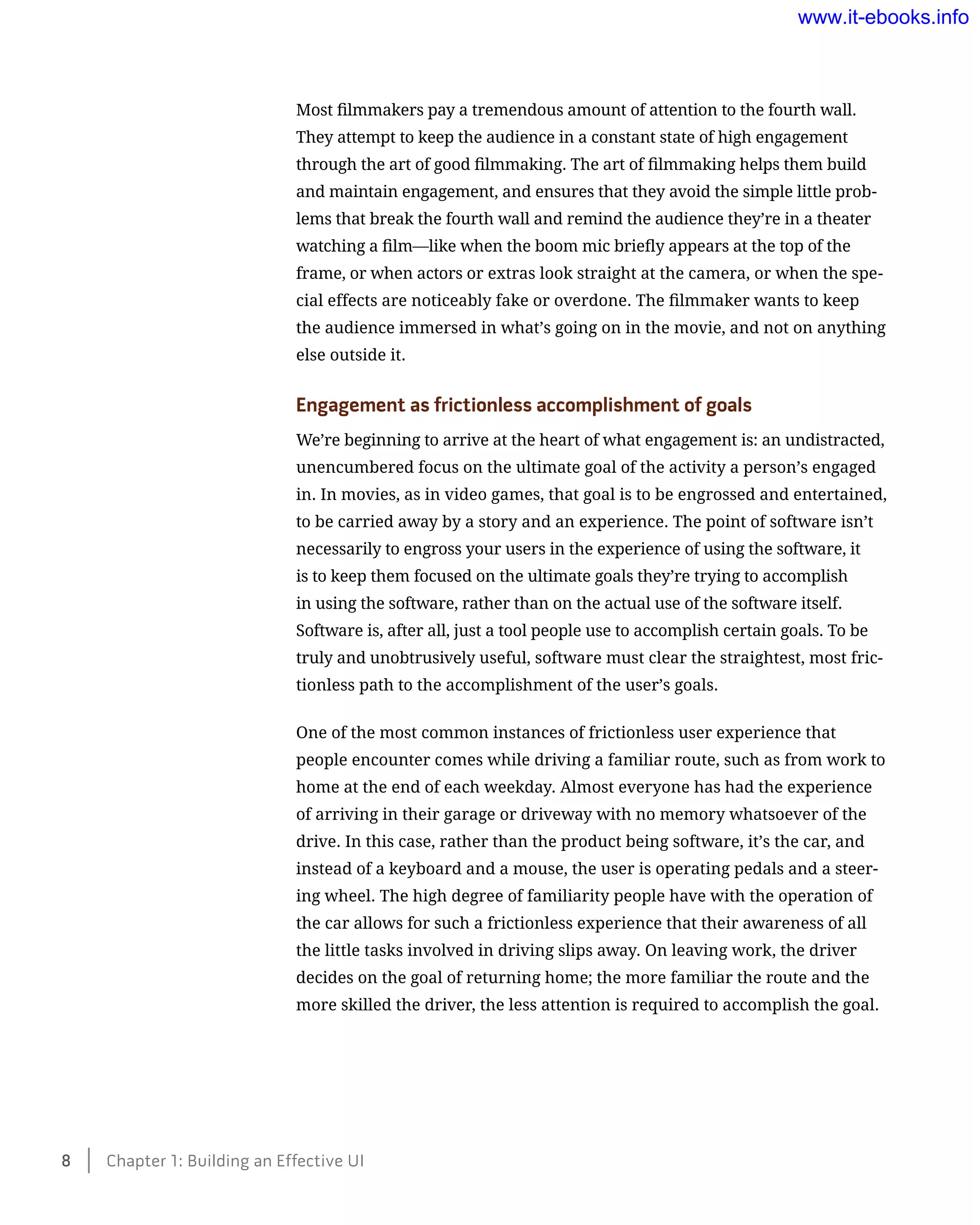 Most filmmakers pay a tremendous amount of attention to the fourth wall.
They attempt to keep the audience in a constant state of high engagement
through the art of good filmmaking. The art of filmmaking helps them build
and maintain engagement, and ensures that they avoid the simple little prob-
lems that break the fourth wall and remind the audience they’re in a theater
watching a film—like when the boom mic briefly appears at the top of the
frame, or when actors or extras look straight at the camera, or when the spe-
cial effects are noticeably fake or overdone. The filmmaker wants to keep
the audience immersed in what’s going on in the movie, and not on anything
else outside it.
Engagement as frictionless accomplishment of goals
We’re beginning to arrive at the heart of what engagement is: an undistracted,
unencumbered focus on the ultimate goal of the activity a person’s engaged
in. In movies, as in video games, that goal is to be engrossed and entertained,
to be carried away by a story and an experience. The point of software isn’t
necessarily to engross your users in the experience of using the software, it
is to keep them focused on the ultimate goals they’re trying to accomplish
in using the software, rather than on the actual use of the software itself.
Software is, after all, just a tool people use to accomplish certain goals. To be
truly and unobtrusively useful, software must clear the straightest, most fric-
tionless path to the accomplishment of the user’s goals.
One of the most common instances of frictionless user experience that
people encounter comes while driving a familiar route, such as from work to
home at the end of each weekday. Almost everyone has had the experience
of arriving in their garage or driveway with no memory whatsoever of the
drive. In this case, rather than the product being software, it’s the car, and
instead of a keyboard and a mouse, the user is operating pedals and a steer-
ing wheel. The high degree of familiarity people have with the operation of
the car allows for such a frictionless experience that their awareness of all
the little tasks involved in driving slips away. On leaving work, the driver
decides on the goal of returning home; the more familiar the route and the
more skilled the driver, the less attention is required to accomplish the goal.
8    Chapter 1: Building an Effective UI
www.it-ebooks.info
 