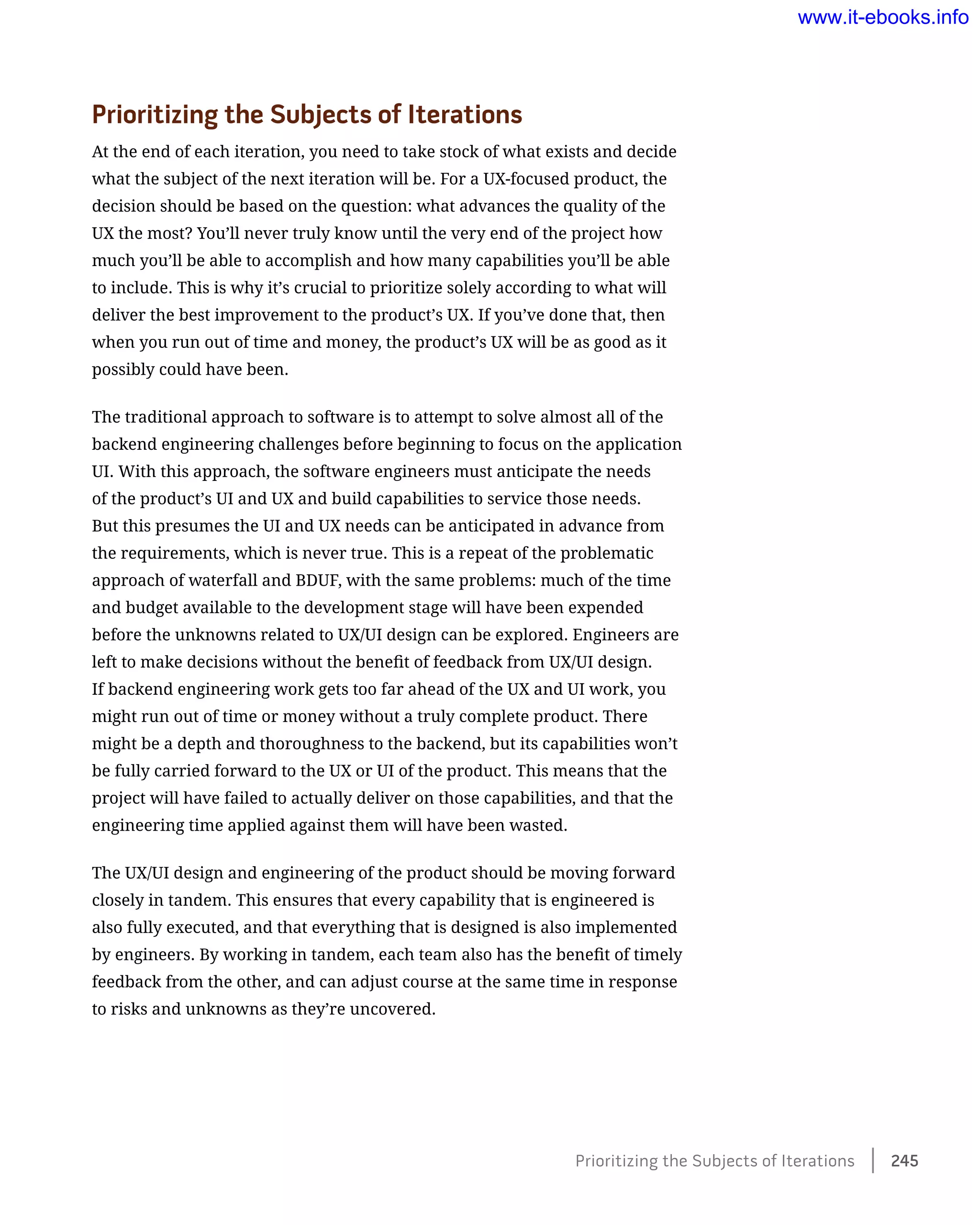 Prioritizing the Subjects of Iterations
At the end of each iteration, you need to take stock of what exists and decide
what the subject of the next iteration will be. For a UX-focused product, the
decision should be based on the question: what advances the quality of the
UX the most? You’ll never truly know until the very end of the project how
much you’ll be able to accomplish and how many capabilities you’ll be able
to include. This is why it’s crucial to prioritize solely according to what will
deliver the best improvement to the product’s UX. If you’ve done that, then
when you run out of time and money, the product’s UX will be as good as it
possibly could have been.
The traditional approach to software is to attempt to solve almost all of the
backend engineering challenges before beginning to focus on the application
UI. With this approach, the software engineers must anticipate the needs
of the product’s UI and UX and build capabilities to service those needs.
But this presumes the UI and UX needs can be anticipated in advance from
the requirements, which is never true. This is a repeat of the problematic
approach of waterfall and BDUF, with the same problems: much of the time
and budget available to the development stage will have been expended
before the unknowns related to UX/UI design can be explored. Engineers are
left to make decisions without the benefit of feedback from UX/UI design.
If backend engineering work gets too far ahead of the UX and UI work, you
might run out of time or money without a truly complete product. There
might be a depth and thoroughness to the backend, but its capabilities won’t
be fully carried forward to the UX or UI of the product. This means that the
project will have failed to actually deliver on those capabilities, and that the
engineering time applied against them will have been wasted.
The UX/UI design and engineering of the product should be moving forward
closely in tandem. This ensures that every capability that is engineered is
also fully executed, and that everything that is designed is also implemented
by engineers. By working in tandem, each team also has the benefit of timely
feedback from the other, and can adjust course at the same time in response
to risks and unknowns as they’re uncovered.
Prioritizing the Subjects of Iterations    245
www.it-ebooks.info
 