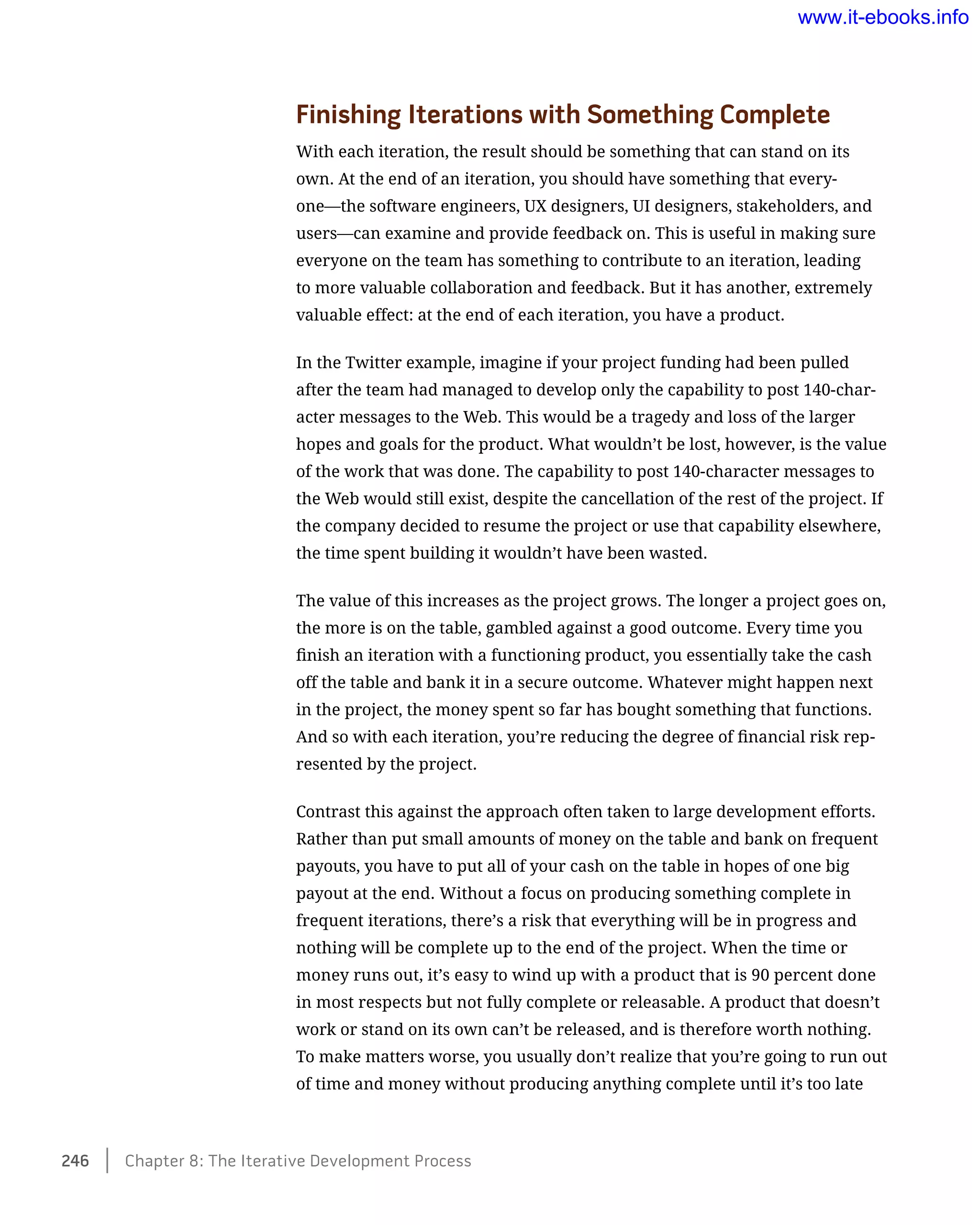 Finishing Iterations with Something Complete
With each iteration, the result should be something that can stand on its
own. At the end of an iteration, you should have something that every-
one—the software engineers, UX designers, UI designers, stakeholders, and
users—can examine and provide feedback on. This is useful in making sure
everyone on the team has something to contribute to an iteration, leading
to more valuable collaboration and feedback. But it has another, extremely
valuable effect: at the end of each iteration, you have a product.
In the Twitter example, imagine if your project funding had been pulled
after the team had managed to develop only the capability to post 140-char-
acter messages to the Web. This would be a tragedy and loss of the larger
hopes and goals for the product. What wouldn’t be lost, however, is the value
of the work that was done. The capability to post 140-character messages to
the Web would still exist, despite the cancellation of the rest of the project. If
the company decided to resume the project or use that capability elsewhere,
the time spent building it wouldn’t have been wasted.
The value of this increases as the project grows. The longer a project goes on,
the more is on the table, gambled against a good outcome. Every time you
finish an iteration with a functioning product, you essentially take the cash
off the table and bank it in a secure outcome. Whatever might happen next
in the project, the money spent so far has bought something that functions.
And so with each iteration, you’re reducing the degree of financial risk rep-
resented by the project.
Contrast this against the approach often taken to large development efforts.
Rather than put small amounts of money on the table and bank on frequent
payouts, you have to put all of your cash on the table in hopes of one big
payout at the end. Without a focus on producing something complete in
frequent iterations, there’s a risk that everything will be in progress and
nothing will be complete up to the end of the project. When the time or
money runs out, it’s easy to wind up with a product that is 90 percent done
in most respects but not fully complete or releasable. A product that doesn’t
work or stand on its own can’t be released, and is therefore worth nothing.
To make matters worse, you usually don’t realize that you’re going to run out
of time and money without producing anything complete until it’s too late
246    Chapter 8: The Iterative Development Process
www.it-ebooks.info
 