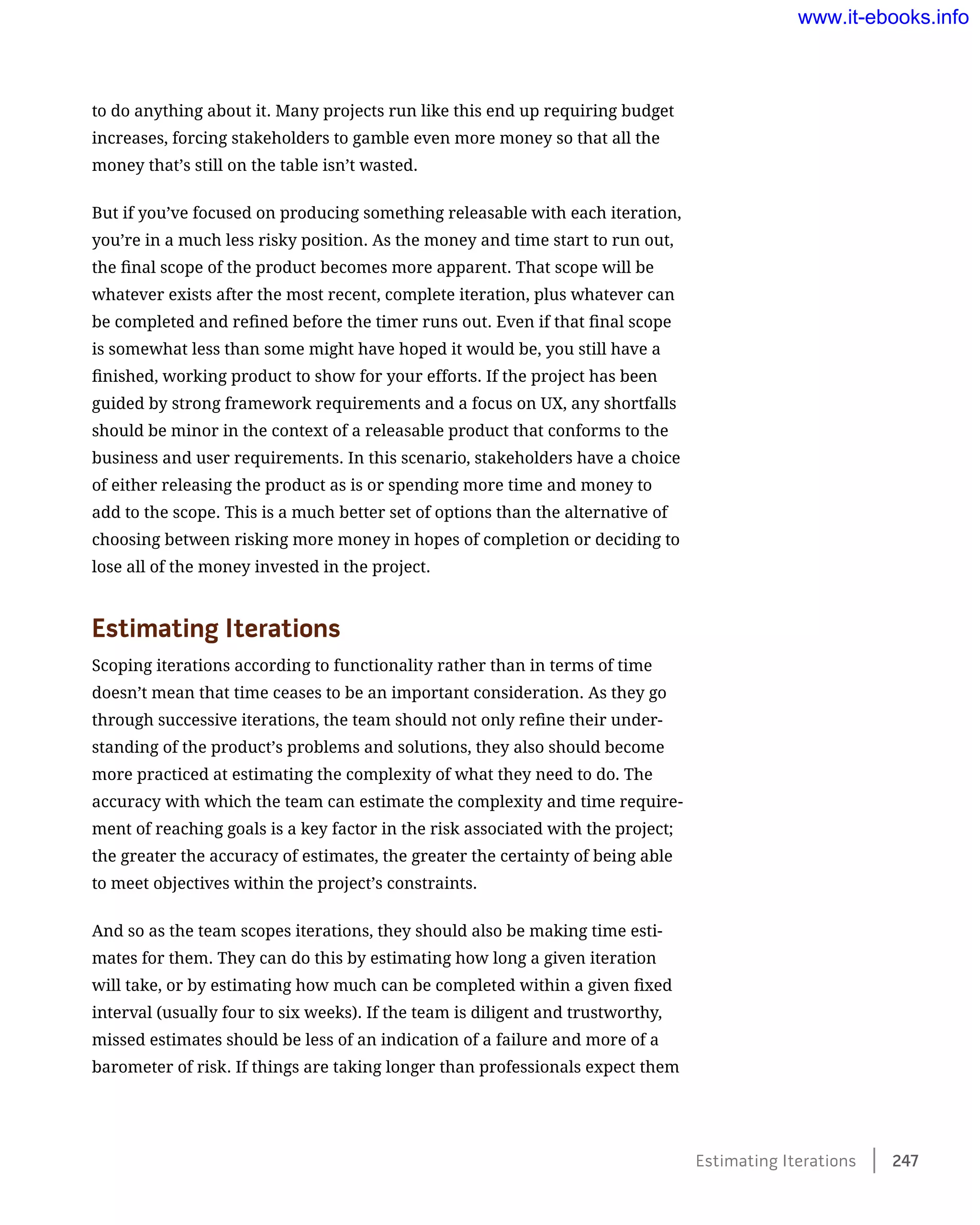 to do anything about it. Many projects run like this end up requiring budget
increases, forcing stakeholders to gamble even more money so that all the
money that’s still on the table isn’t wasted.
But if you’ve focused on producing something releasable with each iteration,
you’re in a much less risky position. As the money and time start to run out,
the final scope of the product becomes more apparent. That scope will be
whatever exists after the most recent, complete iteration, plus whatever can
be completed and refined before the timer runs out. Even if that final scope
is somewhat less than some might have hoped it would be, you still have a
finished, working product to show for your efforts. If the project has been
guided by strong framework requirements and a focus on UX, any shortfalls
should be minor in the context of a releasable product that conforms to the
business and user requirements. In this scenario, stakeholders have a choice
of either releasing the product as is or spending more time and money to
add to the scope. This is a much better set of options than the alternative of
choosing between risking more money in hopes of completion or deciding to
lose all of the money invested in the project.
Estimating Iterations
Scoping iterations according to functionality rather than in terms of time
doesn’t mean that time ceases to be an important consideration. As they go
through successive iterations, the team should not only refine their under-
standing of the product’s problems and solutions, they also should become
more practiced at estimating the complexity of what they need to do. The
accuracy with which the team can estimate the complexity and time require-
ment of reaching goals is a key factor in the risk associated with the project;
the greater the accuracy of estimates, the greater the certainty of being able
to meet objectives within the project’s constraints.
And so as the team scopes iterations, they should also be making time esti-
mates for them. They can do this by estimating how long a given iteration
will take, or by estimating how much can be completed within a given fixed
interval (usually four to six weeks). If the team is diligent and trustworthy,
missed estimates should be less of an indication of a failure and more of a
barometer of risk. If things are taking longer than professionals expect them
Estimating Iterations    247
www.it-ebooks.info
 