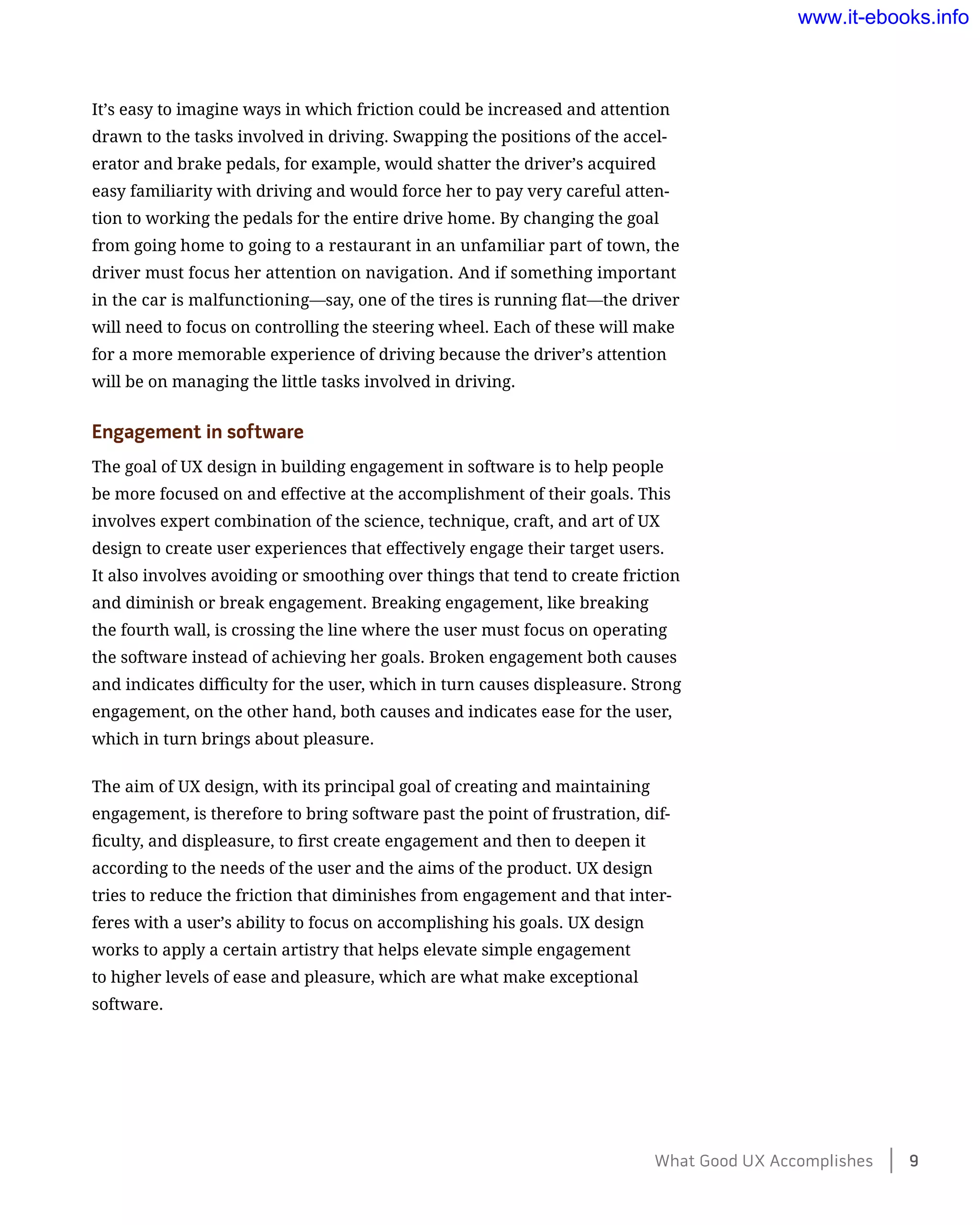 It’s easy to imagine ways in which friction could be increased and attention
drawn to the tasks involved in driving. Swapping the positions of the accel-
erator and brake pedals, for example, would shatter the driver’s acquired
easy familiarity with driving and would force her to pay very careful atten-
tion to working the pedals for the entire drive home. By changing the goal
from going home to going to a restaurant in an unfamiliar part of town, the
driver must focus her attention on navigation. And if something important
in the car is malfunctioning—say, one of the tires is running flat—the driver
will need to focus on controlling the steering wheel. Each of these will make
for a more memorable experience of driving because the driver’s attention
will be on managing the little tasks involved in driving.
Engagement in software
The goal of UX design in building engagement in software is to help people
be more focused on and effective at the accomplishment of their goals. This
involves expert combination of the science, technique, craft, and art of UX
design to create user experiences that effectively engage their target users.
It also involves avoiding or smoothing over things that tend to create friction
and diminish or break engagement. Breaking engagement, like breaking
the fourth wall, is crossing the line where the user must focus on operating
the software instead of achieving her goals. Broken engagement both causes
and indicates difficulty for the user, which in turn causes displeasure. Strong
engagement, on the other hand, both causes and indicates ease for the user,
which in turn brings about pleasure.
The aim of UX design, with its principal goal of creating and maintaining
engagement, is therefore to bring software past the point of frustration, dif-
ficulty, and displeasure, to first create engagement and then to deepen it
according to the needs of the user and the aims of the product. UX design
tries to reduce the friction that diminishes from engagement and that inter-
feres with a user’s ability to focus on accomplishing his goals. UX design
works to apply a certain artistry that helps elevate simple engagement
to higher levels of ease and pleasure, which are what make exceptional
software.
What Good UX Accomplishes    9
www.it-ebooks.info
 