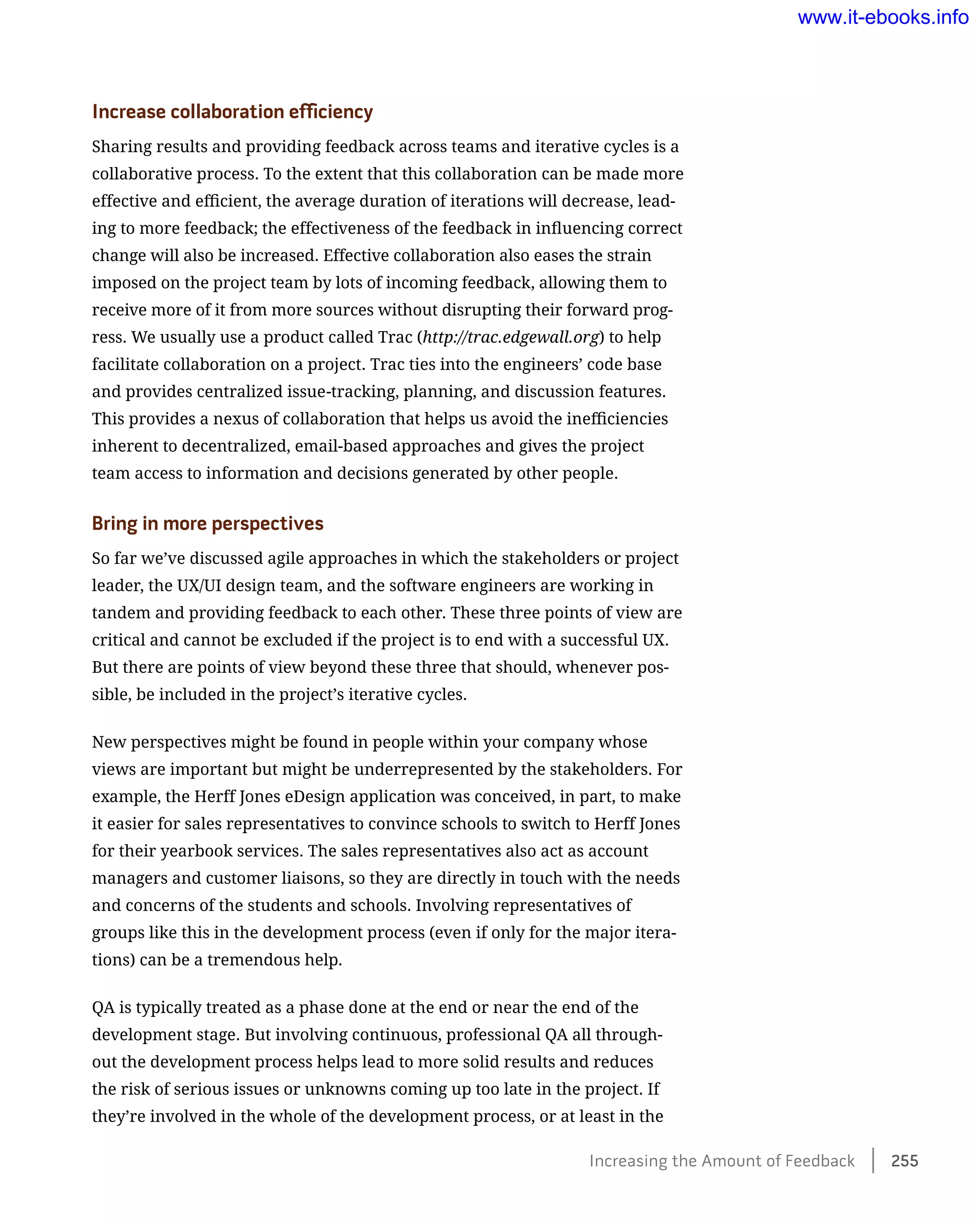 Increase collaboration efficiency
Sharing results and providing feedback across teams and iterative cycles is a
collaborative process. To the extent that this collaboration can be made more
effective and efficient, the average duration of iterations will decrease, lead-
ing to more feedback; the effectiveness of the feedback in influencing correct
change will also be increased. Effective collaboration also eases the strain
imposed on the project team by lots of incoming feedback, allowing them to
receive more of it from more sources without disrupting their forward prog-
ress. We usually use a product called Trac (http://trac.edgewall.org) to help
facilitate collaboration on a project. Trac ties into the engineers’ code base
and provides centralized issue-tracking, planning, and discussion features.
This provides a nexus of collaboration that helps us avoid the inefficiencies
inherent to decentralized, email-based approaches and gives the project
team access to information and decisions generated by other people.
Bring in more perspectives
So far we’ve discussed agile approaches in which the stakeholders or project
leader, the UX/UI design team, and the software engineers are working in
tandem and providing feedback to each other. These three points of view are
critical and cannot be excluded if the project is to end with a successful UX.
But there are points of view beyond these three that should, whenever pos-
sible, be included in the project’s iterative cycles.
New perspectives might be found in people within your company whose
views are important but might be underrepresented by the stakeholders. For
example, the Herff Jones eDesign application was conceived, in part, to make
it easier for sales representatives to convince schools to switch to Herff Jones
for their yearbook services. The sales representatives also act as account
managers and customer liaisons, so they are directly in touch with the needs
and concerns of the students and schools. Involving representatives of
groups like this in the development process (even if only for the major itera-
tions) can be a tremendous help.
QA is typically treated as a phase done at the end or near the end of the
development stage. But involving continuous, professional QA all through-
out the development process helps lead to more solid results and reduces
the risk of serious issues or unknowns coming up too late in the project. If
they’re involved in the whole of the development process, or at least in the
Increasing the Amount of Feedback    255
www.it-ebooks.info
 