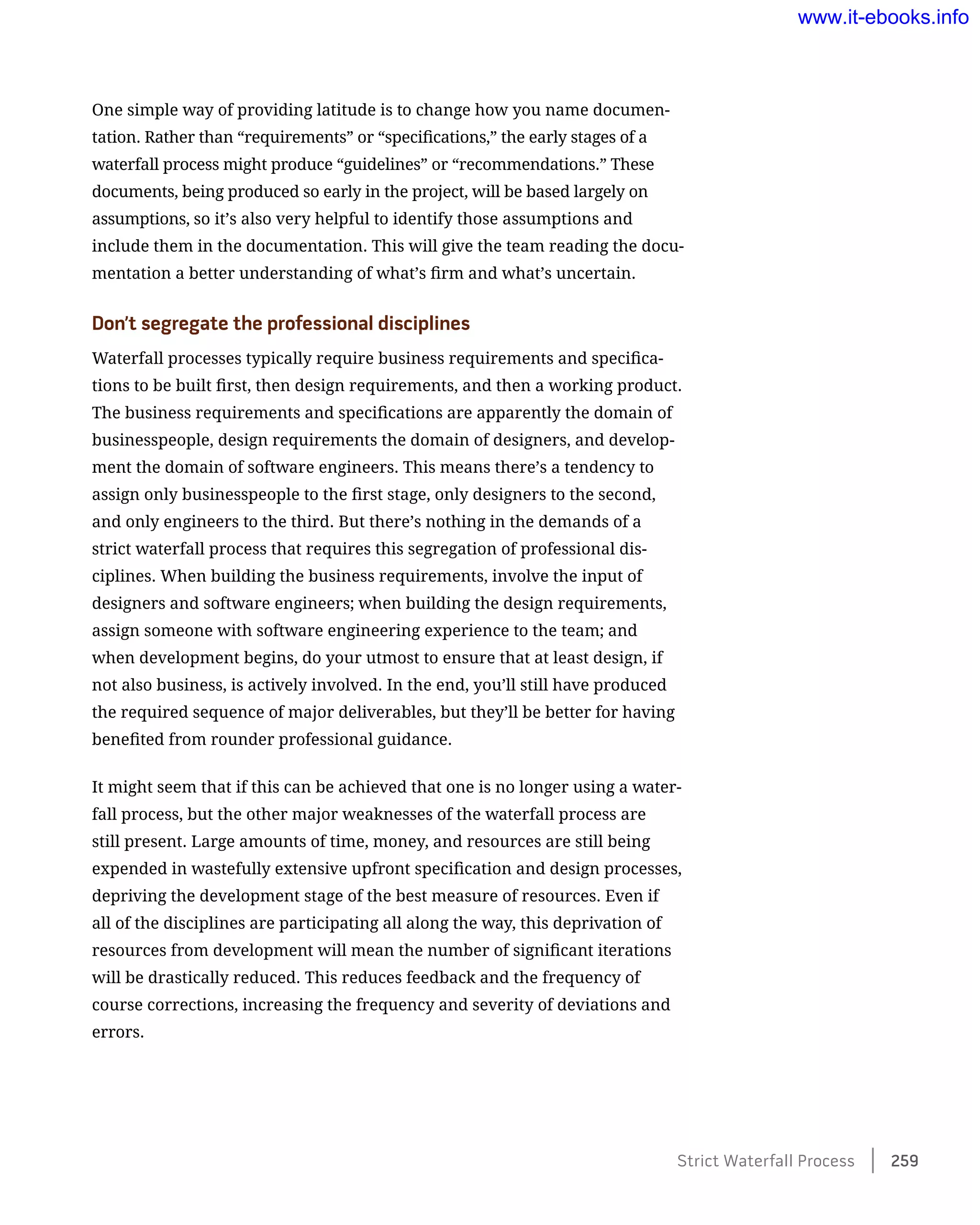 One simple way of providing latitude is to change how you name documen-
tation. Rather than “requirements” or “specifications,” the early stages of a
waterfall process might produce “guidelines” or “recommendations.” These
documents, being produced so early in the project, will be based largely on
assumptions, so it’s also very helpful to identify those assumptions and
include them in the documentation. This will give the team reading the docu-
mentation a better understanding of what’s firm and what’s uncertain.
Don’t segregate the professional disciplines
Waterfall processes typically require business requirements and specifica-
tions to be built first, then design requirements, and then a working product.
The business requirements and specifications are apparently the domain of
businesspeople, design requirements the domain of designers, and develop-
ment the domain of software engineers. This means there’s a tendency to
assign only businesspeople to the first stage, only designers to the second,
and only engineers to the third. But there’s nothing in the demands of a
strict waterfall process that requires this segregation of professional dis-
ciplines. When building the business requirements, involve the input of
designers and software engineers; when building the design requirements,
assign someone with software engineering experience to the team; and
when development begins, do your utmost to ensure that at least design, if
not also business, is actively involved. In the end, you’ll still have produced
the required sequence of major deliverables, but they’ll be better for having
benefited from rounder professional guidance.
It might seem that if this can be achieved that one is no longer using a water-
fall process, but the other major weaknesses of the waterfall process are
still present. Large amounts of time, money, and resources are still being
expended in wastefully extensive upfront specification and design processes,
depriving the development stage of the best measure of resources. Even if
all of the disciplines are participating all along the way, this deprivation of
resources from development will mean the number of significant iterations
will be drastically reduced. This reduces feedback and the frequency of
course corrections, increasing the frequency and severity of deviations and
errors.
Strict Waterfall Process    259
www.it-ebooks.info
 