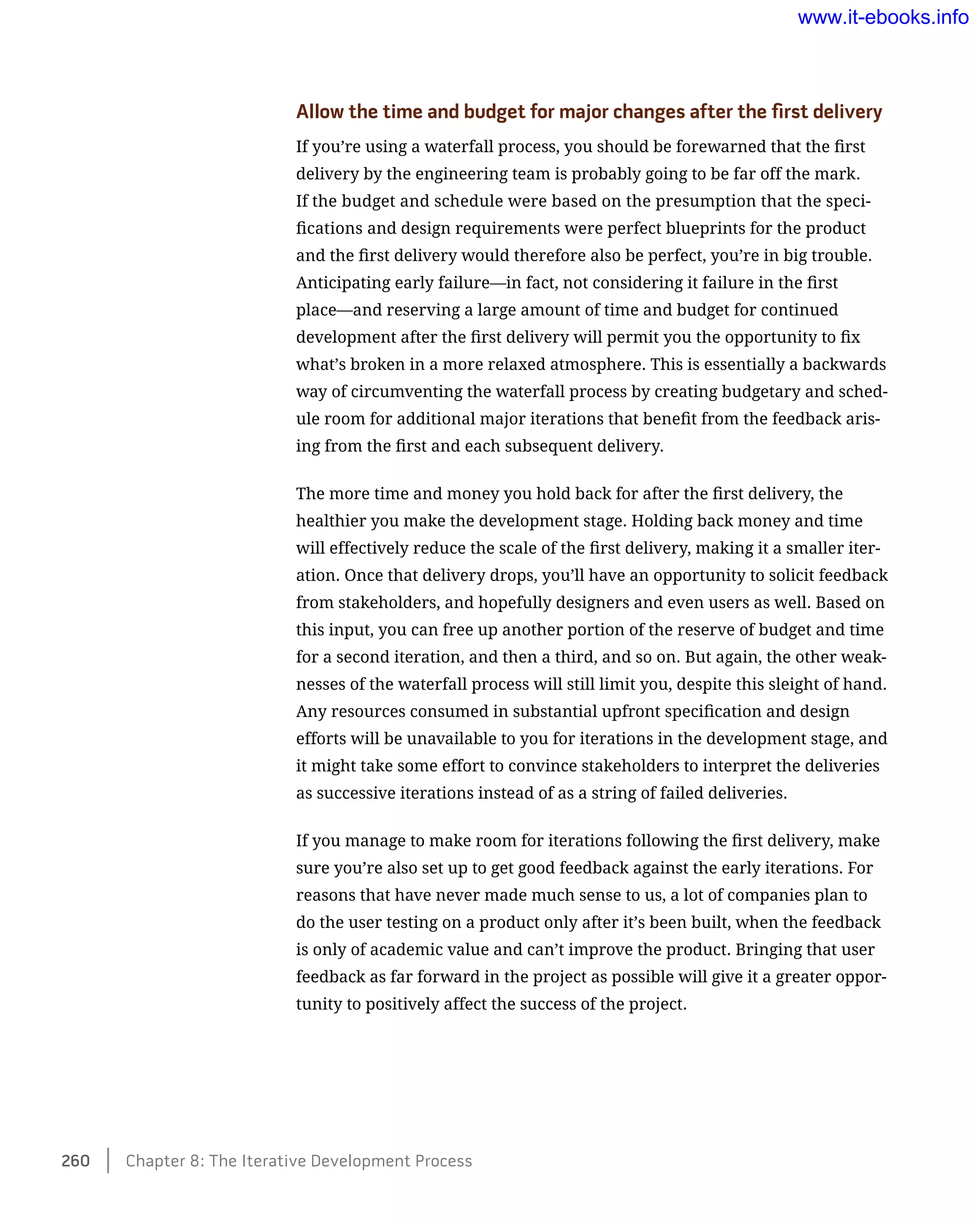 Allow the time and budget for major changes after the first delivery
If you’re using a waterfall process, you should be forewarned that the first
delivery by the engineering team is probably going to be far off the mark.
If the budget and schedule were based on the presumption that the speci-
fications and design requirements were perfect blueprints for the product
and the first delivery would therefore also be perfect, you’re in big trouble.
Anticipating early failure—in fact, not considering it failure in the first
place—and reserving a large amount of time and budget for continued
development after the first delivery will permit you the opportunity to fix
what’s broken in a more relaxed atmosphere. This is essentially a backwards
way of circumventing the waterfall process by creating budgetary and sched-
ule room for additional major iterations that benefit from the feedback aris-
ing from the first and each subsequent delivery.
The more time and money you hold back for after the first delivery, the
healthier you make the development stage. Holding back money and time
will effectively reduce the scale of the first delivery, making it a smaller iter-
ation. Once that delivery drops, you’ll have an opportunity to solicit feedback
from stakeholders, and hopefully designers and even users as well. Based on
this input, you can free up another portion of the reserve of budget and time
for a second iteration, and then a third, and so on. But again, the other weak-
nesses of the waterfall process will still limit you, despite this sleight of hand.
Any resources consumed in substantial upfront specification and design
efforts will be unavailable to you for iterations in the development stage, and
it might take some effort to convince stakeholders to interpret the deliveries
as successive iterations instead of as a string of failed deliveries.
If you manage to make room for iterations following the first delivery, make
sure you’re also set up to get good feedback against the early iterations. For
reasons that have never made much sense to us, a lot of companies plan to
do the user testing on a product only after it’s been built, when the feedback
is only of academic value and can’t improve the product. Bringing that user
feedback as far forward in the project as possible will give it a greater oppor-
tunity to positively affect the success of the project.
260    Chapter 8: The Iterative Development Process
www.it-ebooks.info
 