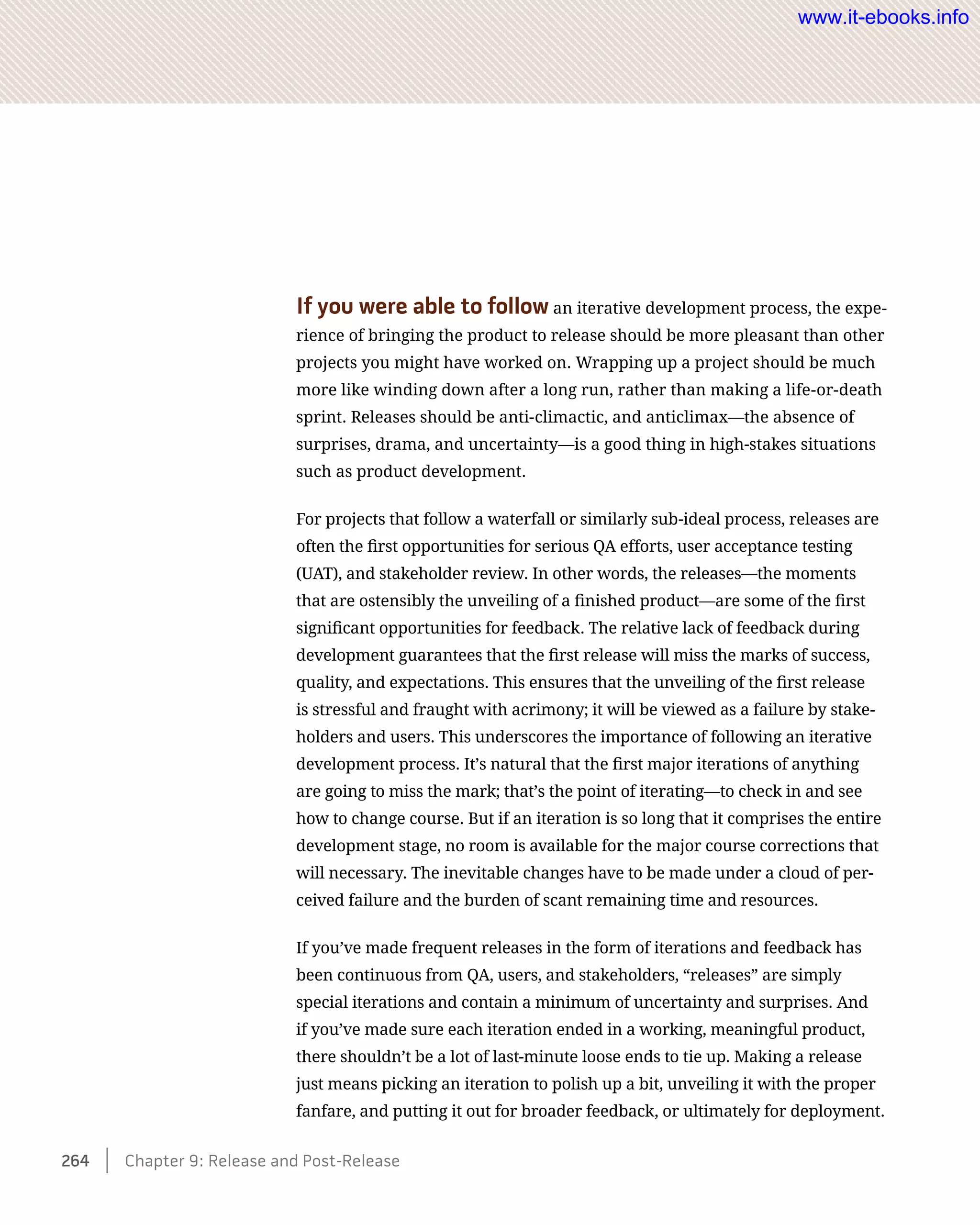 If you were able to follow an iterative development process, the expe-
rience of bringing the product to release should be more pleasant than other
projects you might have worked on. Wrapping up a project should be much
more like winding down after a long run, rather than making a life-or-death
sprint. Releases should be anti-climactic, and anticlimax—the absence of
surprises, drama, and uncertainty—is a good thing in high-stakes situations
such as product development.
For projects that follow a waterfall or similarly sub-ideal process, releases are
often the first opportunities for serious QA efforts, user acceptance testing
(UAT), and stakeholder review. In other words, the releases—the moments
that are ostensibly the unveiling of a finished product—are some of the first
significant opportunities for feedback. The relative lack of feedback during
development guarantees that the first release will miss the marks of success,
quality, and expectations. This ensures that the unveiling of the first release
is stressful and fraught with acrimony; it will be viewed as a failure by stake-
holders and users. This underscores the importance of following an iterative
development process. It’s natural that the first major iterations of anything
are going to miss the mark; that’s the point of iterating—to check in and see
how to change course. But if an iteration is so long that it comprises the entire
development stage, no room is available for the major course corrections that
will necessary. The inevitable changes have to be made under a cloud of per-
ceived failure and the burden of scant remaining time and resources.
If you’ve made frequent releases in the form of iterations and feedback has
been continuous from QA, users, and stakeholders, “releases” are simply
special iterations and contain a minimum of uncertainty and surprises. And
if you’ve made sure each iteration ended in a working, meaningful product,
there shouldn’t be a lot of last-minute loose ends to tie up. Making a release
just means picking an iteration to polish up a bit, unveiling it with the proper
fanfare, and putting it out for broader feedback, or ultimately for deployment.
264    Chapter 9: Release and Post-Release
www.it-ebooks.info
 
