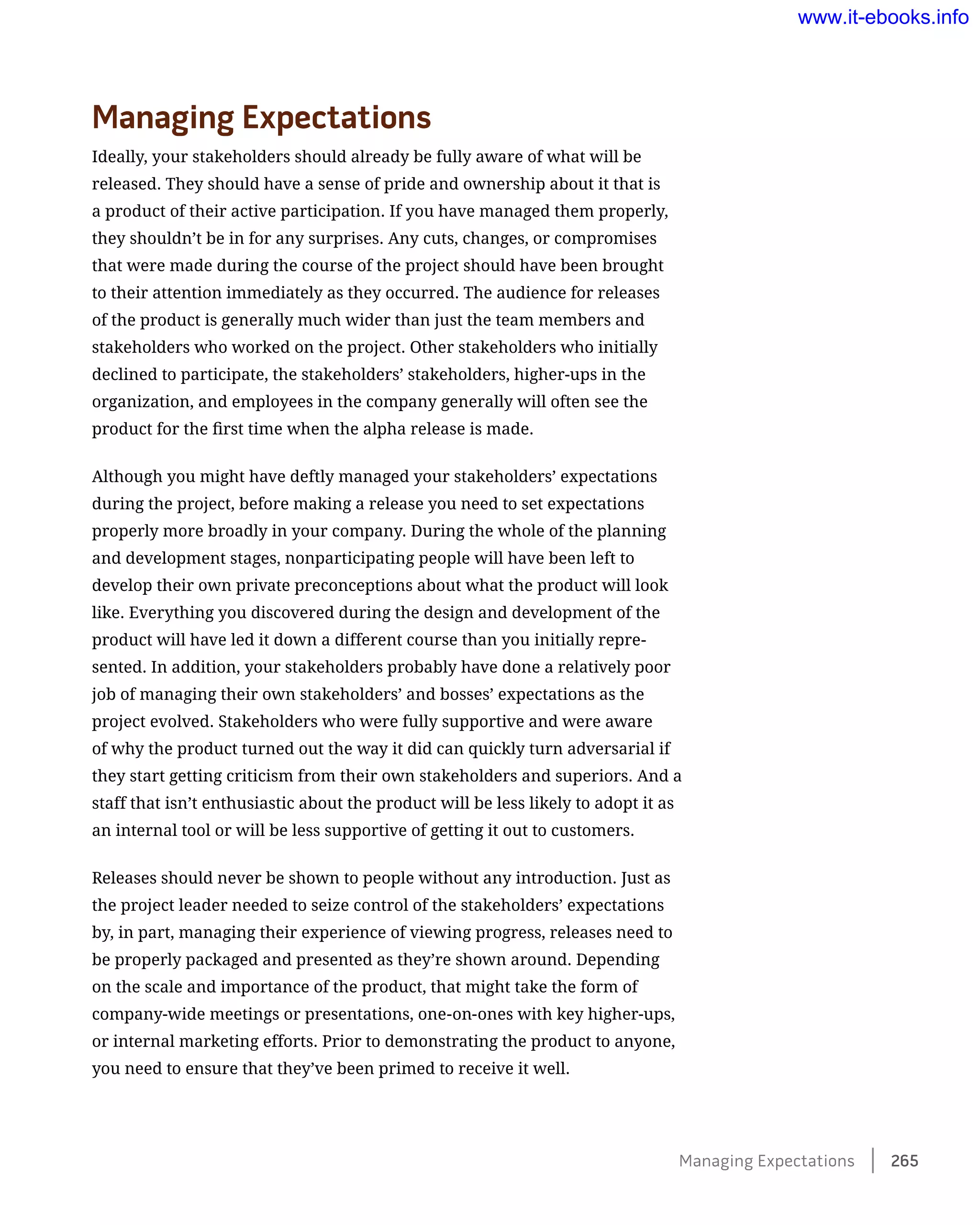 Managing Expectations
Ideally, your stakeholders should already be fully aware of what will be
released. They should have a sense of pride and ownership about it that is
a product of their active participation. If you have managed them properly,
they shouldn’t be in for any surprises. Any cuts, changes, or compromises
that were made during the course of the project should have been brought
to their attention immediately as they occurred. The audience for releases
of the product is generally much wider than just the team members and
stakeholders who worked on the project. Other stakeholders who initially
declined to participate, the stakeholders’ stakeholders, higher-ups in the
organization, and employees in the company generally will often see the
product for the first time when the alpha release is made.
Although you might have deftly managed your stakeholders’ expectations
during the project, before making a release you need to set expectations
properly more broadly in your company. During the whole of the planning
and development stages, nonparticipating people will have been left to
develop their own private preconceptions about what the product will look
like. Everything you discovered during the design and development of the
product will have led it down a different course than you initially repre-
sented. In addition, your stakeholders probably have done a relatively poor
job of managing their own stakeholders’ and bosses’ expectations as the
project evolved. Stakeholders who were fully supportive and were aware
of why the product turned out the way it did can quickly turn adversarial if
they start getting criticism from their own stakeholders and superiors. And a
staff that isn’t enthusiastic about the product will be less likely to adopt it as
an internal tool or will be less supportive of getting it out to customers.
Releases should never be shown to people without any introduction. Just as
the project leader needed to seize control of the stakeholders’ expectations
by, in part, managing their experience of viewing progress, releases need to
be properly packaged and presented as they’re shown around. Depending
on the scale and importance of the product, that might take the form of
company-wide meetings or presentations, one-on-ones with key higher-ups,
or internal marketing efforts. Prior to demonstrating the product to anyone,
you need to ensure that they’ve been primed to receive it well.
Managing Expectations    265
www.it-ebooks.info
 
