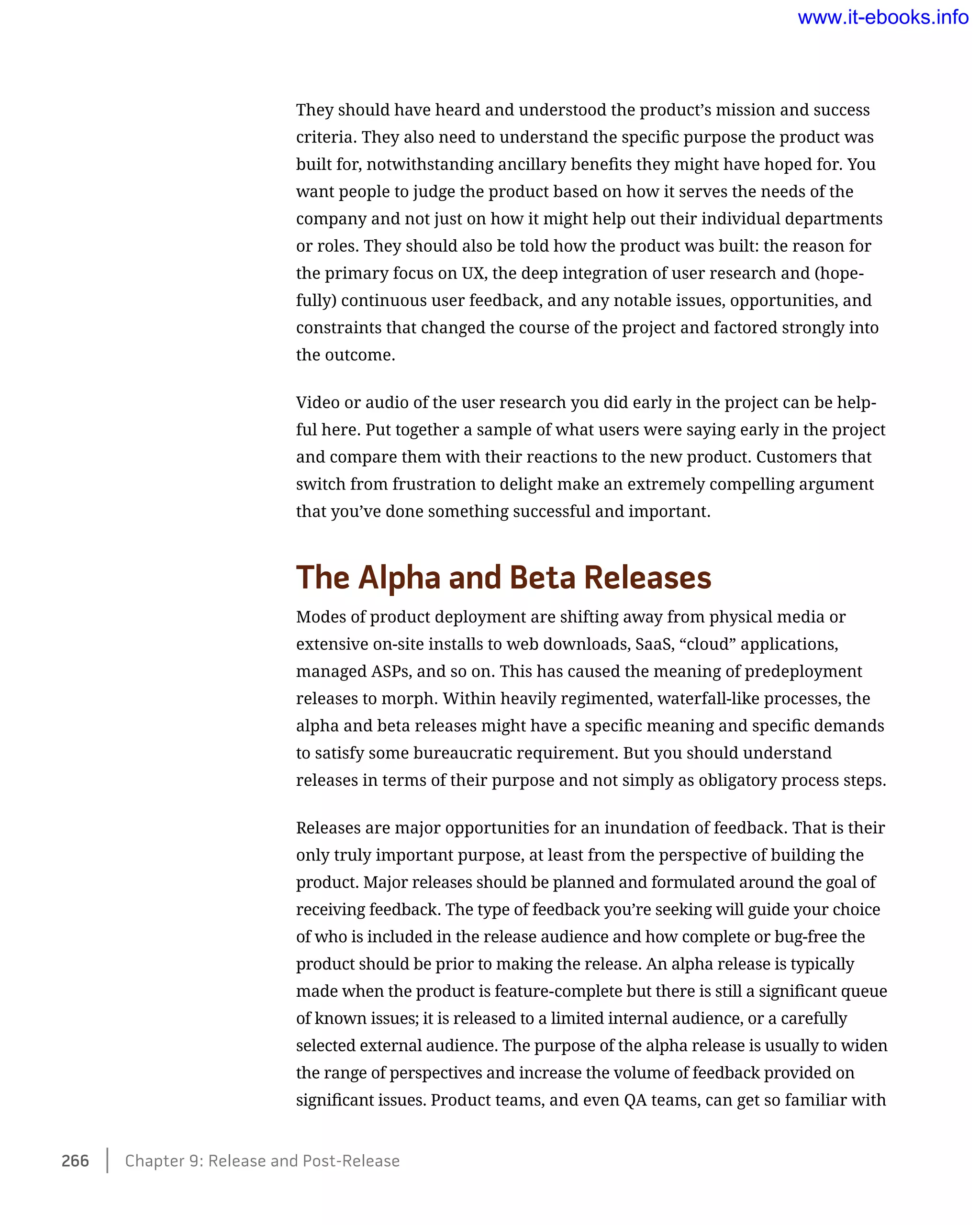 They should have heard and understood the product’s mission and success
criteria. They also need to understand the specific purpose the product was
built for, notwithstanding ancillary benefits they might have hoped for. You
want people to judge the product based on how it serves the needs of the
company and not just on how it might help out their individual departments
or roles. They should also be told how the product was built: the reason for
the primary focus on UX, the deep integration of user research and (hope-
fully) continuous user feedback, and any notable issues, opportunities, and
constraints that changed the course of the project and factored strongly into
the outcome.
Video or audio of the user research you did early in the project can be help-
ful here. Put together a sample of what users were saying early in the project
and compare them with their reactions to the new product. Customers that
switch from frustration to delight make an extremely compelling argument
that you’ve done something successful and important.
The Alpha and Beta Releases
Modes of product deployment are shifting away from physical media or
extensive on-site installs to web downloads, SaaS, “cloud” applications,
managed ASPs, and so on. This has caused the meaning of predeployment
releases to morph. Within heavily regimented, waterfall-like processes, the
alpha and beta releases might have a specific meaning and specific demands
to satisfy some bureaucratic requirement. But you should understand
releases in terms of their purpose and not simply as obligatory process steps.
Releases are major opportunities for an inundation of feedback. That is their
only truly important purpose, at least from the perspective of building the
product. Major releases should be planned and formulated around the goal of
receiving feedback. The type of feedback you’re seeking will guide your choice
of who is included in the release audience and how complete or bug-free the
product should be prior to making the release. An alpha release is typically
made when the product is feature-complete but there is still a significant queue
of known issues; it is released to a limited internal audience, or a carefully
selected external audience. The purpose of the alpha release is usually to widen
the range of perspectives and increase the volume of feedback provided on
significant issues. Product teams, and even QA teams, can get so familiar with
266    Chapter 9: Release and Post-Release
www.it-ebooks.info
 