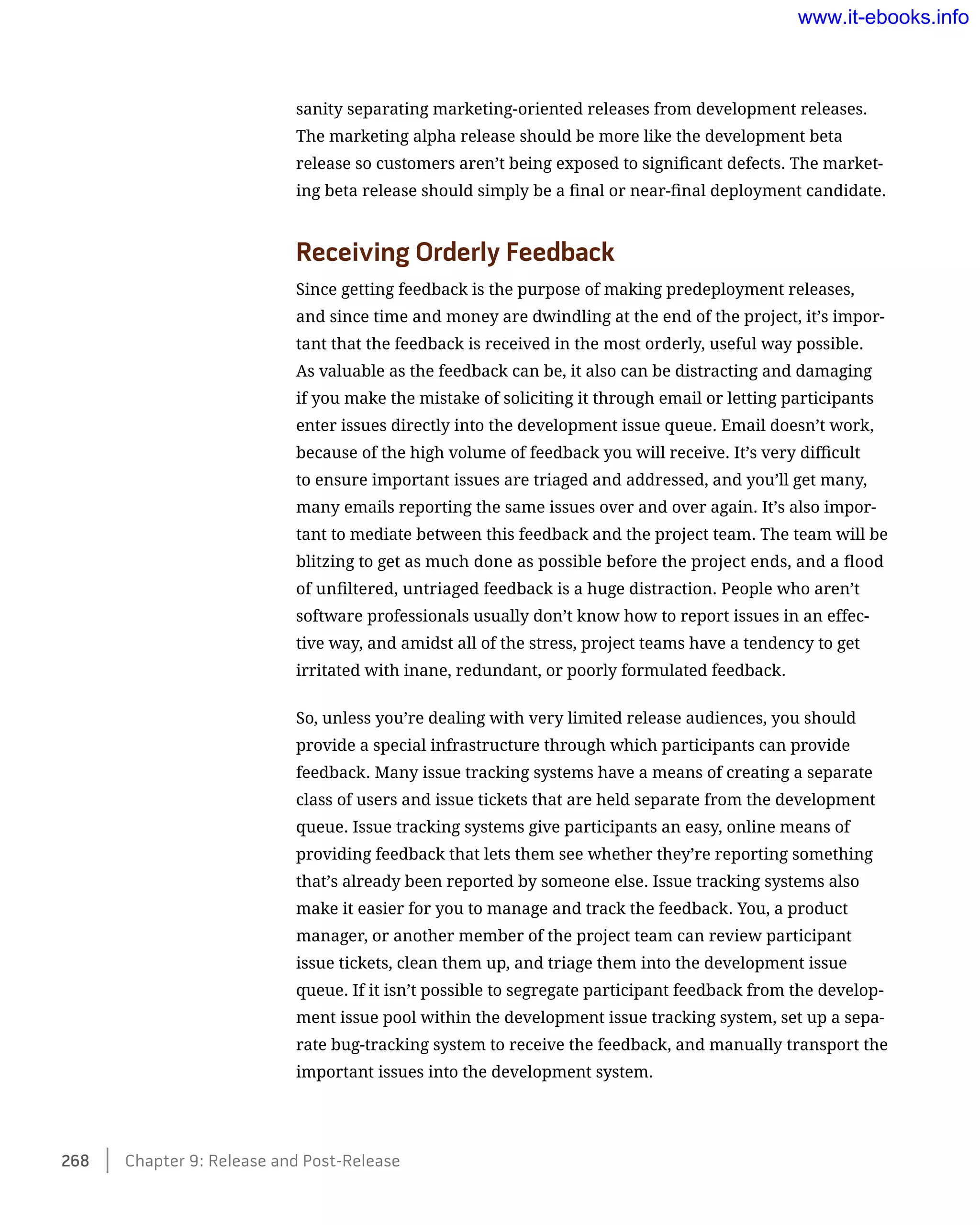 sanity separating marketing-oriented releases from development releases.
The marketing alpha release should be more like the development beta
release so customers aren’t being exposed to significant defects. The market-
ing beta release should simply be a final or near-final deployment candidate.
Receiving Orderly Feedback
Since getting feedback is the purpose of making predeployment releases,
and since time and money are dwindling at the end of the project, it’s impor-
tant that the feedback is received in the most orderly, useful way possible.
As valuable as the feedback can be, it also can be distracting and damaging
if you make the mistake of soliciting it through email or letting participants
enter issues directly into the development issue queue. Email doesn’t work,
because of the high volume of feedback you will receive. It’s very difficult
to ensure important issues are triaged and addressed, and you’ll get many,
many emails reporting the same issues over and over again. It’s also impor-
tant to mediate between this feedback and the project team. The team will be
blitzing to get as much done as possible before the project ends, and a flood
of unfiltered, untriaged feedback is a huge distraction. People who aren’t
software professionals usually don’t know how to report issues in an effec-
tive way, and amidst all of the stress, project teams have a tendency to get
irritated with inane, redundant, or poorly formulated feedback.
So, unless you’re dealing with very limited release audiences, you should
provide a special infrastructure through which participants can provide
feedback. Many issue tracking systems have a means of creating a separate
class of users and issue tickets that are held separate from the development
queue. Issue tracking systems give participants an easy, online means of
providing feedback that lets them see whether they’re reporting something
that’s already been reported by someone else. Issue tracking systems also
make it easier for you to manage and track the feedback. You, a product
manager, or another member of the project team can review participant
issue tickets, clean them up, and triage them into the development issue
queue. If it isn’t possible to segregate participant feedback from the develop-
ment issue pool within the development issue tracking system, set up a sepa-
rate bug-tracking system to receive the feedback, and manually transport the
important issues into the development system.
268    Chapter 9: Release and Post-Release
www.it-ebooks.info
 