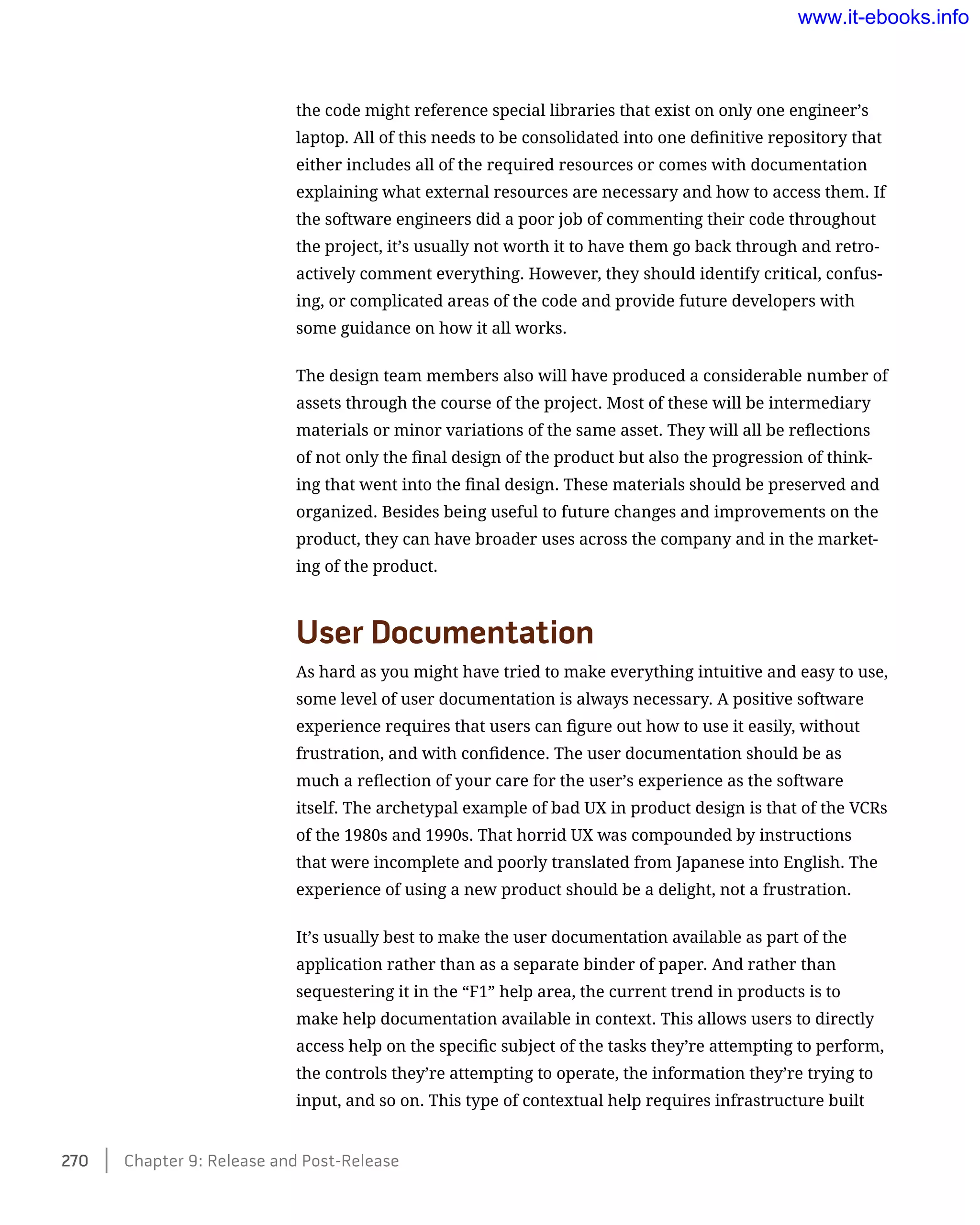the code might reference special libraries that exist on only one engineer’s
laptop. All of this needs to be consolidated into one definitive repository that
either includes all of the required resources or comes with documentation
explaining what external resources are necessary and how to access them. If
the software engineers did a poor job of commenting their code throughout
the project, it’s usually not worth it to have them go back through and retro-
actively comment everything. However, they should identify critical, confus-
ing, or complicated areas of the code and provide future developers with
some guidance on how it all works.
The design team members also will have produced a considerable number of
assets through the course of the project. Most of these will be intermediary
materials or minor variations of the same asset. They will all be reflections
of not only the final design of the product but also the progression of think-
ing that went into the final design. These materials should be preserved and
organized. Besides being useful to future changes and improvements on the
product, they can have broader uses across the company and in the market-
ing of the product.
User Documentation
As hard as you might have tried to make everything intuitive and easy to use,
some level of user documentation is always necessary. A positive software
experience requires that users can figure out how to use it easily, without
frustration, and with confidence. The user documentation should be as
much a reflection of your care for the user’s experience as the software
itself. The archetypal example of bad UX in product design is that of the VCRs
of the 1980s and 1990s. That horrid UX was compounded by instructions
that were incomplete and poorly translated from Japanese into English. The
experience of using a new product should be a delight, not a frustration.
It’s usually best to make the user documentation available as part of the
application rather than as a separate binder of paper. And rather than
sequestering it in the “F1” help area, the current trend in products is to
make help documentation available in context. This allows users to directly
access help on the specific subject of the tasks they’re attempting to perform,
the controls they’re attempting to operate, the information they’re trying to
input, and so on. This type of contextual help requires infrastructure built
270    Chapter 9: Release and Post-Release
www.it-ebooks.info
 