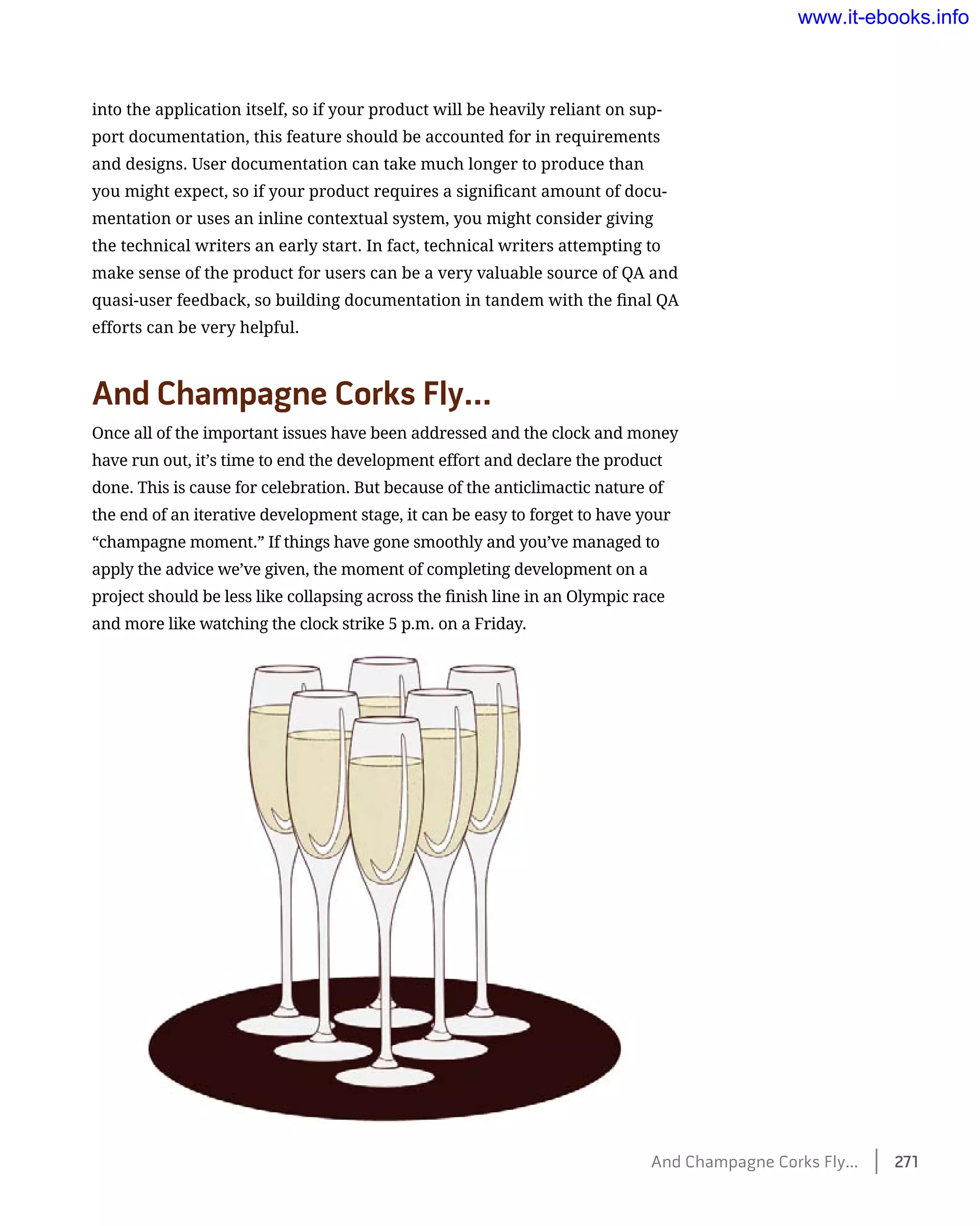 into the application itself, so if your product will be heavily reliant on sup-
port documentation, this feature should be accounted for in requirements
and designs. User documentation can take much longer to produce than
you might expect, so if your product requires a significant amount of docu-
mentation or uses an inline contextual system, you might consider giving
the technical writers an early start. In fact, technical writers attempting to
make sense of the product for users can be a very valuable source of QA and
quasi-user feedback, so building documentation in tandem with the final QA
efforts can be very helpful.
And Champagne Corks Fly…
Once all of the important issues have been addressed and the clock and money
have run out, it’s time to end the development effort and declare the product
done. This is cause for celebration. But because of the anticlimactic nature of
the end of an iterative development stage, it can be easy to forget to have your
“champagne moment.” If things have gone smoothly and you’ve managed to
apply the advice we’ve given, the moment of completing development on a
project should be less like collapsing across the finish line in an Olympic race
and more like watching the clock strike 5 p.m. on a Friday.
And Champagne Corks Fly…    271
www.it-ebooks.info
 