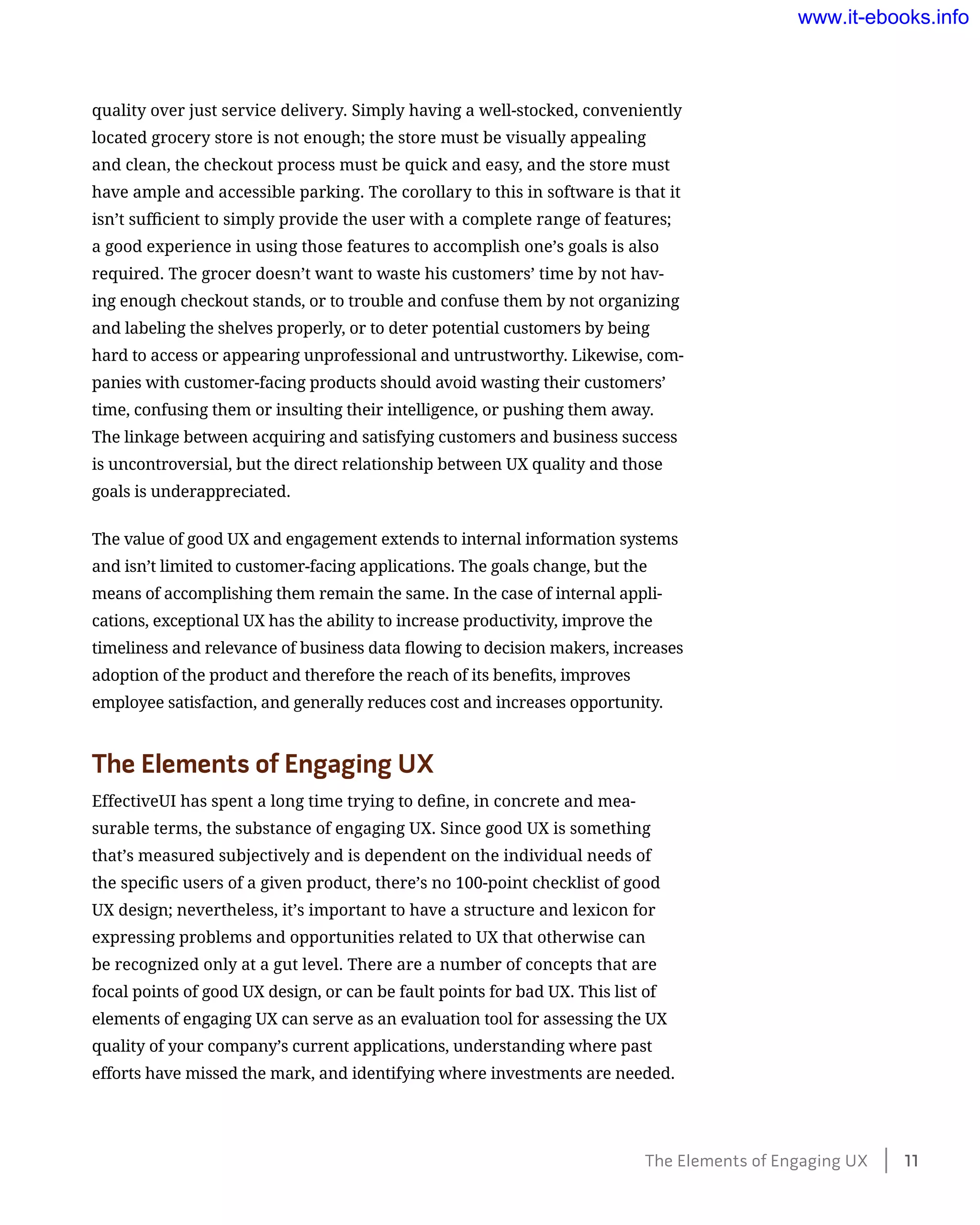 quality over just service delivery. Simply having a well-stocked, conveniently
located grocery store is not enough; the store must be visually appealing
and clean, the checkout process must be quick and easy, and the store must
have ample and accessible parking. The corollary to this in software is that it
isn’t sufficient to simply provide the user with a complete range of features;
a good experience in using those features to accomplish one’s goals is also
required. The grocer doesn’t want to waste his customers’ time by not hav-
ing enough checkout stands, or to trouble and confuse them by not organizing
and labeling the shelves properly, or to deter potential customers by being
hard to access or appearing unprofessional and untrustworthy. Likewise, com-
panies with customer-facing products should avoid wasting their customers’
time, confusing them or insulting their intelligence, or pushing them away.
The linkage between acquiring and satisfying customers and business success
is uncontroversial, but the direct relationship between UX quality and those
goals is underappreciated.
The value of good UX and engagement extends to internal information systems
and isn’t limited to customer-facing applications. The goals change, but the
means of accomplishing them remain the same. In the case of internal appli-
cations, exceptional UX has the ability to increase productivity, improve the
timeliness and relevance of business data flowing to decision makers, increases
adoption of the product and therefore the reach of its benefits, improves
employee satisfaction, and generally reduces cost and increases opportunity.
The Elements of Engaging UX
EffectiveUI has spent a long time trying to define, in concrete and mea-
surable terms, the substance of engaging UX. Since good UX is something
that’s measured subjectively and is dependent on the individual needs of
the specific users of a given product, there’s no 100-point checklist of good
UX design; nevertheless, it’s important to have a structure and lexicon for
expressing problems and opportunities related to UX that otherwise can
be recognized only at a gut level. There are a number of concepts that are
focal points of good UX design, or can be fault points for bad UX. This list of
elements of engaging UX can serve as an evaluation tool for assessing the UX
quality of your company’s current applications, understanding where past
efforts have missed the mark, and identifying where investments are needed.
The Elements of Engaging UX    11
www.it-ebooks.info
 