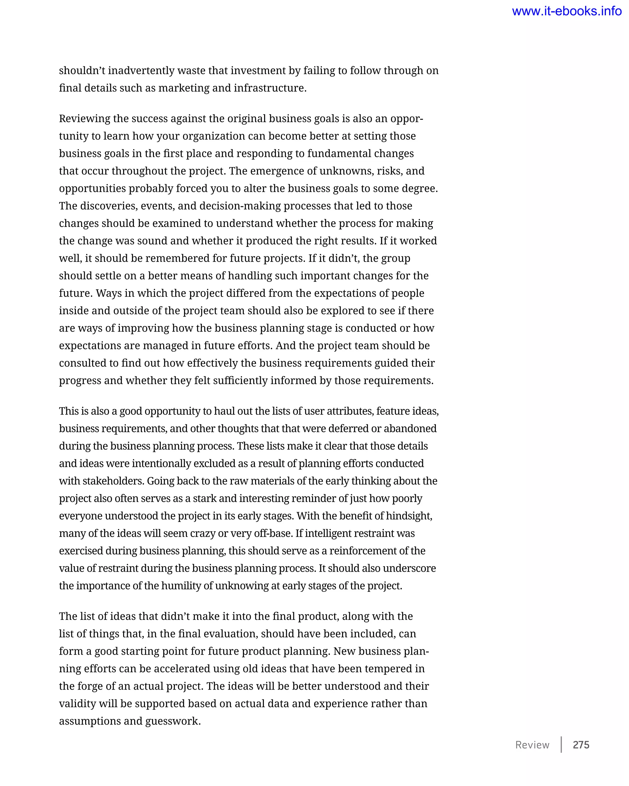shouldn’t inadvertently waste that investment by failing to follow through on
final details such as marketing and infrastructure.
Reviewing the success against the original business goals is also an oppor-
tunity to learn how your organization can become better at setting those
business goals in the first place and responding to fundamental changes
that occur throughout the project. The emergence of unknowns, risks, and
opportunities probably forced you to alter the business goals to some degree.
The discoveries, events, and decision-making processes that led to those
changes should be examined to understand whether the process for making
the change was sound and whether it produced the right results. If it worked
well, it should be remembered for future projects. If it didn’t, the group
should settle on a better means of handling such important changes for the
future. Ways in which the project differed from the expectations of people
inside and outside of the project team should also be explored to see if there
are ways of improving how the business planning stage is conducted or how
expectations are managed in future efforts. And the project team should be
consulted to find out how effectively the business requirements guided their
progress and whether they felt sufficiently informed by those requirements.
This is also a good opportunity to haul out the lists of user attributes, feature ideas,
business requirements, and other thoughts that that were deferred or abandoned
during the business planning process. These lists make it clear that those details
and ideas were intentionally excluded as a result of planning efforts conducted
with stakeholders. Going back to the raw materials of the early thinking about the
project also often serves as a stark and interesting reminder of just how poorly
everyone understood the project in its early stages. With the benefit of hindsight,
many of the ideas will seem crazy or very off-base. If intelligent restraint was
exercised during business planning, this should serve as a reinforcement of the
value of restraint during the business planning process. It should also underscore
the importance of the humility of unknowing at early stages of the project.
The list of ideas that didn’t make it into the final product, along with the
list of things that, in the final evaluation, should have been included, can
form a good starting point for future product planning. New business plan-
ning efforts can be accelerated using old ideas that have been tempered in
the forge of an actual project. The ideas will be better understood and their
validity will be supported based on actual data and experience rather than
assumptions and guesswork.
Review    275
www.it-ebooks.info
 
