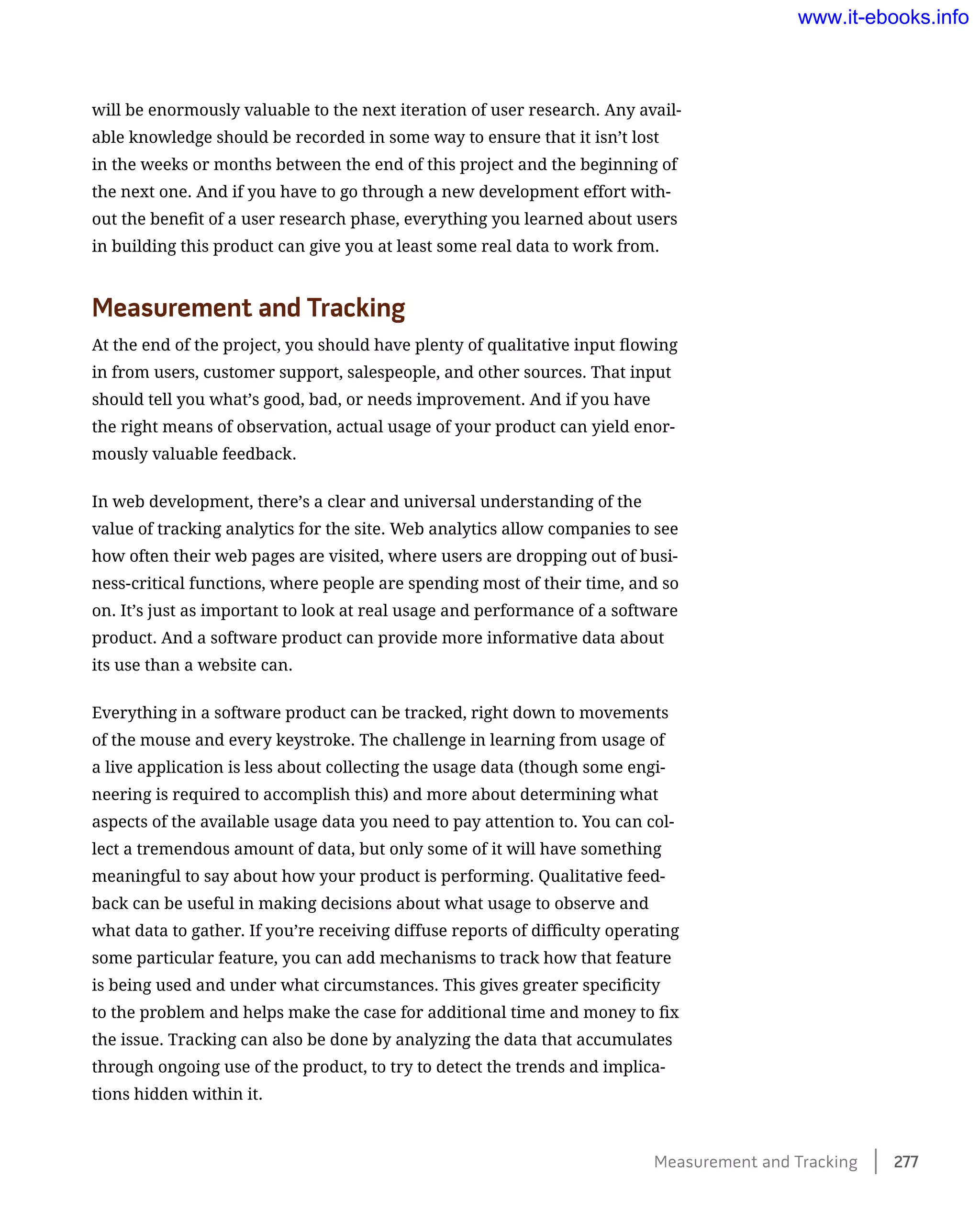will be enormously valuable to the next iteration of user research. Any avail-
able knowledge should be recorded in some way to ensure that it isn’t lost
in the weeks or months between the end of this project and the beginning of
the next one. And if you have to go through a new development effort with-
out the benefit of a user research phase, everything you learned about users
in building this product can give you at least some real data to work from.
Measurement and Tracking
At the end of the project, you should have plenty of qualitative input flowing
in from users, customer support, salespeople, and other sources. That input
should tell you what’s good, bad, or needs improvement. And if you have
the right means of observation, actual usage of your product can yield enor-
mously valuable feedback.
In web development, there’s a clear and universal understanding of the
value of tracking analytics for the site. Web analytics allow companies to see
how often their web pages are visited, where users are dropping out of busi-
ness-critical functions, where people are spending most of their time, and so
on. It’s just as important to look at real usage and performance of a software
product. And a software product can provide more informative data about
its use than a website can.
Everything in a software product can be tracked, right down to movements
of the mouse and every keystroke. The challenge in learning from usage of
a live application is less about collecting the usage data (though some engi-
neering is required to accomplish this) and more about determining what
aspects of the available usage data you need to pay attention to. You can col-
lect a tremendous amount of data, but only some of it will have something
meaningful to say about how your product is performing. Qualitative feed-
back can be useful in making decisions about what usage to observe and
what data to gather. If you’re receiving diffuse reports of difficulty operating
some particular feature, you can add mechanisms to track how that feature
is being used and under what circumstances. This gives greater specificity
to the problem and helps make the case for additional time and money to fix
the issue. Tracking can also be done by analyzing the data that accumulates
through ongoing use of the product, to try to detect the trends and implica-
tions hidden within it.
Measurement and Tracking    277
www.it-ebooks.info
 