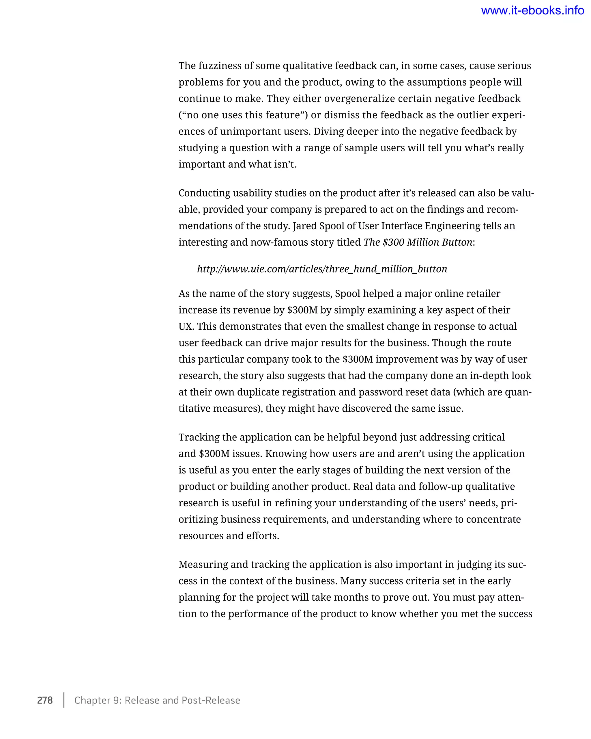 The fuzziness of some qualitative feedback can, in some cases, cause serious
problems for you and the product, owing to the assumptions people will
continue to make. They either overgeneralize certain negative feedback
(“no one uses this feature”) or dismiss the feedback as the outlier experi-
ences of unimportant users. Diving deeper into the negative feedback by
studying a question with a range of sample users will tell you what’s really
important and what isn’t.
Conducting usability studies on the product after it’s released can also be valu-
able, provided your company is prepared to act on the findings and recom-
mendations of the study. Jared Spool of User Interface Engineering tells an
interesting and now-famous story titled The $300 Million Button:
http://www.uie.com/articles/three_hund_million_button
As the name of the story suggests, Spool helped a major online retailer
increase its revenue by $300M by simply examining a key aspect of their
UX. This demonstrates that even the smallest change in response to actual
user feedback can drive major results for the business. Though the route
this particular company took to the $300M improvement was by way of user
research, the story also suggests that had the company done an in-depth look
at their own duplicate registration and password reset data (which are quan-
titative measures), they might have discovered the same issue.
Tracking the application can be helpful beyond just addressing critical
and $300M issues. Knowing how users are and aren’t using the application
is useful as you enter the early stages of building the next version of the
product or building another product. Real data and follow-up qualitative
research is useful in refining your understanding of the users’ needs, pri-
oritizing business requirements, and understanding where to concentrate
resources and efforts.
Measuring and tracking the application is also important in judging its suc-
cess in the context of the business. Many success criteria set in the early
planning for the project will take months to prove out. You must pay atten-
tion to the performance of the product to know whether you met the success
278    Chapter 9: Release and Post-Release
www.it-ebooks.info
 